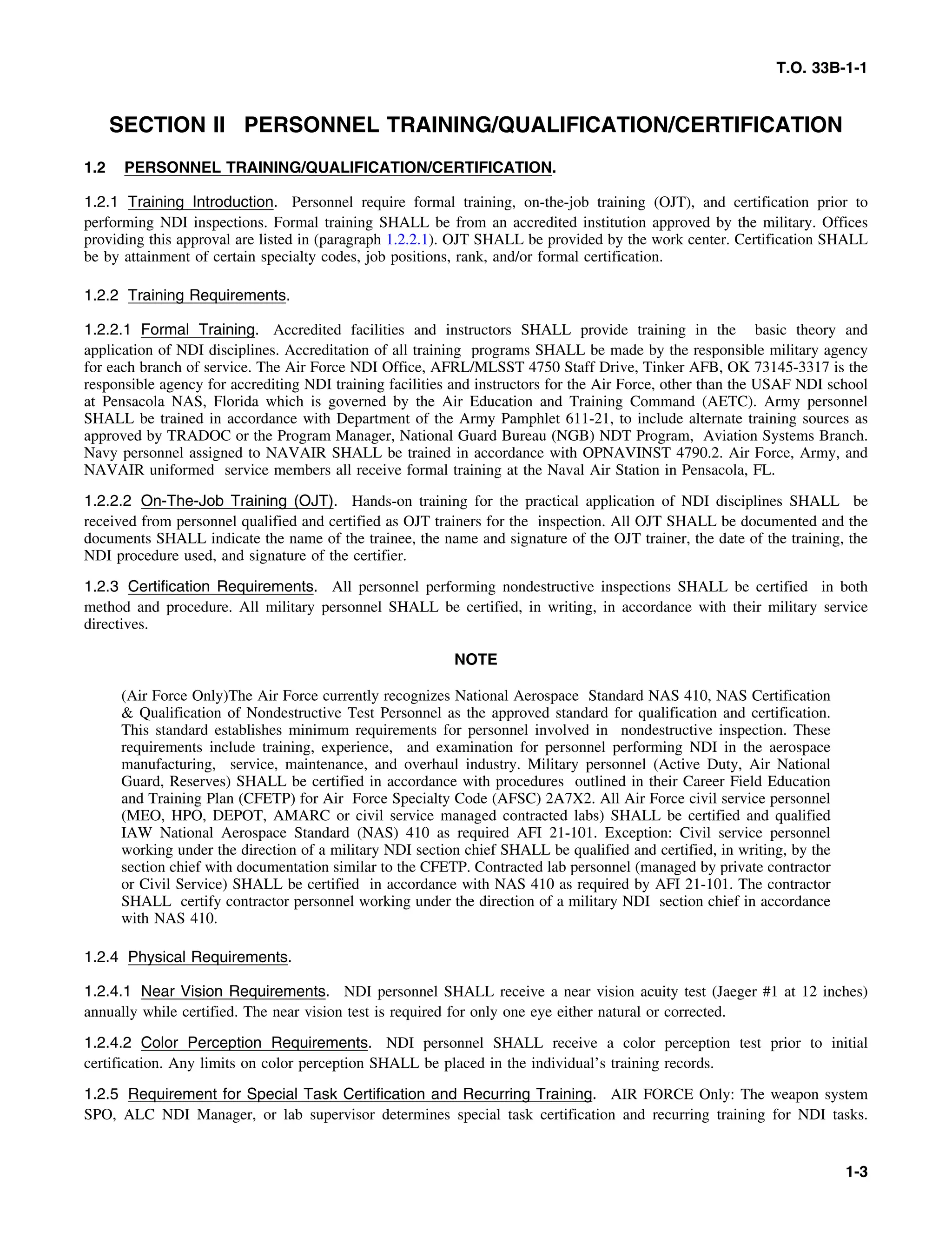 T.O. 33B-1-1
SECTION II PERSONNEL TRAINING/QUALIFICATION/CERTIFICATION
1.2 PERSONNEL TRAINING/QUALIFICATION/CERTIFICATION.
1.2.1 Training Introduction. Personnel require formal training, on-the-job training (OJT), and certification prior to
performing NDI inspections. Formal training SHALL be from an accredited institution approved by the military. Offices
providing this approval are listed in (paragraph 1.2.2.1). OJT SHALL be provided by the work center. Certification SHALL
be by attainment of certain specialty codes, job positions, rank, and/or formal certification.
1.2.2 Training Requirements.
1.2.2.1 Formal Training. Accredited facilities and instructors SHALL provide training in the basic theory and
application of NDI disciplines. Accreditation of all training programs SHALL be made by the responsible military agency
for each branch of service. The Air Force NDI Office, AFRL/MLSST 4750 Staff Drive, Tinker AFB, OK 73145-3317 is the
responsible agency for accrediting NDI training facilities and instructors for the Air Force, other than the USAF NDI school
at Pensacola NAS, Florida which is governed by the Air Education and Training Command (AETC). Army personnel
SHALL be trained in accordance with Department of the Army Pamphlet 611-21, to include alternate training sources as
approved by TRADOC or the Program Manager, National Guard Bureau (NGB) NDT Program, Aviation Systems Branch.
Navy personnel assigned to NAVAIR SHALL be trained in accordance with OPNAVINST 4790.2. Air Force, Army, and
NAVAIR uniformed service members all receive formal training at the Naval Air Station in Pensacola, FL.
1.2.2.2 On-The-Job Training (OJT). Hands-on training for the practical application of NDI disciplines SHALL be
received from personnel qualified and certified as OJT trainers for the inspection. All OJT SHALL be documented and the
documents SHALL indicate the name of the trainee, the name and signature of the OJT trainer, the date of the training, the
NDI procedure used, and signature of the certifier.
1.2.3 Certification Requirements. All personnel performing nondestructive inspections SHALL be certified in both
method and procedure. All military personnel SHALL be certified, in writing, in accordance with their military service
directives.
NOTE
(Air Force Only)The Air Force currently recognizes National Aerospace Standard NAS 410, NAS Certification
& Qualification of Nondestructive Test Personnel as the approved standard for qualification and certification.
This standard establishes minimum requirements for personnel involved in nondestructive inspection. These
requirements include training, experience, and examination for personnel performing NDI in the aerospace
manufacturing, service, maintenance, and overhaul industry. Military personnel (Active Duty, Air National
Guard, Reserves) SHALL be certified in accordance with procedures outlined in their Career Field Education
and Training Plan (CFETP) for Air Force Specialty Code (AFSC) 2A7X2. All Air Force civil service personnel
(MEO, HPO, DEPOT, AMARC or civil service managed contracted labs) SHALL be certified and qualified
IAW National Aerospace Standard (NAS) 410 as required AFI 21-101. Exception: Civil service personnel
working under the direction of a military NDI section chief SHALL be qualified and certified, in writing, by the
section chief with documentation similar to the CFETP. Contracted lab personnel (managed by private contractor
or Civil Service) SHALL be certified in accordance with NAS 410 as required by AFI 21-101. The contractor
SHALL certify contractor personnel working under the direction of a military NDI section chief in accordance
with NAS 410.
1.2.4 Physical Requirements.
1.2.4.1 Near Vision Requirements. NDI personnel SHALL receive a near vision acuity test (Jaeger #1 at 12 inches)
annually while certified. The near vision test is required for only one eye either natural or corrected.
1.2.4.2 Color Perception Requirements. NDI personnel SHALL receive a color perception test prior to initial
certification. Any limits on color perception SHALL be placed in the individual’s training records.
1.2.5 Requirement for Special Task Certification and Recurring Training. AIR FORCE Only: The weapon system
SPO, ALC NDI Manager, or lab supervisor determines special task certification and recurring training for NDI tasks.
1-3
 