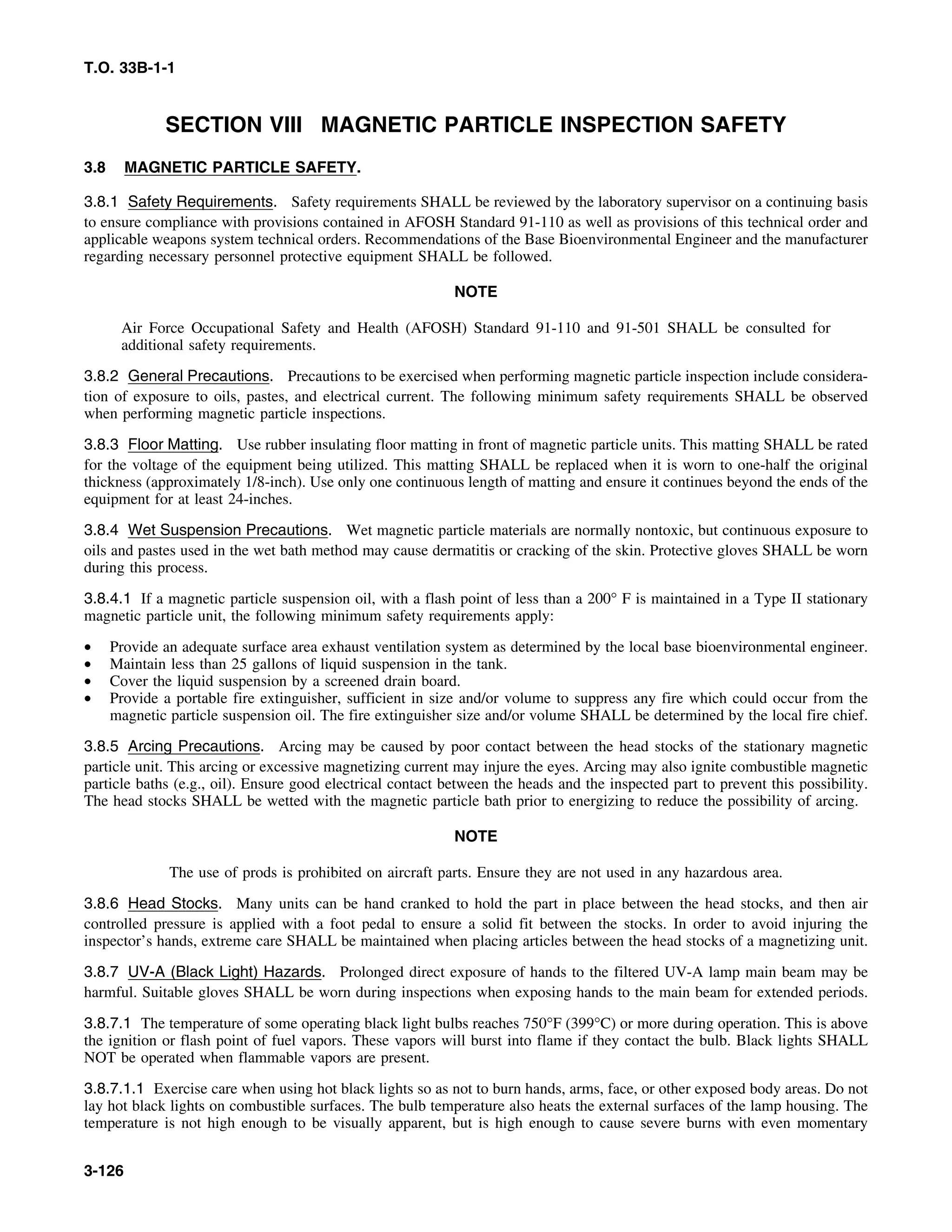 T.O. 33B-1-1
SECTION VIII MAGNETIC PARTICLE INSPECTION SAFETY
3.8 MAGNETIC PARTICLE SAFETY.
3.8.1 Safety Requirements. Safety requirements SHALL be reviewed by the laboratory supervisor on a continuing basis
to ensure compliance with provisions contained in AFOSH Standard 91-110 as well as provisions of this technical order and
applicable weapons system technical orders. Recommendations of the Base Bioenvironmental Engineer and the manufacturer
regarding necessary personnel protective equipment SHALL be followed.
NOTE
Air Force Occupational Safety and Health (AFOSH) Standard 91-110 and 91-501 SHALL be consulted for
additional safety requirements.
3.8.2 General Precautions. Precautions to be exercised when performing magnetic particle inspection include considera-
tion of exposure to oils, pastes, and electrical current. The following minimum safety requirements SHALL be observed
when performing magnetic particle inspections.
3.8.3 Floor Matting. Use rubber insulating floor matting in front of magnetic particle units. This matting SHALL be rated
for the voltage of the equipment being utilized. This matting SHALL be replaced when it is worn to one-half the original
thickness (approximately 1/8-inch). Use only one continuous length of matting and ensure it continues beyond the ends of the
equipment for at least 24-inches.
3.8.4 Wet Suspension Precautions. Wet magnetic particle materials are normally nontoxic, but continuous exposure to
oils and pastes used in the wet bath method may cause dermatitis or cracking of the skin. Protective gloves SHALL be worn
during this process.
3.8.4.1 If a magnetic particle suspension oil, with a flash point of less than a 200° F is maintained in a Type II stationary
magnetic particle unit, the following minimum safety requirements apply:
• Provide an adequate surface area exhaust ventilation system as determined by the local base bioenvironmental engineer.
• Maintain less than 25 gallons of liquid suspension in the tank.
• Cover the liquid suspension by a screened drain board.
• Provide a portable fire extinguisher, sufficient in size and/or volume to suppress any fire which could occur from the
magnetic particle suspension oil. The fire extinguisher size and/or volume SHALL be determined by the local fire chief.
3.8.5 Arcing Precautions. Arcing may be caused by poor contact between the head stocks of the stationary magnetic
particle unit. This arcing or excessive magnetizing current may injure the eyes. Arcing may also ignite combustible magnetic
particle baths (e.g., oil). Ensure good electrical contact between the heads and the inspected part to prevent this possibility.
The head stocks SHALL be wetted with the magnetic particle bath prior to energizing to reduce the possibility of arcing.
NOTE
The use of prods is prohibited on aircraft parts. Ensure they are not used in any hazardous area.
3.8.6 Head Stocks. Many units can be hand cranked to hold the part in place between the head stocks, and then air
controlled pressure is applied with a foot pedal to ensure a solid fit between the stocks. In order to avoid injuring the
inspector’s hands, extreme care SHALL be maintained when placing articles between the head stocks of a magnetizing unit.
3.8.7 UV-A (Black Light) Hazards. Prolonged direct exposure of hands to the filtered UV-A lamp main beam may be
harmful. Suitable gloves SHALL be worn during inspections when exposing hands to the main beam for extended periods.
3.8.7.1 The temperature of some operating black light bulbs reaches 750°F (399°C) or more during operation. This is above
the ignition or flash point of fuel vapors. These vapors will burst into flame if they contact the bulb. Black lights SHALL
NOT be operated when flammable vapors are present.
3.8.7.1.1 Exercise care when using hot black lights so as not to burn hands, arms, face, or other exposed body areas. Do not
lay hot black lights on combustible surfaces. The bulb temperature also heats the external surfaces of the lamp housing. The
temperature is not high enough to be visually apparent, but is high enough to cause severe burns with even momentary
3-126
 