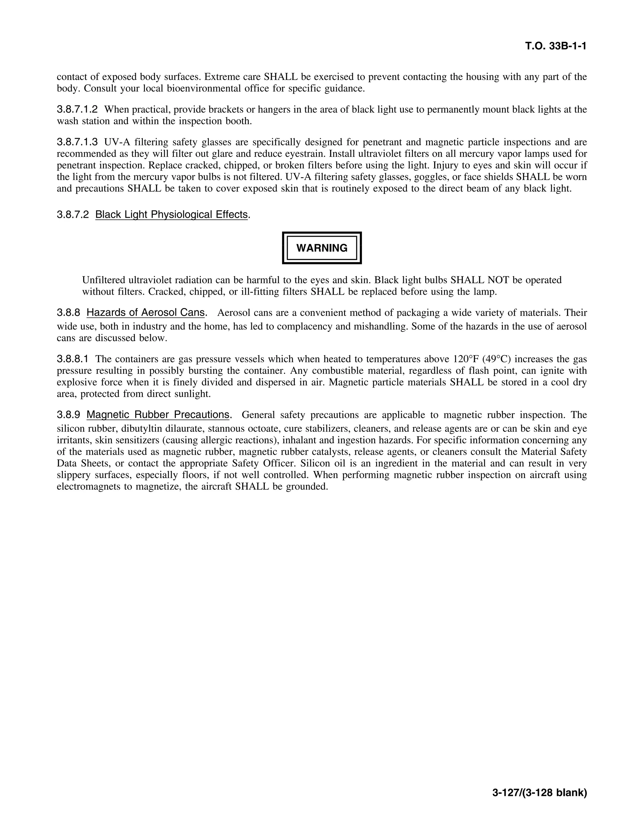 T.O. 33B-1-1
contact of exposed body surfaces. Extreme care SHALL be exercised to prevent contacting the housing with any part of the
body. Consult your local bioenvironmental office for specific guidance.
3.8.7.1.2 When practical, provide brackets or hangers in the area of black light use to permanently mount black lights at the
wash station and within the inspection booth.
3.8.7.1.3 UV-A filtering safety glasses are specifically designed for penetrant and magnetic particle inspections and are
recommended as they will filter out glare and reduce eyestrain. Install ultraviolet filters on all mercury vapor lamps used for
penetrant inspection. Replace cracked, chipped, or broken filters before using the light. Injury to eyes and skin will occur if
the light from the mercury vapor bulbs is not filtered. UV-A filtering safety glasses, goggles, or face shields SHALL be worn
and precautions SHALL be taken to cover exposed skin that is routinely exposed to the direct beam of any black light.
3.8.7.2 Black Light Physiological Effects.
WARNING
Unfiltered ultraviolet radiation can be harmful to the eyes and skin. Black light bulbs SHALL NOT be operated
without filters. Cracked, chipped, or ill-fitting filters SHALL be replaced before using the lamp.
3.8.8 Hazards of Aerosol Cans. Aerosol cans are a convenient method of packaging a wide variety of materials. Their
wide use, both in industry and the home, has led to complacency and mishandling. Some of the hazards in the use of aerosol
cans are discussed below.
3.8.8.1 The containers are gas pressure vessels which when heated to temperatures above 120°F (49°C) increases the gas
pressure resulting in possibly bursting the container. Any combustible material, regardless of flash point, can ignite with
explosive force when it is finely divided and dispersed in air. Magnetic particle materials SHALL be stored in a cool dry
area, protected from direct sunlight.
3.8.9 Magnetic Rubber Precautions. General safety precautions are applicable to magnetic rubber inspection. The
silicon rubber, dibutyltin dilaurate, stannous octoate, cure stabilizers, cleaners, and release agents are or can be skin and eye
irritants, skin sensitizers (causing allergic reactions), inhalant and ingestion hazards. For specific information concerning any
of the materials used as magnetic rubber, magnetic rubber catalysts, release agents, or cleaners consult the Material Safety
Data Sheets, or contact the appropriate Safety Officer. Silicon oil is an ingredient in the material and can result in very
slippery surfaces, especially floors, if not well controlled. When performing magnetic rubber inspection on aircraft using
electromagnets to magnetize, the aircraft SHALL be grounded.
3-127/(3-128 blank)
 