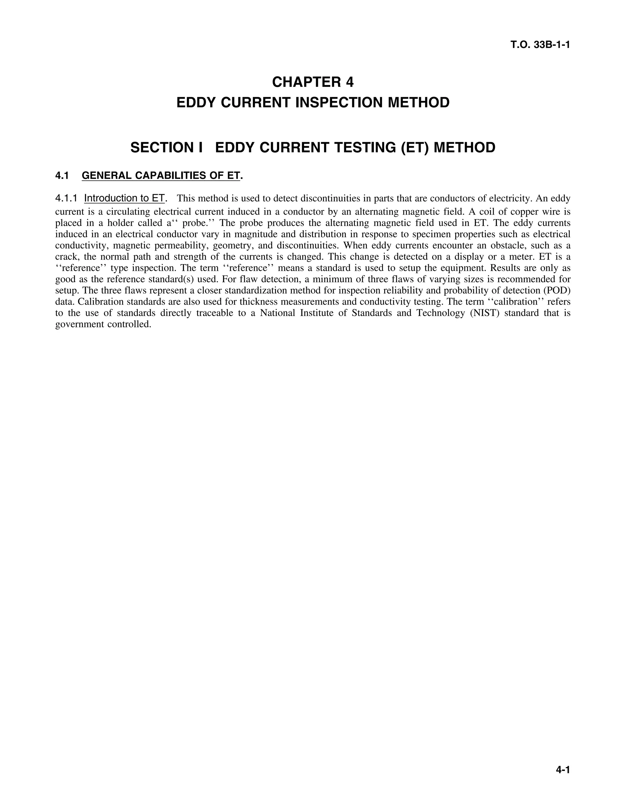 T.O. 33B-1-1
CHAPTER 4
EDDY CURRENT INSPECTION METHOD
SECTION I EDDY CURRENT TESTING (ET) METHOD
4.1 GENERAL CAPABILITIES OF ET.
4.1.1 Introduction to ET. This method is used to detect discontinuities in parts that are conductors of electricity. An eddy
current is a circulating electrical current induced in a conductor by an alternating magnetic field. A coil of copper wire is
placed in a holder called a‘‘ probe.’’ The probe produces the alternating magnetic field used in ET. The eddy currents
induced in an electrical conductor vary in magnitude and distribution in response to specimen properties such as electrical
conductivity, magnetic permeability, geometry, and discontinuities. When eddy currents encounter an obstacle, such as a
crack, the normal path and strength of the currents is changed. This change is detected on a display or a meter. ET is a
‘‘reference’’ type inspection. The term ‘‘reference’’ means a standard is used to setup the equipment. Results are only as
good as the reference standard(s) used. For flaw detection, a minimum of three flaws of varying sizes is recommended for
setup. The three flaws represent a closer standardization method for inspection reliability and probability of detection (POD)
data. Calibration standards are also used for thickness measurements and conductivity testing. The term ‘‘calibration’’ refers
to the use of standards directly traceable to a National Institute of Standards and Technology (NIST) standard that is
government controlled.
4-1
 