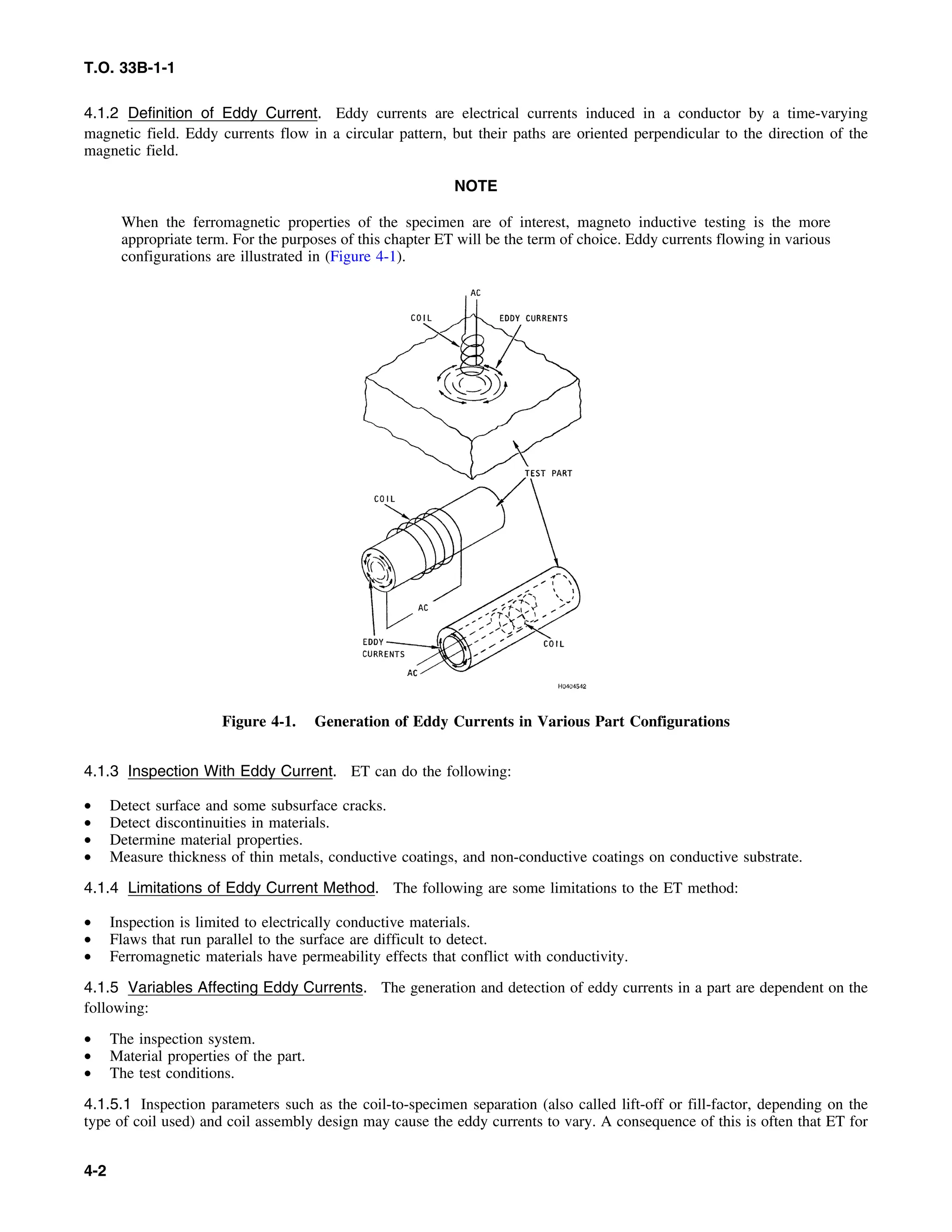 T.O. 33B-1-1
4.1.2 Definition of Eddy Current. Eddy currents are electrical currents induced in a conductor by a time-varying
magnetic field. Eddy currents flow in a circular pattern, but their paths are oriented perpendicular to the direction of the
magnetic field.
NOTE
When the ferromagnetic properties of the specimen are of interest, magneto inductive testing is the more
appropriate term. For the purposes of this chapter ET will be the term of choice. Eddy currents flowing in various
configurations are illustrated in (Figure 4-1).
Figure 4-1. Generation of Eddy Currents in Various Part Configurations
4.1.3 Inspection With Eddy Current. ET can do the following:
• Detect surface and some subsurface cracks.
• Detect discontinuities in materials.
• Determine material properties.
• Measure thickness of thin metals, conductive coatings, and non-conductive coatings on conductive substrate.
4.1.4 Limitations of Eddy Current Method. The following are some limitations to the ET method:
• Inspection is limited to electrically conductive materials.
• Flaws that run parallel to the surface are difficult to detect.
• Ferromagnetic materials have permeability effects that conflict with conductivity.
4.1.5 Variables Affecting Eddy Currents. The generation and detection of eddy currents in a part are dependent on the
following:
• The inspection system.
• Material properties of the part.
• The test conditions.
4.1.5.1 Inspection parameters such as the coil-to-specimen separation (also called lift-off or fill-factor, depending on the
type of coil used) and coil assembly design may cause the eddy currents to vary. A consequence of this is often that ET for
4-2
 