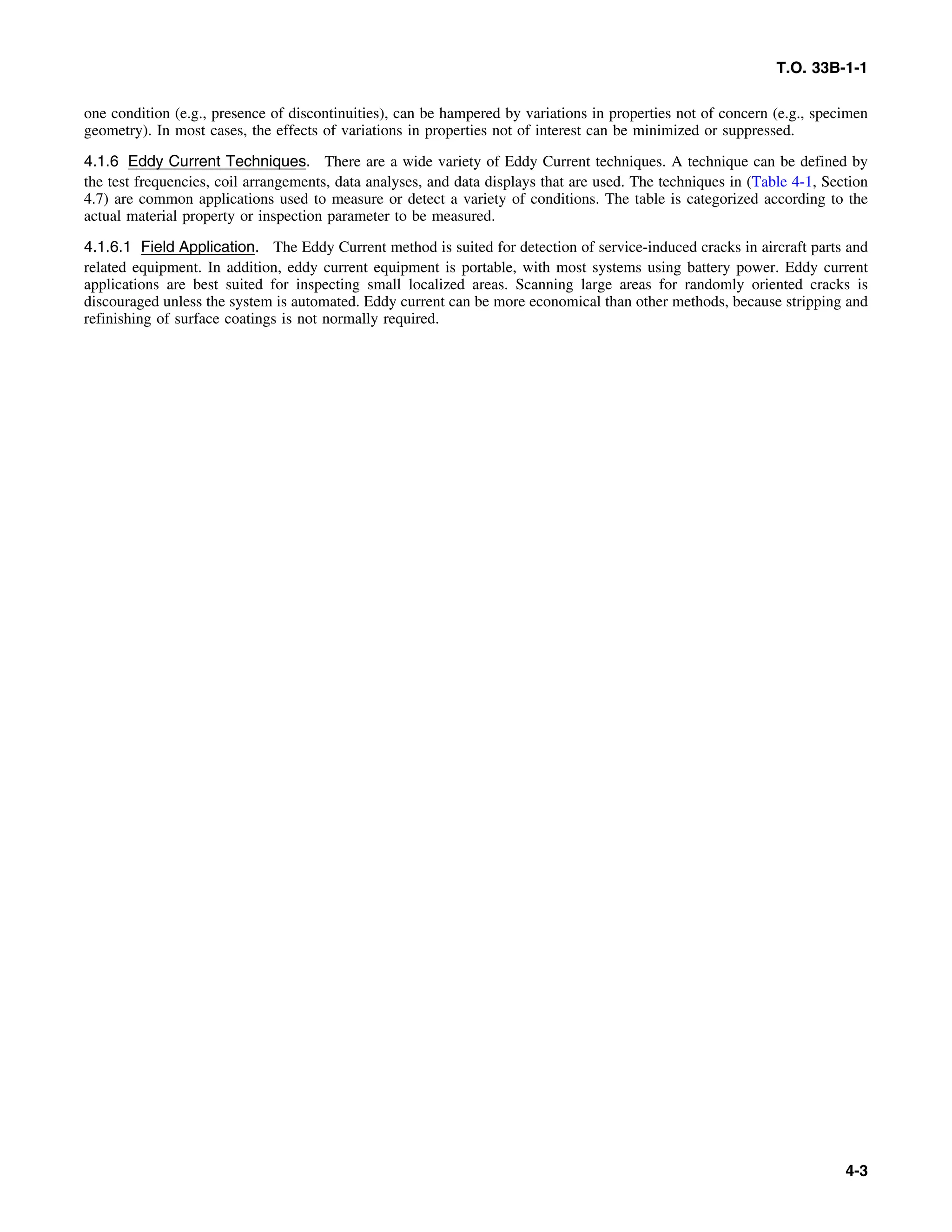 T.O. 33B-1-1
one condition (e.g., presence of discontinuities), can be hampered by variations in properties not of concern (e.g., specimen
geometry). In most cases, the effects of variations in properties not of interest can be minimized or suppressed.
4.1.6 Eddy Current Techniques. There are a wide variety of Eddy Current techniques. A technique can be defined by
the test frequencies, coil arrangements, data analyses, and data displays that are used. The techniques in (Table 4-1, Section
4.7) are common applications used to measure or detect a variety of conditions. The table is categorized according to the
actual material property or inspection parameter to be measured.
4.1.6.1 Field Application. The Eddy Current method is suited for detection of service-induced cracks in aircraft parts and
related equipment. In addition, eddy current equipment is portable, with most systems using battery power. Eddy current
applications are best suited for inspecting small localized areas. Scanning large areas for randomly oriented cracks is
discouraged unless the system is automated. Eddy current can be more economical than other methods, because stripping and
refinishing of surface coatings is not normally required.
4-3
 
