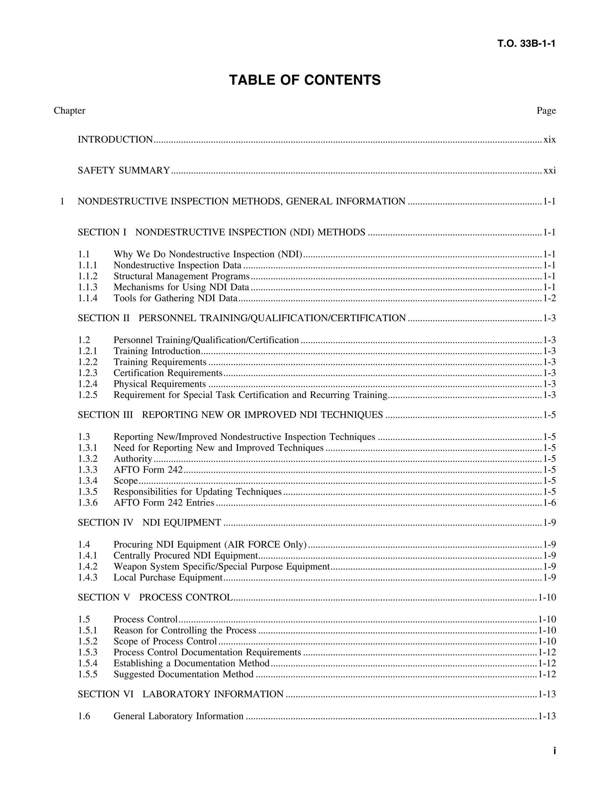 T.O. 33B-1-1
TABLE OF CONTENTS
Chapter Page
INTRODUCTION............................................................................................................................................................xix
SAFETY SUMMARY.....................................................................................................................................................xxi
1 NONDESTRUCTIVE INSPECTION METHODS, GENERAL INFORMATION ......................................................1-1
SECTION I NONDESTRUCTIVE INSPECTION (NDI) METHODS ......................................................................1-1
1.1 Why We Do Nondestructive Inspection (NDI)................................................................................................1-1
1.1.1 Nondestructive Inspection Data ........................................................................................................................1-1
1.1.2 Structural Management Programs.....................................................................................................................1-1
1.1.3 Mechanisms for Using NDI Data .....................................................................................................................1-1
1.1.4 Tools for Gathering NDI Data..........................................................................................................................1-2
SECTION II PERSONNEL TRAINING/QUALIFICATION/CERTIFICATION ......................................................1-3
1.2 Personnel Training/Qualification/Certification.................................................................................................1-3
1.2.1 Training Introduction.........................................................................................................................................1-3
1.2.2 Training Requirements ......................................................................................................................................1-3
1.2.3 Certification Requirements................................................................................................................................1-3
1.2.4 Physical Requirements ......................................................................................................................................1-3
1.2.5 Requirement for Special Task Certification and Recurring Training..............................................................1-3
SECTION III REPORTING NEW OR IMPROVED NDI TECHNIQUES ...............................................................1-5
1.3 Reporting New/Improved Nondestructive Inspection Techniques ..................................................................1-5
1.3.1 Need for Reporting New and Improved Techniques .......................................................................................1-5
1.3.2 Authority............................................................................................................................................................1-5
1.3.3 AFTO Form 242................................................................................................................................................1-5
1.3.4 Scope..................................................................................................................................................................1-5
1.3.5 Responsibilities for Updating Techniques........................................................................................................1-5
1.3.6 AFTO Form 242 Entries...................................................................................................................................1-6
SECTION IV NDI EQUIPMENT ................................................................................................................................1-9
1.4 Procuring NDI Equipment (AIR FORCE Only)..............................................................................................1-9
1.4.1 Centrally Procured NDI Equipment..................................................................................................................1-9
1.4.2 Weapon System Specific/Special Purpose Equipment.....................................................................................1-9
1.4.3 Local Purchase Equipment................................................................................................................................1-9
SECTION V PROCESS CONTROL..........................................................................................................................1-10
1.5 Process Control................................................................................................................................................1-10
1.5.1 Reason for Controlling the Process ................................................................................................................1-10
1.5.2 Scope of Process Control................................................................................................................................1-10
1.5.3 Process Control Documentation Requirements ..............................................................................................1-12
1.5.4 Establishing a Documentation Method...........................................................................................................1-12
1.5.5 Suggested Documentation Method .................................................................................................................1-12
SECTION VI LABORATORY INFORMATION .....................................................................................................1-13
1.6 General Laboratory Information .....................................................................................................................1-13
i
 