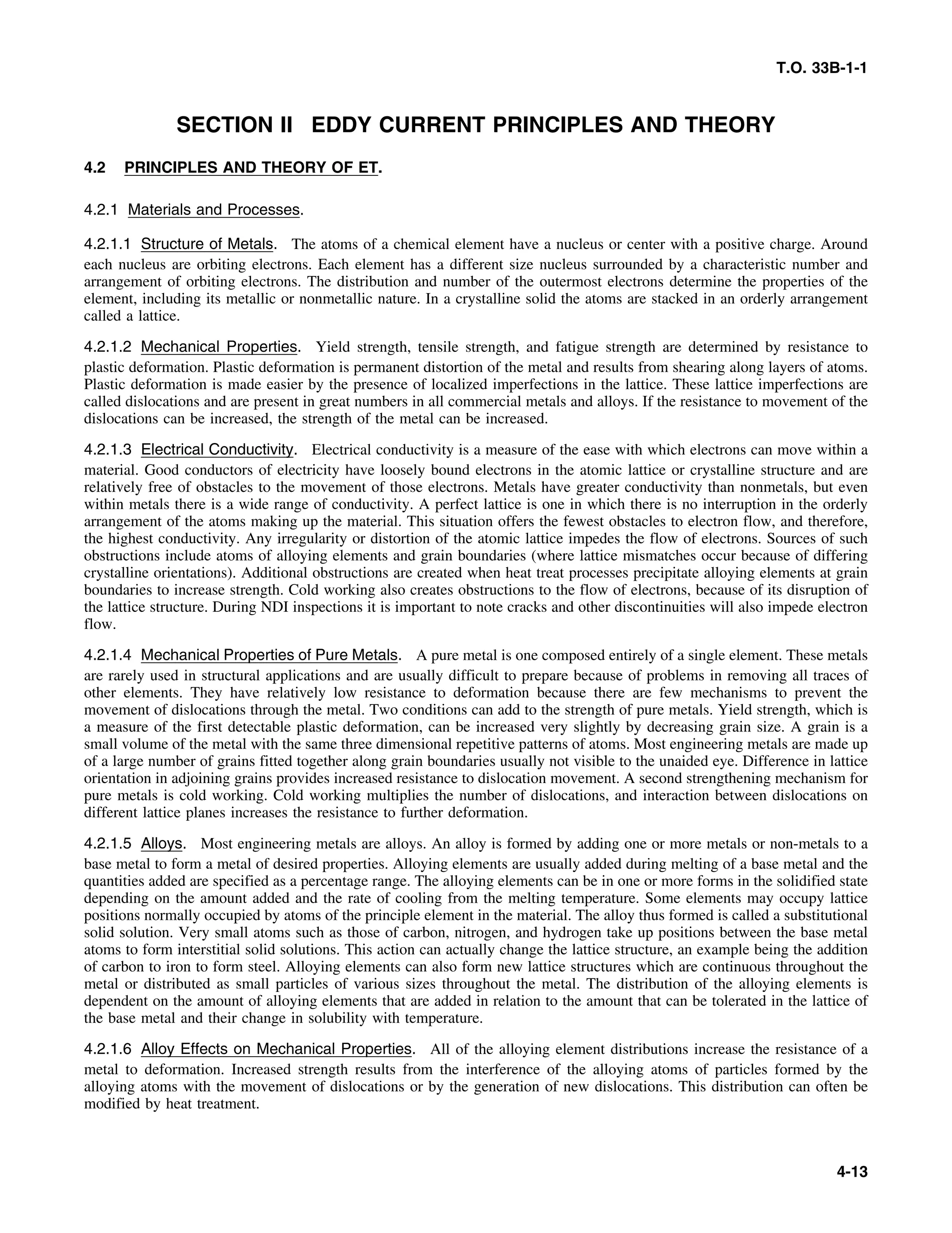T.O. 33B-1-1
SECTION II EDDY CURRENT PRINCIPLES AND THEORY
4.2 PRINCIPLES AND THEORY OF ET.
4.2.1 Materials and Processes.
4.2.1.1 Structure of Metals. The atoms of a chemical element have a nucleus or center with a positive charge. Around
each nucleus are orbiting electrons. Each element has a different size nucleus surrounded by a characteristic number and
arrangement of orbiting electrons. The distribution and number of the outermost electrons determine the properties of the
element, including its metallic or nonmetallic nature. In a crystalline solid the atoms are stacked in an orderly arrangement
called a lattice.
4.2.1.2 Mechanical Properties. Yield strength, tensile strength, and fatigue strength are determined by resistance to
plastic deformation. Plastic deformation is permanent distortion of the metal and results from shearing along layers of atoms.
Plastic deformation is made easier by the presence of localized imperfections in the lattice. These lattice imperfections are
called dislocations and are present in great numbers in all commercial metals and alloys. If the resistance to movement of the
dislocations can be increased, the strength of the metal can be increased.
4.2.1.3 Electrical Conductivity. Electrical conductivity is a measure of the ease with which electrons can move within a
material. Good conductors of electricity have loosely bound electrons in the atomic lattice or crystalline structure and are
relatively free of obstacles to the movement of those electrons. Metals have greater conductivity than nonmetals, but even
within metals there is a wide range of conductivity. A perfect lattice is one in which there is no interruption in the orderly
arrangement of the atoms making up the material. This situation offers the fewest obstacles to electron flow, and therefore,
the highest conductivity. Any irregularity or distortion of the atomic lattice impedes the flow of electrons. Sources of such
obstructions include atoms of alloying elements and grain boundaries (where lattice mismatches occur because of differing
crystalline orientations). Additional obstructions are created when heat treat processes precipitate alloying elements at grain
boundaries to increase strength. Cold working also creates obstructions to the flow of electrons, because of its disruption of
the lattice structure. During NDI inspections it is important to note cracks and other discontinuities will also impede electron
flow.
4.2.1.4 Mechanical Properties of Pure Metals. A pure metal is one composed entirely of a single element. These metals
are rarely used in structural applications and are usually difficult to prepare because of problems in removing all traces of
other elements. They have relatively low resistance to deformation because there are few mechanisms to prevent the
movement of dislocations through the metal. Two conditions can add to the strength of pure metals. Yield strength, which is
a measure of the first detectable plastic deformation, can be increased very slightly by decreasing grain size. A grain is a
small volume of the metal with the same three dimensional repetitive patterns of atoms. Most engineering metals are made up
of a large number of grains fitted together along grain boundaries usually not visible to the unaided eye. Difference in lattice
orientation in adjoining grains provides increased resistance to dislocation movement. A second strengthening mechanism for
pure metals is cold working. Cold working multiplies the number of dislocations, and interaction between dislocations on
different lattice planes increases the resistance to further deformation.
4.2.1.5 Alloys. Most engineering metals are alloys. An alloy is formed by adding one or more metals or non-metals to a
base metal to form a metal of desired properties. Alloying elements are usually added during melting of a base metal and the
quantities added are specified as a percentage range. The alloying elements can be in one or more forms in the solidified state
depending on the amount added and the rate of cooling from the melting temperature. Some elements may occupy lattice
positions normally occupied by atoms of the principle element in the material. The alloy thus formed is called a substitutional
solid solution. Very small atoms such as those of carbon, nitrogen, and hydrogen take up positions between the base metal
atoms to form interstitial solid solutions. This action can actually change the lattice structure, an example being the addition
of carbon to iron to form steel. Alloying elements can also form new lattice structures which are continuous throughout the
metal or distributed as small particles of various sizes throughout the metal. The distribution of the alloying elements is
dependent on the amount of alloying elements that are added in relation to the amount that can be tolerated in the lattice of
the base metal and their change in solubility with temperature.
4.2.1.6 Alloy Effects on Mechanical Properties. All of the alloying element distributions increase the resistance of a
metal to deformation. Increased strength results from the interference of the alloying atoms of particles formed by the
alloying atoms with the movement of dislocations or by the generation of new dislocations. This distribution can often be
modified by heat treatment.
4-13
 