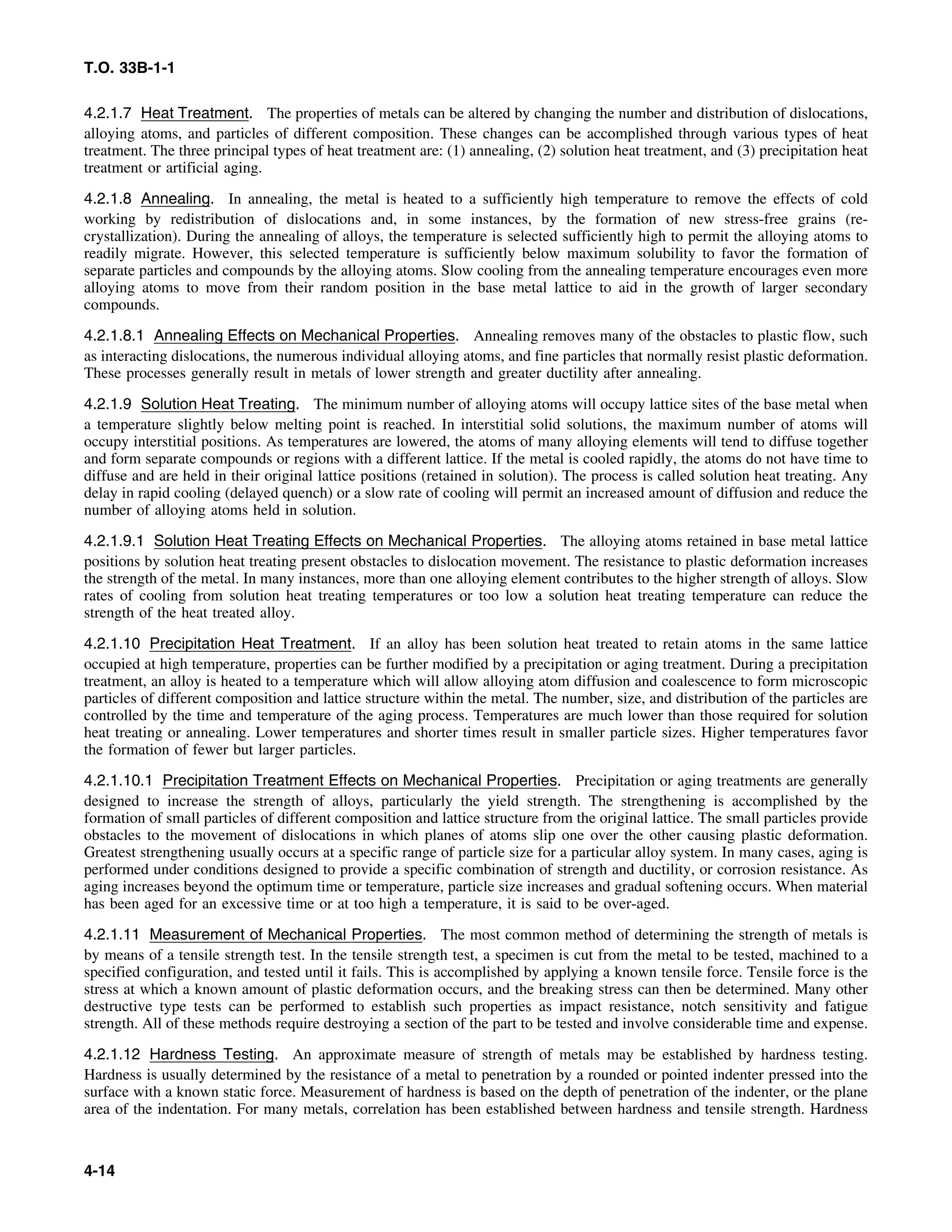 T.O. 33B-1-1
4.2.1.7 Heat Treatment. The properties of metals can be altered by changing the number and distribution of dislocations,
alloying atoms, and particles of different composition. These changes can be accomplished through various types of heat
treatment. The three principal types of heat treatment are: (1) annealing, (2) solution heat treatment, and (3) precipitation heat
treatment or artificial aging.
4.2.1.8 Annealing. In annealing, the metal is heated to a sufficiently high temperature to remove the effects of cold
working by redistribution of dislocations and, in some instances, by the formation of new stress-free grains (re-
crystallization). During the annealing of alloys, the temperature is selected sufficiently high to permit the alloying atoms to
readily migrate. However, this selected temperature is sufficiently below maximum solubility to favor the formation of
separate particles and compounds by the alloying atoms. Slow cooling from the annealing temperature encourages even more
alloying atoms to move from their random position in the base metal lattice to aid in the growth of larger secondary
compounds.
4.2.1.8.1 Annealing Effects on Mechanical Properties. Annealing removes many of the obstacles to plastic flow, such
as interacting dislocations, the numerous individual alloying atoms, and fine particles that normally resist plastic deformation.
These processes generally result in metals of lower strength and greater ductility after annealing.
4.2.1.9 Solution Heat Treating. The minimum number of alloying atoms will occupy lattice sites of the base metal when
a temperature slightly below melting point is reached. In interstitial solid solutions, the maximum number of atoms will
occupy interstitial positions. As temperatures are lowered, the atoms of many alloying elements will tend to diffuse together
and form separate compounds or regions with a different lattice. If the metal is cooled rapidly, the atoms do not have time to
diffuse and are held in their original lattice positions (retained in solution). The process is called solution heat treating. Any
delay in rapid cooling (delayed quench) or a slow rate of cooling will permit an increased amount of diffusion and reduce the
number of alloying atoms held in solution.
4.2.1.9.1 Solution Heat Treating Effects on Mechanical Properties. The alloying atoms retained in base metal lattice
positions by solution heat treating present obstacles to dislocation movement. The resistance to plastic deformation increases
the strength of the metal. In many instances, more than one alloying element contributes to the higher strength of alloys. Slow
rates of cooling from solution heat treating temperatures or too low a solution heat treating temperature can reduce the
strength of the heat treated alloy.
4.2.1.10 Precipitation Heat Treatment. If an alloy has been solution heat treated to retain atoms in the same lattice
occupied at high temperature, properties can be further modified by a precipitation or aging treatment. During a precipitation
treatment, an alloy is heated to a temperature which will allow alloying atom diffusion and coalescence to form microscopic
particles of different composition and lattice structure within the metal. The number, size, and distribution of the particles are
controlled by the time and temperature of the aging process. Temperatures are much lower than those required for solution
heat treating or annealing. Lower temperatures and shorter times result in smaller particle sizes. Higher temperatures favor
the formation of fewer but larger particles.
4.2.1.10.1 Precipitation Treatment Effects on Mechanical Properties. Precipitation or aging treatments are generally
designed to increase the strength of alloys, particularly the yield strength. The strengthening is accomplished by the
formation of small particles of different composition and lattice structure from the original lattice. The small particles provide
obstacles to the movement of dislocations in which planes of atoms slip one over the other causing plastic deformation.
Greatest strengthening usually occurs at a specific range of particle size for a particular alloy system. In many cases, aging is
performed under conditions designed to provide a specific combination of strength and ductility, or corrosion resistance. As
aging increases beyond the optimum time or temperature, particle size increases and gradual softening occurs. When material
has been aged for an excessive time or at too high a temperature, it is said to be over-aged.
4.2.1.11 Measurement of Mechanical Properties. The most common method of determining the strength of metals is
by means of a tensile strength test. In the tensile strength test, a specimen is cut from the metal to be tested, machined to a
specified configuration, and tested until it fails. This is accomplished by applying a known tensile force. Tensile force is the
stress at which a known amount of plastic deformation occurs, and the breaking stress can then be determined. Many other
destructive type tests can be performed to establish such properties as impact resistance, notch sensitivity and fatigue
strength. All of these methods require destroying a section of the part to be tested and involve considerable time and expense.
4.2.1.12 Hardness Testing. An approximate measure of strength of metals may be established by hardness testing.
Hardness is usually determined by the resistance of a metal to penetration by a rounded or pointed indenter pressed into the
surface with a known static force. Measurement of hardness is based on the depth of penetration of the indenter, or the plane
area of the indentation. For many metals, correlation has been established between hardness and tensile strength. Hardness
4-14
 