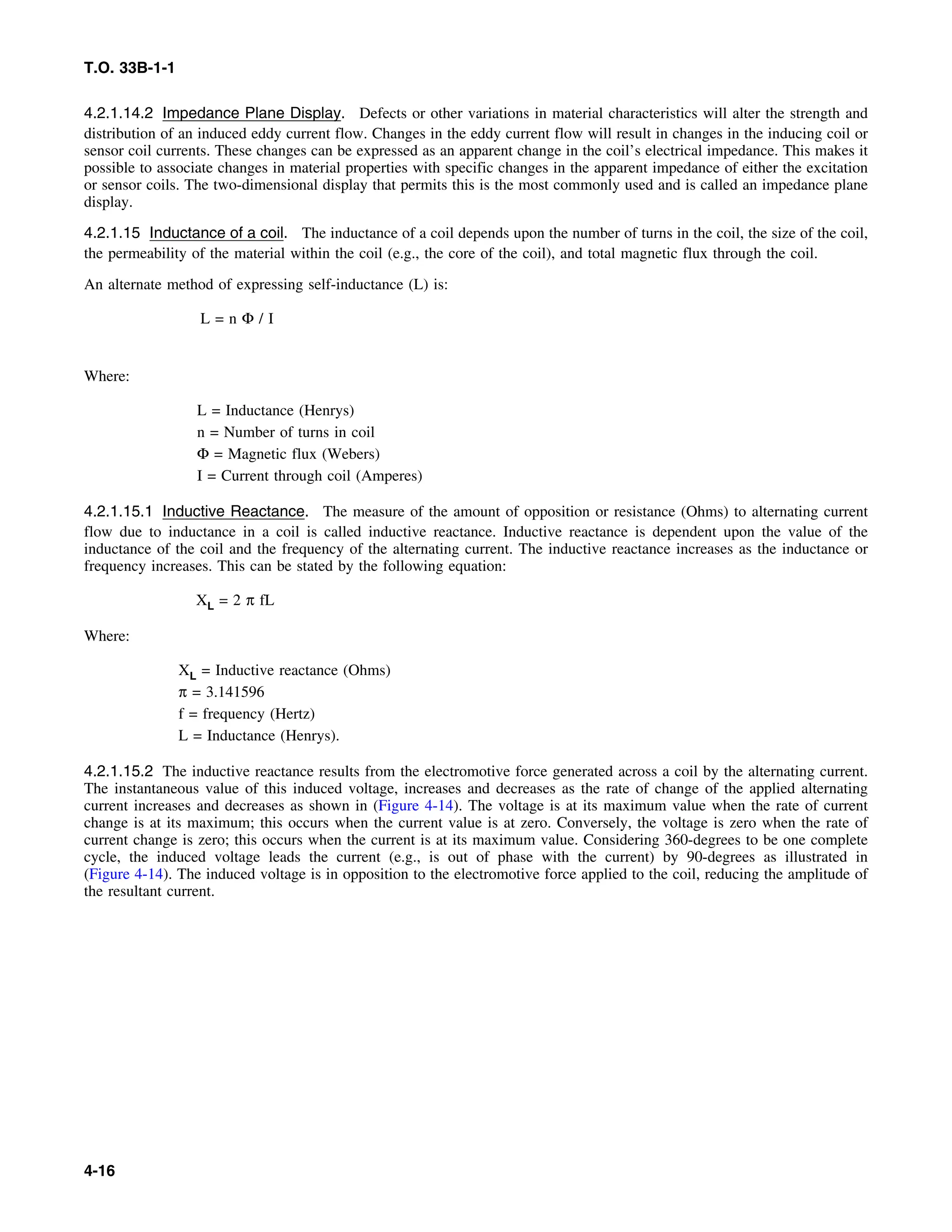 T.O. 33B-1-1
4.2.1.14.2 Impedance Plane Display. Defects or other variations in material characteristics will alter the strength and
distribution of an induced eddy current flow. Changes in the eddy current flow will result in changes in the inducing coil or
sensor coil currents. These changes can be expressed as an apparent change in the coil’s electrical impedance. This makes it
possible to associate changes in material properties with specific changes in the apparent impedance of either the excitation
or sensor coils. The two-dimensional display that permits this is the most commonly used and is called an impedance plane
display.
4.2.1.15 Inductance of a coil. The inductance of a coil depends upon the number of turns in the coil, the size of the coil,
the permeability of the material within the coil (e.g., the core of the coil), and total magnetic flux through the coil.
An alternate method of expressing self-inductance (L) is:
L = n Φ / I
Where:
L = Inductance (Henrys)
n = Number of turns in coil
Φ = Magnetic flux (Webers)
I = Current through coil (Amperes)
4.2.1.15.1 Inductive Reactance. The measure of the amount of opposition or resistance (Ohms) to alternating current
flow due to inductance in a coil is called inductive reactance. Inductive reactance is dependent upon the value of the
inductance of the coil and the frequency of the alternating current. The inductive reactance increases as the inductance or
frequency increases. This can be stated by the following equation:
XL = 2 π fL
Where:
XL = Inductive reactance (Ohms)
π = 3.141596
f = frequency (Hertz)
L = Inductance (Henrys).
4.2.1.15.2 The inductive reactance results from the electromotive force generated across a coil by the alternating current.
The instantaneous value of this induced voltage, increases and decreases as the rate of change of the applied alternating
current increases and decreases as shown in (Figure 4-14). The voltage is at its maximum value when the rate of current
change is at its maximum; this occurs when the current value is at zero. Conversely, the voltage is zero when the rate of
current change is zero; this occurs when the current is at its maximum value. Considering 360-degrees to be one complete
cycle, the induced voltage leads the current (e.g., is out of phase with the current) by 90-degrees as illustrated in
(Figure 4-14). The induced voltage is in opposition to the electromotive force applied to the coil, reducing the amplitude of
the resultant current.
4-16
 