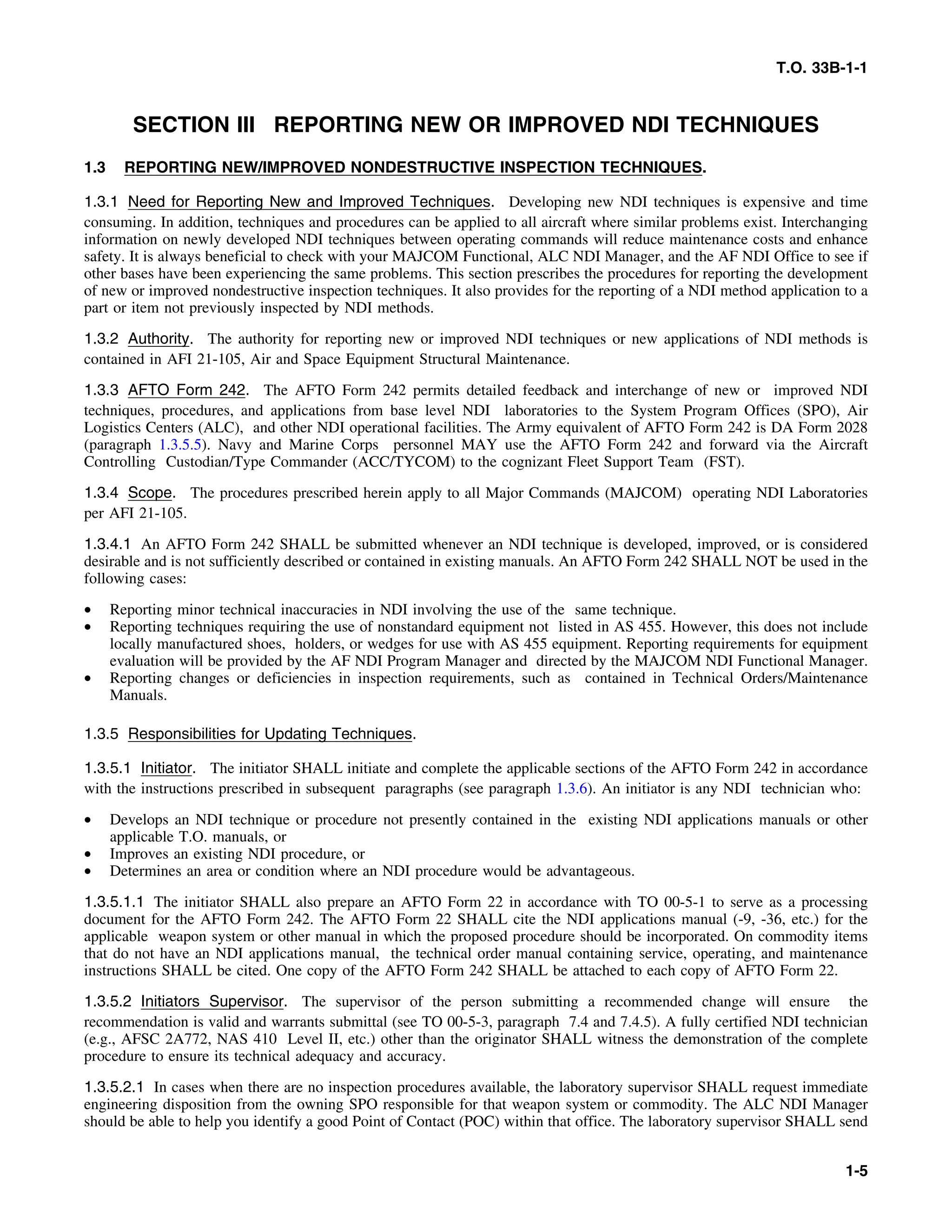T.O. 33B-1-1
SECTION III REPORTING NEW OR IMPROVED NDI TECHNIQUES
1.3 REPORTING NEW/IMPROVED NONDESTRUCTIVE INSPECTION TECHNIQUES.
1.3.1 Need for Reporting New and Improved Techniques. Developing new NDI techniques is expensive and time
consuming. In addition, techniques and procedures can be applied to all aircraft where similar problems exist. Interchanging
information on newly developed NDI techniques between operating commands will reduce maintenance costs and enhance
safety. It is always beneficial to check with your MAJCOM Functional, ALC NDI Manager, and the AF NDI Office to see if
other bases have been experiencing the same problems. This section prescribes the procedures for reporting the development
of new or improved nondestructive inspection techniques. It also provides for the reporting of a NDI method application to a
part or item not previously inspected by NDI methods.
1.3.2 Authority. The authority for reporting new or improved NDI techniques or new applications of NDI methods is
contained in AFI 21-105, Air and Space Equipment Structural Maintenance.
1.3.3 AFTO Form 242. The AFTO Form 242 permits detailed feedback and interchange of new or improved NDI
techniques, procedures, and applications from base level NDI laboratories to the System Program Offices (SPO), Air
Logistics Centers (ALC), and other NDI operational facilities. The Army equivalent of AFTO Form 242 is DA Form 2028
(paragraph 1.3.5.5). Navy and Marine Corps personnel MAY use the AFTO Form 242 and forward via the Aircraft
Controlling Custodian/Type Commander (ACC/TYCOM) to the cognizant Fleet Support Team (FST).
1.3.4 Scope. The procedures prescribed herein apply to all Major Commands (MAJCOM) operating NDI Laboratories
per AFI 21-105.
1.3.4.1 An AFTO Form 242 SHALL be submitted whenever an NDI technique is developed, improved, or is considered
desirable and is not sufficiently described or contained in existing manuals. An AFTO Form 242 SHALL NOT be used in the
following cases:
• Reporting minor technical inaccuracies in NDI involving the use of the same technique.
• Reporting techniques requiring the use of nonstandard equipment not listed in AS 455. However, this does not include
locally manufactured shoes, holders, or wedges for use with AS 455 equipment. Reporting requirements for equipment
evaluation will be provided by the AF NDI Program Manager and directed by the MAJCOM NDI Functional Manager.
• Reporting changes or deficiencies in inspection requirements, such as contained in Technical Orders/Maintenance
Manuals.
1.3.5 Responsibilities for Updating Techniques.
1.3.5.1 Initiator. The initiator SHALL initiate and complete the applicable sections of the AFTO Form 242 in accordance
with the instructions prescribed in subsequent paragraphs (see paragraph 1.3.6). An initiator is any NDI technician who:
• Develops an NDI technique or procedure not presently contained in the existing NDI applications manuals or other
applicable T.O. manuals, or
• Improves an existing NDI procedure, or
• Determines an area or condition where an NDI procedure would be advantageous.
1.3.5.1.1 The initiator SHALL also prepare an AFTO Form 22 in accordance with TO 00-5-1 to serve as a processing
document for the AFTO Form 242. The AFTO Form 22 SHALL cite the NDI applications manual (-9, -36, etc.) for the
applicable weapon system or other manual in which the proposed procedure should be incorporated. On commodity items
that do not have an NDI applications manual, the technical order manual containing service, operating, and maintenance
instructions SHALL be cited. One copy of the AFTO Form 242 SHALL be attached to each copy of AFTO Form 22.
1.3.5.2 Initiators Supervisor. The supervisor of the person submitting a recommended change will ensure the
recommendation is valid and warrants submittal (see TO 00-5-3, paragraph 7.4 and 7.4.5). A fully certified NDI technician
(e.g., AFSC 2A772, NAS 410 Level II, etc.) other than the originator SHALL witness the demonstration of the complete
procedure to ensure its technical adequacy and accuracy.
1.3.5.2.1 In cases when there are no inspection procedures available, the laboratory supervisor SHALL request immediate
engineering disposition from the owning SPO responsible for that weapon system or commodity. The ALC NDI Manager
should be able to help you identify a good Point of Contact (POC) within that office. The laboratory supervisor SHALL send
1-5
 