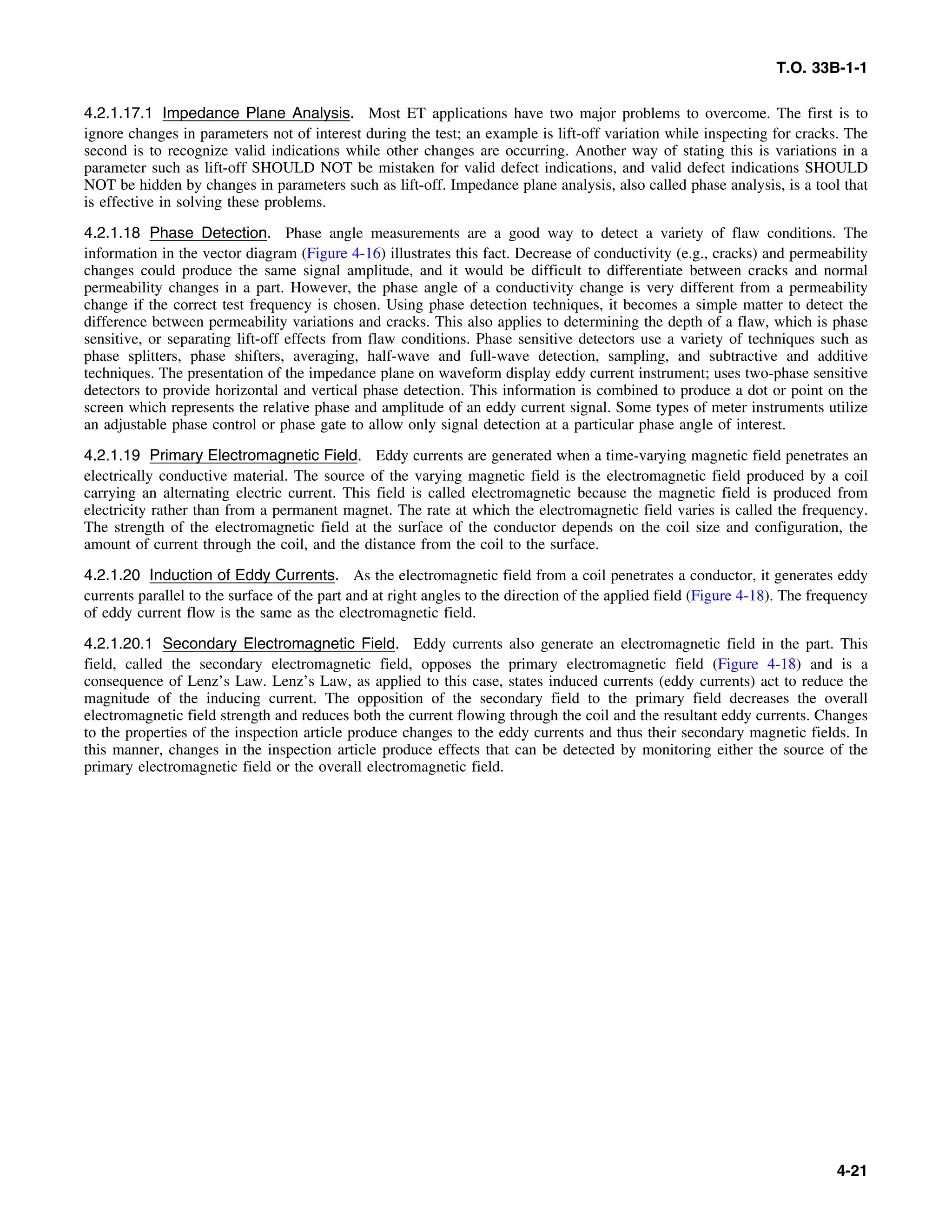 T.O. 33B-1-1
4.2.1.17.1 Impedance Plane Analysis. Most ET applications have two major problems to overcome. The first is to
ignore changes in parameters not of interest during the test; an example is lift-off variation while inspecting for cracks. The
second is to recognize valid indications while other changes are occurring. Another way of stating this is variations in a
parameter such as lift-off SHOULD NOT be mistaken for valid defect indications, and valid defect indications SHOULD
NOT be hidden by changes in parameters such as lift-off. Impedance plane analysis, also called phase analysis, is a tool that
is effective in solving these problems.
4.2.1.18 Phase Detection. Phase angle measurements are a good way to detect a variety of flaw conditions. The
information in the vector diagram (Figure 4-16) illustrates this fact. Decrease of conductivity (e.g., cracks) and permeability
changes could produce the same signal amplitude, and it would be difficult to differentiate between cracks and normal
permeability changes in a part. However, the phase angle of a conductivity change is very different from a permeability
change if the correct test frequency is chosen. Using phase detection techniques, it becomes a simple matter to detect the
difference between permeability variations and cracks. This also applies to determining the depth of a flaw, which is phase
sensitive, or separating lift-off effects from flaw conditions. Phase sensitive detectors use a variety of techniques such as
phase splitters, phase shifters, averaging, half-wave and full-wave detection, sampling, and subtractive and additive
techniques. The presentation of the impedance plane on waveform display eddy current instrument; uses two-phase sensitive
detectors to provide horizontal and vertical phase detection. This information is combined to produce a dot or point on the
screen which represents the relative phase and amplitude of an eddy current signal. Some types of meter instruments utilize
an adjustable phase control or phase gate to allow only signal detection at a particular phase angle of interest.
4.2.1.19 Primary Electromagnetic Field. Eddy currents are generated when a time-varying magnetic field penetrates an
electrically conductive material. The source of the varying magnetic field is the electromagnetic field produced by a coil
carrying an alternating electric current. This field is called electromagnetic because the magnetic field is produced from
electricity rather than from a permanent magnet. The rate at which the electromagnetic field varies is called the frequency.
The strength of the electromagnetic field at the surface of the conductor depends on the coil size and configuration, the
amount of current through the coil, and the distance from the coil to the surface.
4.2.1.20 Induction of Eddy Currents. As the electromagnetic field from a coil penetrates a conductor, it generates eddy
currents parallel to the surface of the part and at right angles to the direction of the applied field (Figure 4-18). The frequency
of eddy current flow is the same as the electromagnetic field.
4.2.1.20.1 Secondary Electromagnetic Field. Eddy currents also generate an electromagnetic field in the part. This
field, called the secondary electromagnetic field, opposes the primary electromagnetic field (Figure 4-18) and is a
consequence of Lenz’s Law. Lenz’s Law, as applied to this case, states induced currents (eddy currents) act to reduce the
magnitude of the inducing current. The opposition of the secondary field to the primary field decreases the overall
electromagnetic field strength and reduces both the current flowing through the coil and the resultant eddy currents. Changes
to the properties of the inspection article produce changes to the eddy currents and thus their secondary magnetic fields. In
this manner, changes in the inspection article produce effects that can be detected by monitoring either the source of the
primary electromagnetic field or the overall electromagnetic field.
4-21
 