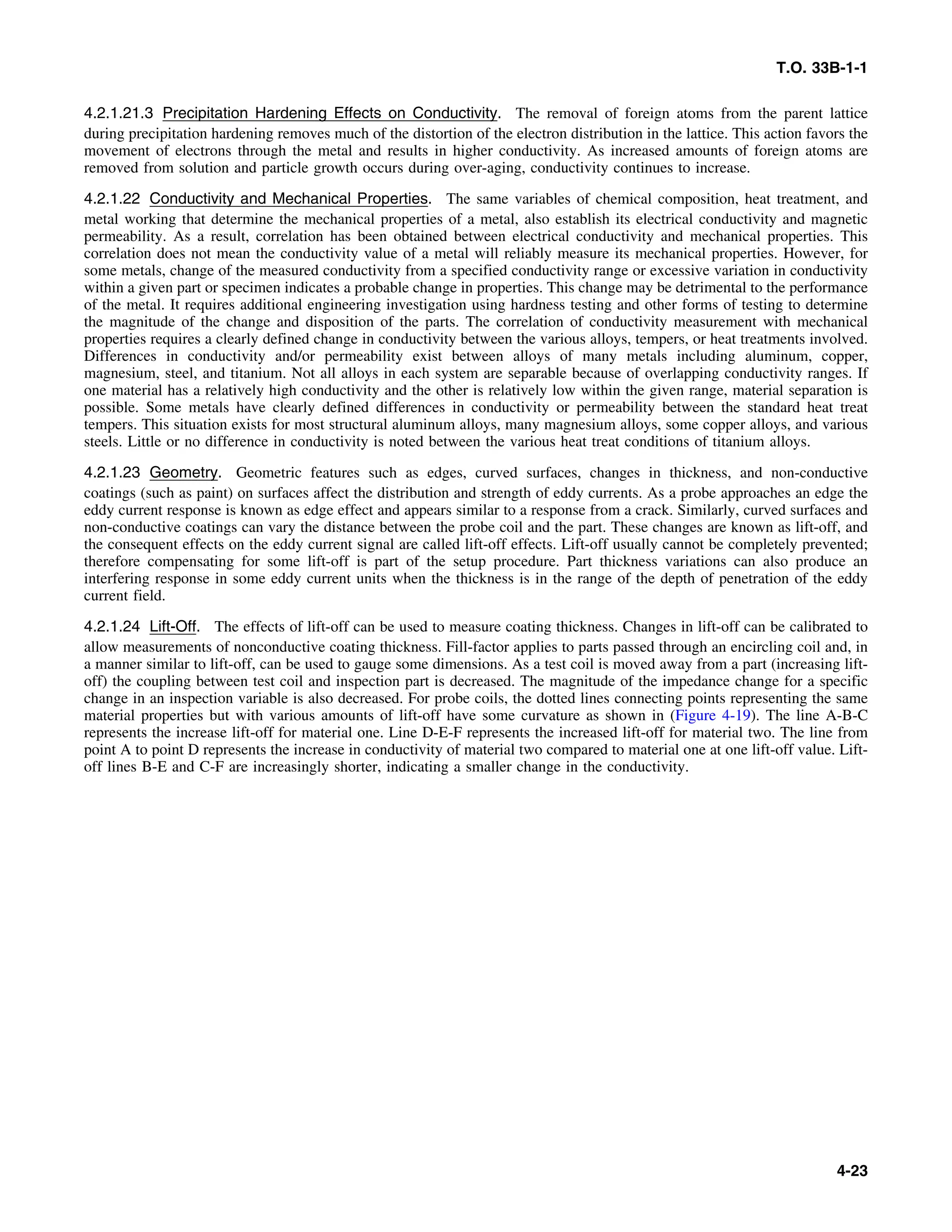 T.O. 33B-1-1
4.2.1.21.3 Precipitation Hardening Effects on Conductivity. The removal of foreign atoms from the parent lattice
during precipitation hardening removes much of the distortion of the electron distribution in the lattice. This action favors the
movement of electrons through the metal and results in higher conductivity. As increased amounts of foreign atoms are
removed from solution and particle growth occurs during over-aging, conductivity continues to increase.
4.2.1.22 Conductivity and Mechanical Properties. The same variables of chemical composition, heat treatment, and
metal working that determine the mechanical properties of a metal, also establish its electrical conductivity and magnetic
permeability. As a result, correlation has been obtained between electrical conductivity and mechanical properties. This
correlation does not mean the conductivity value of a metal will reliably measure its mechanical properties. However, for
some metals, change of the measured conductivity from a specified conductivity range or excessive variation in conductivity
within a given part or specimen indicates a probable change in properties. This change may be detrimental to the performance
of the metal. It requires additional engineering investigation using hardness testing and other forms of testing to determine
the magnitude of the change and disposition of the parts. The correlation of conductivity measurement with mechanical
properties requires a clearly defined change in conductivity between the various alloys, tempers, or heat treatments involved.
Differences in conductivity and/or permeability exist between alloys of many metals including aluminum, copper,
magnesium, steel, and titanium. Not all alloys in each system are separable because of overlapping conductivity ranges. If
one material has a relatively high conductivity and the other is relatively low within the given range, material separation is
possible. Some metals have clearly defined differences in conductivity or permeability between the standard heat treat
tempers. This situation exists for most structural aluminum alloys, many magnesium alloys, some copper alloys, and various
steels. Little or no difference in conductivity is noted between the various heat treat conditions of titanium alloys.
4.2.1.23 Geometry. Geometric features such as edges, curved surfaces, changes in thickness, and non-conductive
coatings (such as paint) on surfaces affect the distribution and strength of eddy currents. As a probe approaches an edge the
eddy current response is known as edge effect and appears similar to a response from a crack. Similarly, curved surfaces and
non-conductive coatings can vary the distance between the probe coil and the part. These changes are known as lift-off, and
the consequent effects on the eddy current signal are called lift-off effects. Lift-off usually cannot be completely prevented;
therefore compensating for some lift-off is part of the setup procedure. Part thickness variations can also produce an
interfering response in some eddy current units when the thickness is in the range of the depth of penetration of the eddy
current field.
4.2.1.24 Lift-Off. The effects of lift-off can be used to measure coating thickness. Changes in lift-off can be calibrated to
allow measurements of nonconductive coating thickness. Fill-factor applies to parts passed through an encircling coil and, in
a manner similar to lift-off, can be used to gauge some dimensions. As a test coil is moved away from a part (increasing lift-
off) the coupling between test coil and inspection part is decreased. The magnitude of the impedance change for a specific
change in an inspection variable is also decreased. For probe coils, the dotted lines connecting points representing the same
material properties but with various amounts of lift-off have some curvature as shown in (Figure 4-19). The line A-B-C
represents the increase lift-off for material one. Line D-E-F represents the increased lift-off for material two. The line from
point A to point D represents the increase in conductivity of material two compared to material one at one lift-off value. Lift-
off lines B-E and C-F are increasingly shorter, indicating a smaller change in the conductivity.
4-23
 