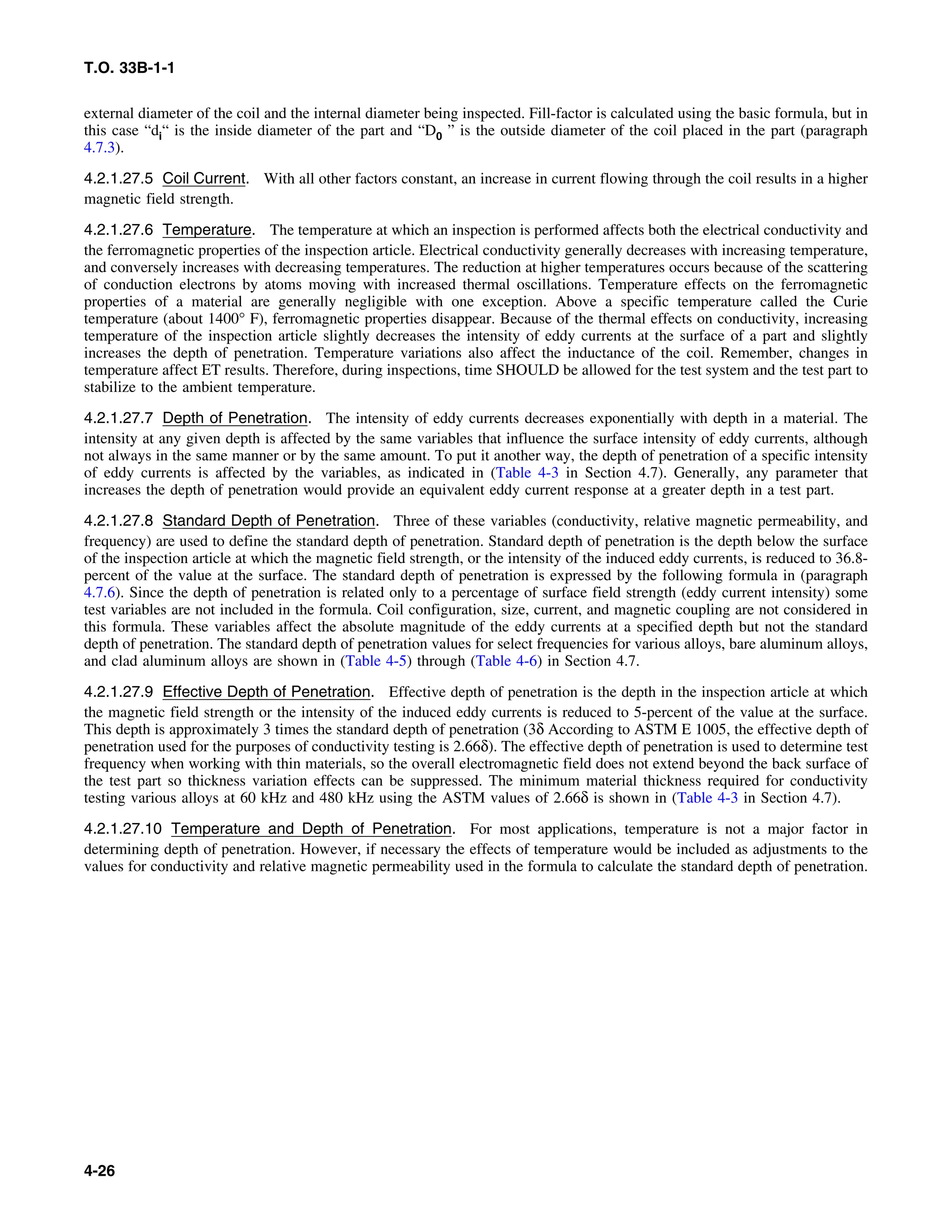 T.O. 33B-1-1
external diameter of the coil and the internal diameter being inspected. Fill-factor is calculated using the basic formula, but in
this case “di“ is the inside diameter of the part and “D0 ” is the outside diameter of the coil placed in the part (paragraph
4.7.3).
4.2.1.27.5 Coil Current. With all other factors constant, an increase in current flowing through the coil results in a higher
magnetic field strength.
4.2.1.27.6 Temperature. The temperature at which an inspection is performed affects both the electrical conductivity and
the ferromagnetic properties of the inspection article. Electrical conductivity generally decreases with increasing temperature,
and conversely increases with decreasing temperatures. The reduction at higher temperatures occurs because of the scattering
of conduction electrons by atoms moving with increased thermal oscillations. Temperature effects on the ferromagnetic
properties of a material are generally negligible with one exception. Above a specific temperature called the Curie
temperature (about 1400° F), ferromagnetic properties disappear. Because of the thermal effects on conductivity, increasing
temperature of the inspection article slightly decreases the intensity of eddy currents at the surface of a part and slightly
increases the depth of penetration. Temperature variations also affect the inductance of the coil. Remember, changes in
temperature affect ET results. Therefore, during inspections, time SHOULD be allowed for the test system and the test part to
stabilize to the ambient temperature.
4.2.1.27.7 Depth of Penetration. The intensity of eddy currents decreases exponentially with depth in a material. The
intensity at any given depth is affected by the same variables that influence the surface intensity of eddy currents, although
not always in the same manner or by the same amount. To put it another way, the depth of penetration of a specific intensity
of eddy currents is affected by the variables, as indicated in (Table 4-3 in Section 4.7). Generally, any parameter that
increases the depth of penetration would provide an equivalent eddy current response at a greater depth in a test part.
4.2.1.27.8 Standard Depth of Penetration. Three of these variables (conductivity, relative magnetic permeability, and
frequency) are used to define the standard depth of penetration. Standard depth of penetration is the depth below the surface
of the inspection article at which the magnetic field strength, or the intensity of the induced eddy currents, is reduced to 36.8-
percent of the value at the surface. The standard depth of penetration is expressed by the following formula in (paragraph
4.7.6). Since the depth of penetration is related only to a percentage of surface field strength (eddy current intensity) some
test variables are not included in the formula. Coil configuration, size, current, and magnetic coupling are not considered in
this formula. These variables affect the absolute magnitude of the eddy currents at a specified depth but not the standard
depth of penetration. The standard depth of penetration values for select frequencies for various alloys, bare aluminum alloys,
and clad aluminum alloys are shown in (Table 4-5) through (Table 4-6) in Section 4.7.
4.2.1.27.9 Effective Depth of Penetration. Effective depth of penetration is the depth in the inspection article at which
the magnetic field strength or the intensity of the induced eddy currents is reduced to 5-percent of the value at the surface.
This depth is approximately 3 times the standard depth of penetration (3δ According to ASTM E 1005, the effective depth of
penetration used for the purposes of conductivity testing is 2.66δ). The effective depth of penetration is used to determine test
frequency when working with thin materials, so the overall electromagnetic field does not extend beyond the back surface of
the test part so thickness variation effects can be suppressed. The minimum material thickness required for conductivity
testing various alloys at 60 kHz and 480 kHz using the ASTM values of 2.66δ is shown in (Table 4-3 in Section 4.7).
4.2.1.27.10 Temperature and Depth of Penetration. For most applications, temperature is not a major factor in
determining depth of penetration. However, if necessary the effects of temperature would be included as adjustments to the
values for conductivity and relative magnetic permeability used in the formula to calculate the standard depth of penetration.
4-26
 