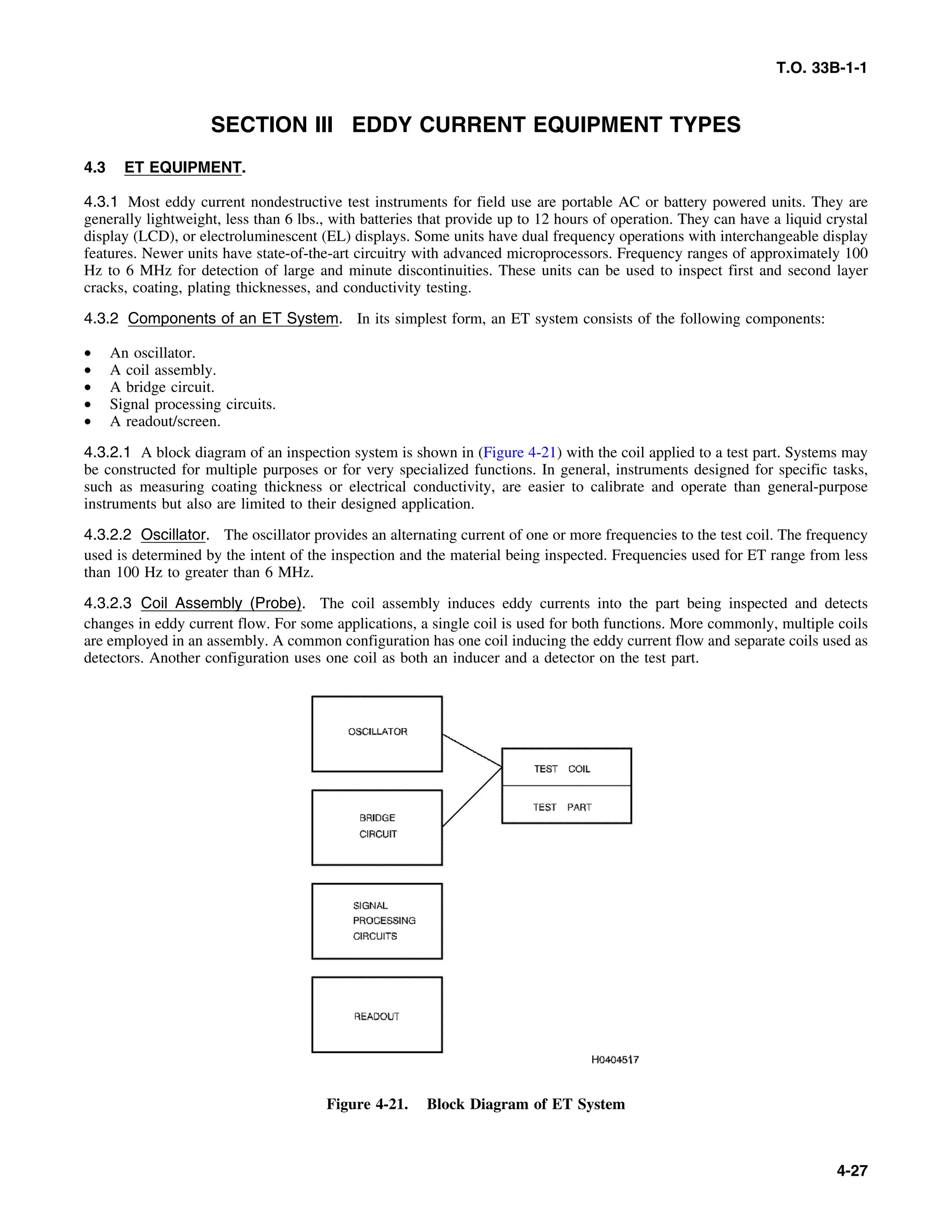 T.O. 33B-1-1
SECTION III EDDY CURRENT EQUIPMENT TYPES
4.3 ET EQUIPMENT.
4.3.1 Most eddy current nondestructive test instruments for field use are portable AC or battery powered units. They are
generally lightweight, less than 6 lbs., with batteries that provide up to 12 hours of operation. They can have a liquid crystal
display (LCD), or electroluminescent (EL) displays. Some units have dual frequency operations with interchangeable display
features. Newer units have state-of-the-art circuitry with advanced microprocessors. Frequency ranges of approximately 100
Hz to 6 MHz for detection of large and minute discontinuities. These units can be used to inspect first and second layer
cracks, coating, plating thicknesses, and conductivity testing.
4.3.2 Components of an ET System. In its simplest form, an ET system consists of the following components:
• An oscillator.
• A coil assembly.
• A bridge circuit.
• Signal processing circuits.
• A readout/screen.
4.3.2.1 A block diagram of an inspection system is shown in (Figure 4-21) with the coil applied to a test part. Systems may
be constructed for multiple purposes or for very specialized functions. In general, instruments designed for specific tasks,
such as measuring coating thickness or electrical conductivity, are easier to calibrate and operate than general-purpose
instruments but also are limited to their designed application.
4.3.2.2 Oscillator. The oscillator provides an alternating current of one or more frequencies to the test coil. The frequency
used is determined by the intent of the inspection and the material being inspected. Frequencies used for ET range from less
than 100 Hz to greater than 6 MHz.
4.3.2.3 Coil Assembly (Probe). The coil assembly induces eddy currents into the part being inspected and detects
changes in eddy current flow. For some applications, a single coil is used for both functions. More commonly, multiple coils
are employed in an assembly. A common configuration has one coil inducing the eddy current flow and separate coils used as
detectors. Another configuration uses one coil as both an inducer and a detector on the test part.
Figure 4-21. Block Diagram of ET System
4-27
 