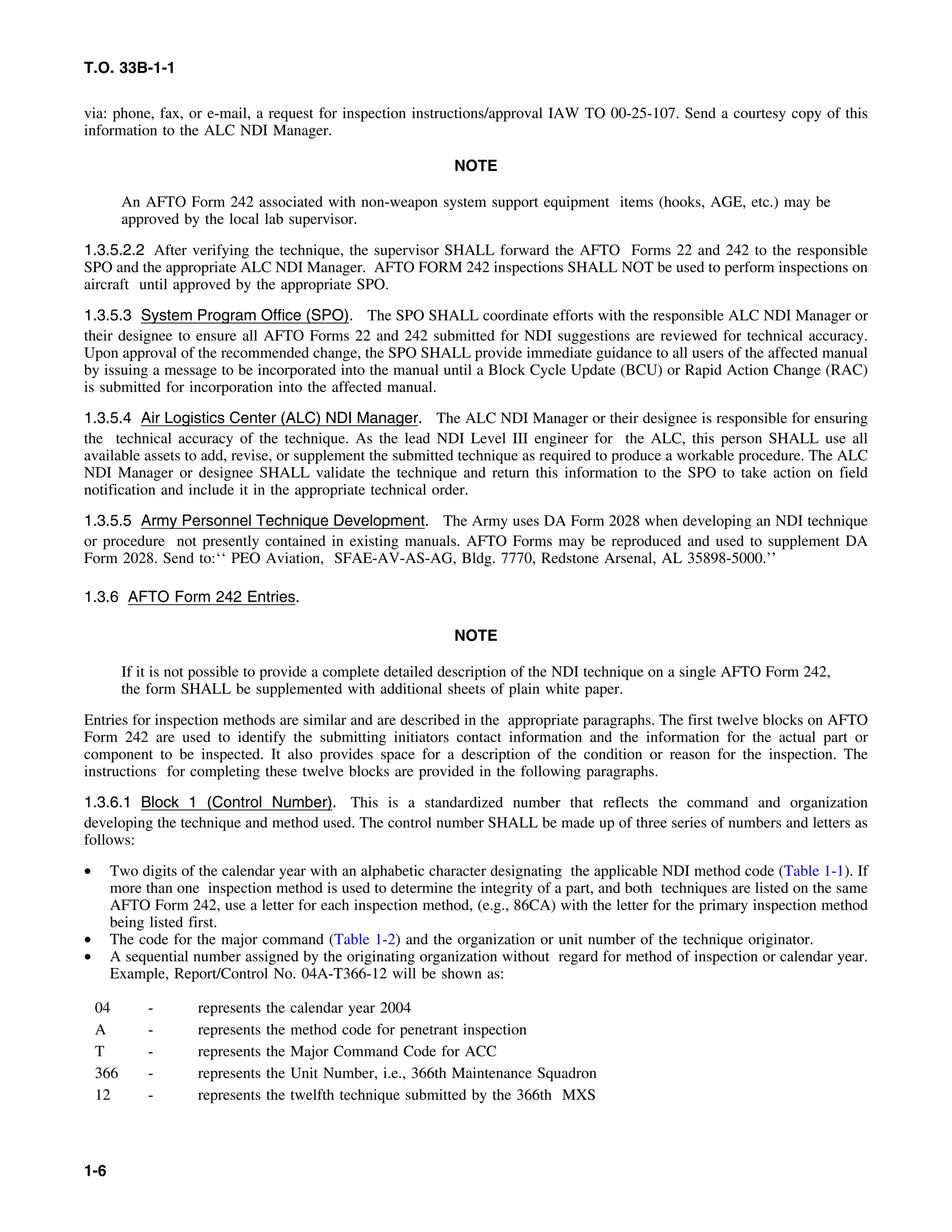 T.O. 33B-1-1
via: phone, fax, or e-mail, a request for inspection instructions/approval IAW TO 00-25-107. Send a courtesy copy of this
information to the ALC NDI Manager.
NOTE
An AFTO Form 242 associated with non-weapon system support equipment items (hooks, AGE, etc.) may be
approved by the local lab supervisor.
1.3.5.2.2 After verifying the technique, the supervisor SHALL forward the AFTO Forms 22 and 242 to the responsible
SPO and the appropriate ALC NDI Manager. AFTO FORM 242 inspections SHALL NOT be used to perform inspections on
aircraft until approved by the appropriate SPO.
1.3.5.3 System Program Office (SPO). The SPO SHALL coordinate efforts with the responsible ALC NDI Manager or
their designee to ensure all AFTO Forms 22 and 242 submitted for NDI suggestions are reviewed for technical accuracy.
Upon approval of the recommended change, the SPO SHALL provide immediate guidance to all users of the affected manual
by issuing a message to be incorporated into the manual until a Block Cycle Update (BCU) or Rapid Action Change (RAC)
is submitted for incorporation into the affected manual.
1.3.5.4 Air Logistics Center (ALC) NDI Manager. The ALC NDI Manager or their designee is responsible for ensuring
the technical accuracy of the technique. As the lead NDI Level III engineer for the ALC, this person SHALL use all
available assets to add, revise, or supplement the submitted technique as required to produce a workable procedure. The ALC
NDI Manager or designee SHALL validate the technique and return this information to the SPO to take action on field
notification and include it in the appropriate technical order.
1.3.5.5 Army Personnel Technique Development. The Army uses DA Form 2028 when developing an NDI technique
or procedure not presently contained in existing manuals. AFTO Forms may be reproduced and used to supplement DA
Form 2028. Send to:‘‘ PEO Aviation, SFAE-AV-AS-AG, Bldg. 7770, Redstone Arsenal, AL 35898-5000.’’
1.3.6 AFTO Form 242 Entries.
NOTE
If it is not possible to provide a complete detailed description of the NDI technique on a single AFTO Form 242,
the form SHALL be supplemented with additional sheets of plain white paper.
Entries for inspection methods are similar and are described in the appropriate paragraphs. The first twelve blocks on AFTO
Form 242 are used to identify the submitting initiators contact information and the information for the actual part or
component to be inspected. It also provides space for a description of the condition or reason for the inspection. The
instructions for completing these twelve blocks are provided in the following paragraphs.
1.3.6.1 Block 1 (Control Number). This is a standardized number that reflects the command and organization
developing the technique and method used. The control number SHALL be made up of three series of numbers and letters as
follows:
• Two digits of the calendar year with an alphabetic character designating the applicable NDI method code (Table 1-1). If
more than one inspection method is used to determine the integrity of a part, and both techniques are listed on the same
AFTO Form 242, use a letter for each inspection method, (e.g., 86CA) with the letter for the primary inspection method
being listed first.
• The code for the major command (Table 1-2) and the organization or unit number of the technique originator.
• A sequential number assigned by the originating organization without regard for method of inspection or calendar year.
Example, Report/Control No. 04A-T366-12 will be shown as:
04 - represents the calendar year 2004
A - represents the method code for penetrant inspection
T - represents the Major Command Code for ACC
366 - represents the Unit Number, i.e., 366th Maintenance Squadron
12 - represents the twelfth technique submitted by the 366th MXS
1-6
 