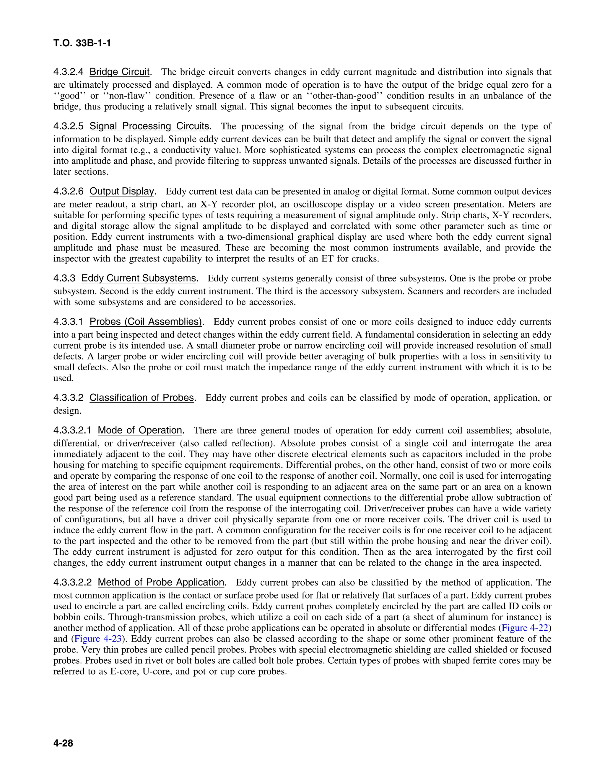 T.O. 33B-1-1
4.3.2.4 Bridge Circuit. The bridge circuit converts changes in eddy current magnitude and distribution into signals that
are ultimately processed and displayed. A common mode of operation is to have the output of the bridge equal zero for a
‘‘good’’ or ‘‘non-flaw’’ condition. Presence of a flaw or an ‘‘other-than-good’’ condition results in an unbalance of the
bridge, thus producing a relatively small signal. This signal becomes the input to subsequent circuits.
4.3.2.5 Signal Processing Circuits. The processing of the signal from the bridge circuit depends on the type of
information to be displayed. Simple eddy current devices can be built that detect and amplify the signal or convert the signal
into digital format (e.g., a conductivity value). More sophisticated systems can process the complex electromagnetic signal
into amplitude and phase, and provide filtering to suppress unwanted signals. Details of the processes are discussed further in
later sections.
4.3.2.6 Output Display. Eddy current test data can be presented in analog or digital format. Some common output devices
are meter readout, a strip chart, an X-Y recorder plot, an oscilloscope display or a video screen presentation. Meters are
suitable for performing specific types of tests requiring a measurement of signal amplitude only. Strip charts, X-Y recorders,
and digital storage allow the signal amplitude to be displayed and correlated with some other parameter such as time or
position. Eddy current instruments with a two-dimensional graphical display are used where both the eddy current signal
amplitude and phase must be measured. These are becoming the most common instruments available, and provide the
inspector with the greatest capability to interpret the results of an ET for cracks.
4.3.3 Eddy Current Subsystems. Eddy current systems generally consist of three subsystems. One is the probe or probe
subsystem. Second is the eddy current instrument. The third is the accessory subsystem. Scanners and recorders are included
with some subsystems and are considered to be accessories.
4.3.3.1 Probes (Coil Assemblies). Eddy current probes consist of one or more coils designed to induce eddy currents
into a part being inspected and detect changes within the eddy current field. A fundamental consideration in selecting an eddy
current probe is its intended use. A small diameter probe or narrow encircling coil will provide increased resolution of small
defects. A larger probe or wider encircling coil will provide better averaging of bulk properties with a loss in sensitivity to
small defects. Also the probe or coil must match the impedance range of the eddy current instrument with which it is to be
used.
4.3.3.2 Classification of Probes. Eddy current probes and coils can be classified by mode of operation, application, or
design.
4.3.3.2.1 Mode of Operation. There are three general modes of operation for eddy current coil assemblies; absolute,
differential, or driver/receiver (also called reflection). Absolute probes consist of a single coil and interrogate the area
immediately adjacent to the coil. They may have other discrete electrical elements such as capacitors included in the probe
housing for matching to specific equipment requirements. Differential probes, on the other hand, consist of two or more coils
and operate by comparing the response of one coil to the response of another coil. Normally, one coil is used for interrogating
the area of interest on the part while another coil is responding to an adjacent area on the same part or an area on a known
good part being used as a reference standard. The usual equipment connections to the differential probe allow subtraction of
the response of the reference coil from the response of the interrogating coil. Driver/receiver probes can have a wide variety
of configurations, but all have a driver coil physically separate from one or more receiver coils. The driver coil is used to
induce the eddy current flow in the part. A common configuration for the receiver coils is for one receiver coil to be adjacent
to the part inspected and the other to be removed from the part (but still within the probe housing and near the driver coil).
The eddy current instrument is adjusted for zero output for this condition. Then as the area interrogated by the first coil
changes, the eddy current instrument output changes in a manner that can be related to the change in the area inspected.
4.3.3.2.2 Method of Probe Application. Eddy current probes can also be classified by the method of application. The
most common application is the contact or surface probe used for flat or relatively flat surfaces of a part. Eddy current probes
used to encircle a part are called encircling coils. Eddy current probes completely encircled by the part are called ID coils or
bobbin coils. Through-transmission probes, which utilize a coil on each side of a part (a sheet of aluminum for instance) is
another method of application. All of these probe applications can be operated in absolute or differential modes (Figure 4-22)
and (Figure 4-23). Eddy current probes can also be classed according to the shape or some other prominent feature of the
probe. Very thin probes are called pencil probes. Probes with special electromagnetic shielding are called shielded or focused
probes. Probes used in rivet or bolt holes are called bolt hole probes. Certain types of probes with shaped ferrite cores may be
referred to as E-core, U-core, and pot or cup core probes.
4-28
 