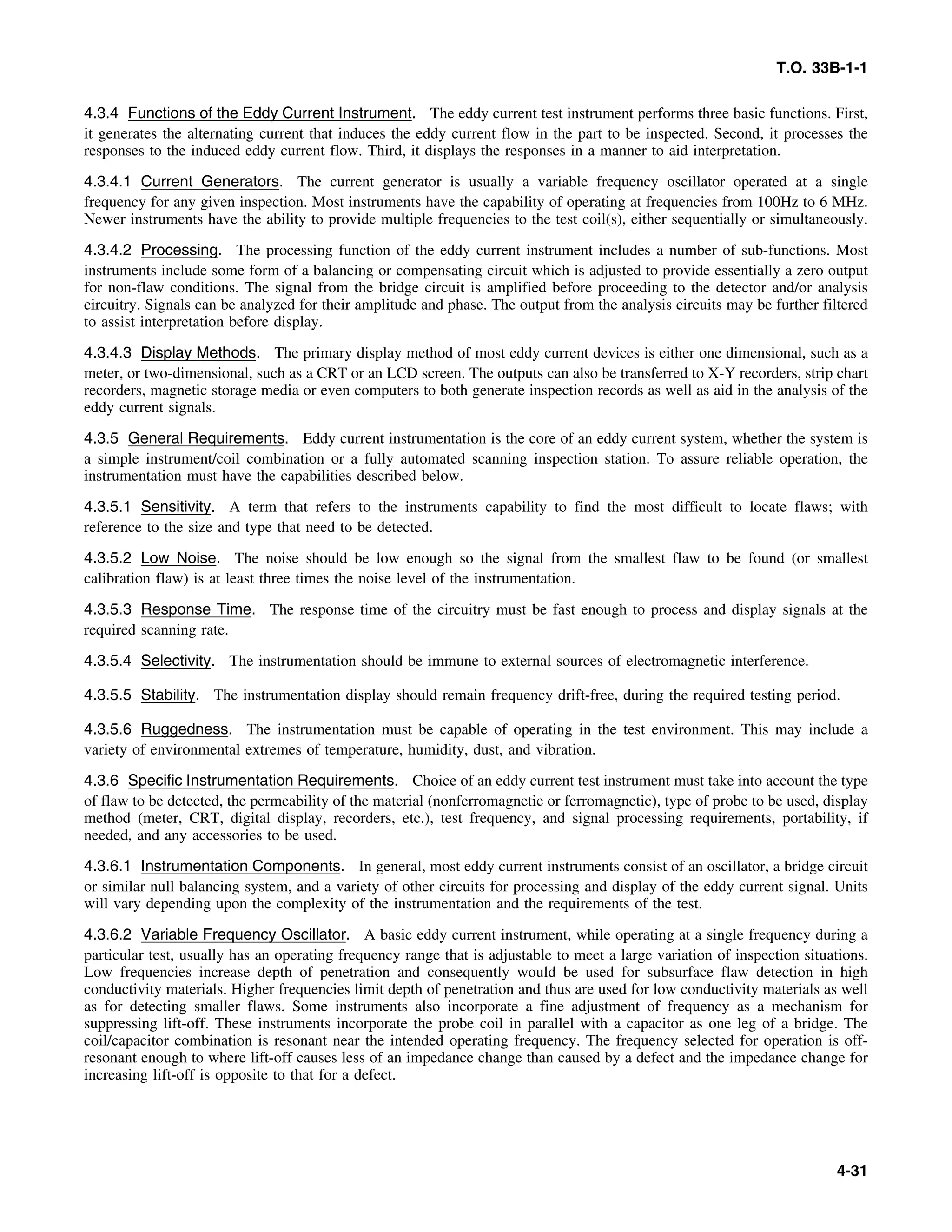 T.O. 33B-1-1
4.3.4 Functions of the Eddy Current Instrument. The eddy current test instrument performs three basic functions. First,
it generates the alternating current that induces the eddy current flow in the part to be inspected. Second, it processes the
responses to the induced eddy current flow. Third, it displays the responses in a manner to aid interpretation.
4.3.4.1 Current Generators. The current generator is usually a variable frequency oscillator operated at a single
frequency for any given inspection. Most instruments have the capability of operating at frequencies from 100Hz to 6 MHz.
Newer instruments have the ability to provide multiple frequencies to the test coil(s), either sequentially or simultaneously.
4.3.4.2 Processing. The processing function of the eddy current instrument includes a number of sub-functions. Most
instruments include some form of a balancing or compensating circuit which is adjusted to provide essentially a zero output
for non-flaw conditions. The signal from the bridge circuit is amplified before proceeding to the detector and/or analysis
circuitry. Signals can be analyzed for their amplitude and phase. The output from the analysis circuits may be further filtered
to assist interpretation before display.
4.3.4.3 Display Methods. The primary display method of most eddy current devices is either one dimensional, such as a
meter, or two-dimensional, such as a CRT or an LCD screen. The outputs can also be transferred to X-Y recorders, strip chart
recorders, magnetic storage media or even computers to both generate inspection records as well as aid in the analysis of the
eddy current signals.
4.3.5 General Requirements. Eddy current instrumentation is the core of an eddy current system, whether the system is
a simple instrument/coil combination or a fully automated scanning inspection station. To assure reliable operation, the
instrumentation must have the capabilities described below.
4.3.5.1 Sensitivity. A term that refers to the instruments capability to find the most difficult to locate flaws; with
reference to the size and type that need to be detected.
4.3.5.2 Low Noise. The noise should be low enough so the signal from the smallest flaw to be found (or smallest
calibration flaw) is at least three times the noise level of the instrumentation.
4.3.5.3 Response Time. The response time of the circuitry must be fast enough to process and display signals at the
required scanning rate.
4.3.5.4 Selectivity. The instrumentation should be immune to external sources of electromagnetic interference.
4.3.5.5 Stability. The instrumentation display should remain frequency drift-free, during the required testing period.
4.3.5.6 Ruggedness. The instrumentation must be capable of operating in the test environment. This may include a
variety of environmental extremes of temperature, humidity, dust, and vibration.
4.3.6 Specific Instrumentation Requirements. Choice of an eddy current test instrument must take into account the type
of flaw to be detected, the permeability of the material (nonferromagnetic or ferromagnetic), type of probe to be used, display
method (meter, CRT, digital display, recorders, etc.), test frequency, and signal processing requirements, portability, if
needed, and any accessories to be used.
4.3.6.1 Instrumentation Components. In general, most eddy current instruments consist of an oscillator, a bridge circuit
or similar null balancing system, and a variety of other circuits for processing and display of the eddy current signal. Units
will vary depending upon the complexity of the instrumentation and the requirements of the test.
4.3.6.2 Variable Frequency Oscillator. A basic eddy current instrument, while operating at a single frequency during a
particular test, usually has an operating frequency range that is adjustable to meet a large variation of inspection situations.
Low frequencies increase depth of penetration and consequently would be used for subsurface flaw detection in high
conductivity materials. Higher frequencies limit depth of penetration and thus are used for low conductivity materials as well
as for detecting smaller flaws. Some instruments also incorporate a fine adjustment of frequency as a mechanism for
suppressing lift-off. These instruments incorporate the probe coil in parallel with a capacitor as one leg of a bridge. The
coil/capacitor combination is resonant near the intended operating frequency. The frequency selected for operation is off-
resonant enough to where lift-off causes less of an impedance change than caused by a defect and the impedance change for
increasing lift-off is opposite to that for a defect.
4-31
 