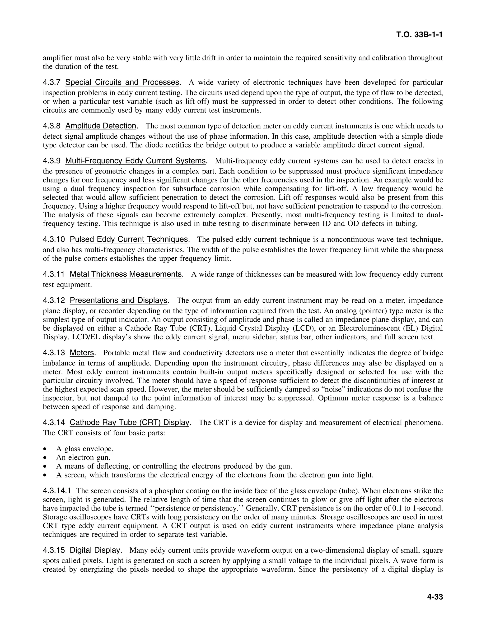 T.O. 33B-1-1
amplifier must also be very stable with very little drift in order to maintain the required sensitivity and calibration throughout
the duration of the test.
4.3.7 Special Circuits and Processes. A wide variety of electronic techniques have been developed for particular
inspection problems in eddy current testing. The circuits used depend upon the type of output, the type of flaw to be detected,
or when a particular test variable (such as lift-off) must be suppressed in order to detect other conditions. The following
circuits are commonly used by many eddy current test instruments.
4.3.8 Amplitude Detection. The most common type of detection meter on eddy current instruments is one which needs to
detect signal amplitude changes without the use of phase information. In this case, amplitude detection with a simple diode
type detector can be used. The diode rectifies the bridge output to produce a variable amplitude direct current signal.
4.3.9 Multi-Frequency Eddy Current Systems. Multi-frequency eddy current systems can be used to detect cracks in
the presence of geometric changes in a complex part. Each condition to be suppressed must produce significant impedance
changes for one frequency and less significant changes for the other frequencies used in the inspection. An example would be
using a dual frequency inspection for subsurface corrosion while compensating for lift-off. A low frequency would be
selected that would allow sufficient penetration to detect the corrosion. Lift-off responses would also be present from this
frequency. Using a higher frequency would respond to lift-off but, not have sufficient penetration to respond to the corrosion.
The analysis of these signals can become extremely complex. Presently, most multi-frequency testing is limited to dual-
frequency testing. This technique is also used in tube testing to discriminate between ID and OD defects in tubing.
4.3.10 Pulsed Eddy Current Techniques. The pulsed eddy current technique is a noncontinuous wave test technique,
and also has multi-frequency characteristics. The width of the pulse establishes the lower frequency limit while the sharpness
of the pulse corners establishes the upper frequency limit.
4.3.11 Metal Thickness Measurements. A wide range of thicknesses can be measured with low frequency eddy current
test equipment.
4.3.12 Presentations and Displays. The output from an eddy current instrument may be read on a meter, impedance
plane display, or recorder depending on the type of information required from the test. An analog (pointer) type meter is the
simplest type of output indicator. An output consisting of amplitude and phase is called an impedance plane display, and can
be displayed on either a Cathode Ray Tube (CRT), Liquid Crystal Display (LCD), or an Electroluminescent (EL) Digital
Display. LCD/EL display’s show the eddy current signal, menu sidebar, status bar, other indicators, and full screen text.
4.3.13 Meters. Portable metal flaw and conductivity detectors use a meter that essentially indicates the degree of bridge
imbalance in terms of amplitude. Depending upon the instrument circuitry, phase differences may also be displayed on a
meter. Most eddy current instruments contain built-in output meters specifically designed or selected for use with the
particular circuitry involved. The meter should have a speed of response sufficient to detect the discontinuities of interest at
the highest expected scan speed. However, the meter should be sufficiently damped so “noise” indications do not confuse the
inspector, but not damped to the point information of interest may be suppressed. Optimum meter response is a balance
between speed of response and damping.
4.3.14 Cathode Ray Tube (CRT) Display. The CRT is a device for display and measurement of electrical phenomena.
The CRT consists of four basic parts:
• A glass envelope.
• An electron gun.
• A means of deflecting, or controlling the electrons produced by the gun.
• A screen, which transforms the electrical energy of the electrons from the electron gun into light.
4.3.14.1 The screen consists of a phosphor coating on the inside face of the glass envelope (tube). When electrons strike the
screen, light is generated. The relative length of time that the screen continues to glow or give off light after the electrons
have impacted the tube is termed ‘‘persistence or persistency.’’ Generally, CRT persistence is on the order of 0.1 to 1-second.
Storage oscilloscopes have CRTs with long persistency on the order of many minutes. Storage oscilloscopes are used in most
CRT type eddy current equipment. A CRT output is used on eddy current instruments where impedance plane analysis
techniques are required in order to separate test variable.
4.3.15 Digital Display. Many eddy current units provide waveform output on a two-dimensional display of small, square
spots called pixels. Light is generated on such a screen by applying a small voltage to the individual pixels. A wave form is
created by energizing the pixels needed to shape the appropriate waveform. Since the persistency of a digital display is
4-33
 