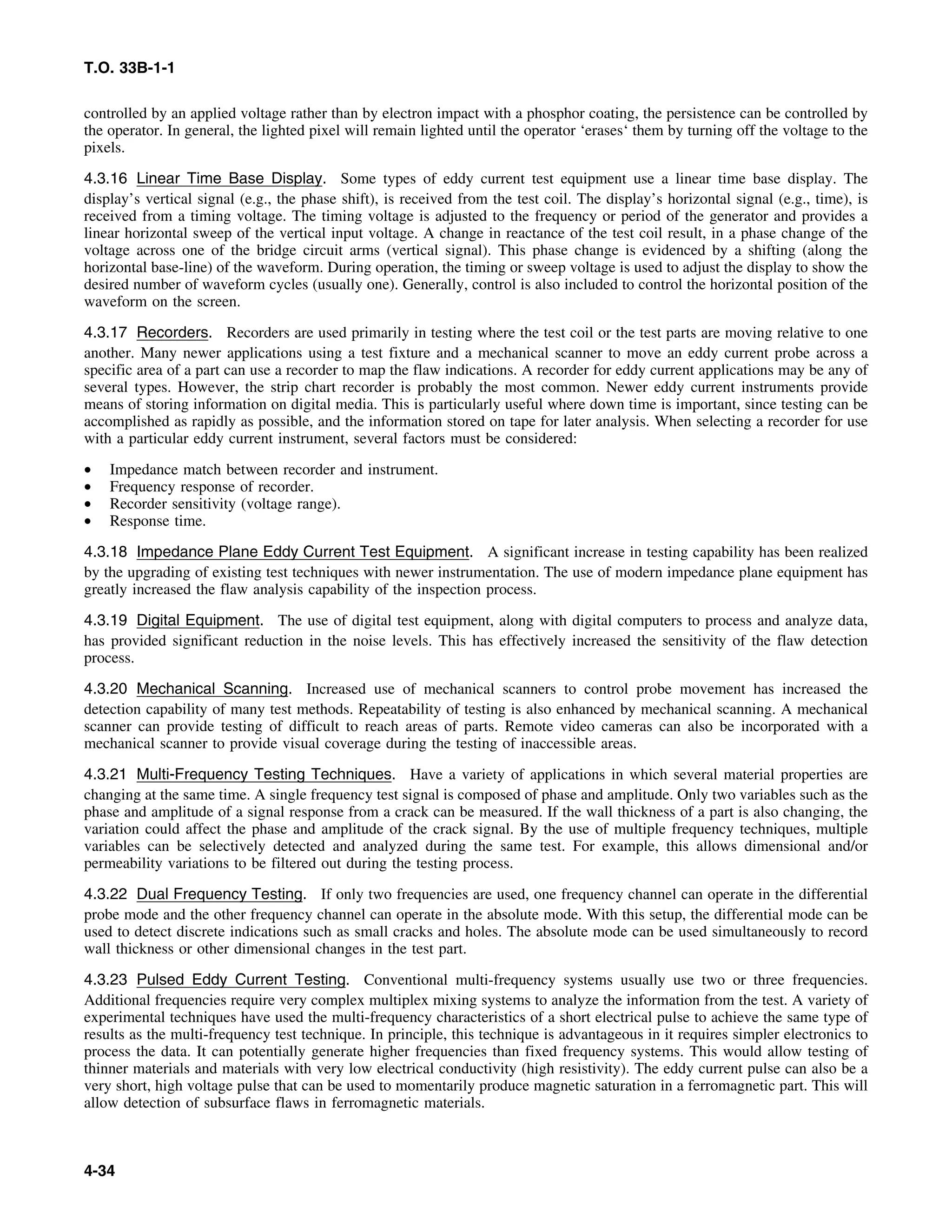 T.O. 33B-1-1
controlled by an applied voltage rather than by electron impact with a phosphor coating, the persistence can be controlled by
the operator. In general, the lighted pixel will remain lighted until the operator ‘erases‘ them by turning off the voltage to the
pixels.
4.3.16 Linear Time Base Display. Some types of eddy current test equipment use a linear time base display. The
display’s vertical signal (e.g., the phase shift), is received from the test coil. The display’s horizontal signal (e.g., time), is
received from a timing voltage. The timing voltage is adjusted to the frequency or period of the generator and provides a
linear horizontal sweep of the vertical input voltage. A change in reactance of the test coil result, in a phase change of the
voltage across one of the bridge circuit arms (vertical signal). This phase change is evidenced by a shifting (along the
horizontal base-line) of the waveform. During operation, the timing or sweep voltage is used to adjust the display to show the
desired number of waveform cycles (usually one). Generally, control is also included to control the horizontal position of the
waveform on the screen.
4.3.17 Recorders. Recorders are used primarily in testing where the test coil or the test parts are moving relative to one
another. Many newer applications using a test fixture and a mechanical scanner to move an eddy current probe across a
specific area of a part can use a recorder to map the flaw indications. A recorder for eddy current applications may be any of
several types. However, the strip chart recorder is probably the most common. Newer eddy current instruments provide
means of storing information on digital media. This is particularly useful where down time is important, since testing can be
accomplished as rapidly as possible, and the information stored on tape for later analysis. When selecting a recorder for use
with a particular eddy current instrument, several factors must be considered:
• Impedance match between recorder and instrument.
• Frequency response of recorder.
• Recorder sensitivity (voltage range).
• Response time.
4.3.18 Impedance Plane Eddy Current Test Equipment. A significant increase in testing capability has been realized
by the upgrading of existing test techniques with newer instrumentation. The use of modern impedance plane equipment has
greatly increased the flaw analysis capability of the inspection process.
4.3.19 Digital Equipment. The use of digital test equipment, along with digital computers to process and analyze data,
has provided significant reduction in the noise levels. This has effectively increased the sensitivity of the flaw detection
process.
4.3.20 Mechanical Scanning. Increased use of mechanical scanners to control probe movement has increased the
detection capability of many test methods. Repeatability of testing is also enhanced by mechanical scanning. A mechanical
scanner can provide testing of difficult to reach areas of parts. Remote video cameras can also be incorporated with a
mechanical scanner to provide visual coverage during the testing of inaccessible areas.
4.3.21 Multi-Frequency Testing Techniques. Have a variety of applications in which several material properties are
changing at the same time. A single frequency test signal is composed of phase and amplitude. Only two variables such as the
phase and amplitude of a signal response from a crack can be measured. If the wall thickness of a part is also changing, the
variation could affect the phase and amplitude of the crack signal. By the use of multiple frequency techniques, multiple
variables can be selectively detected and analyzed during the same test. For example, this allows dimensional and/or
permeability variations to be filtered out during the testing process.
4.3.22 Dual Frequency Testing. If only two frequencies are used, one frequency channel can operate in the differential
probe mode and the other frequency channel can operate in the absolute mode. With this setup, the differential mode can be
used to detect discrete indications such as small cracks and holes. The absolute mode can be used simultaneously to record
wall thickness or other dimensional changes in the test part.
4.3.23 Pulsed Eddy Current Testing. Conventional multi-frequency systems usually use two or three frequencies.
Additional frequencies require very complex multiplex mixing systems to analyze the information from the test. A variety of
experimental techniques have used the multi-frequency characteristics of a short electrical pulse to achieve the same type of
results as the multi-frequency test technique. In principle, this technique is advantageous in it requires simpler electronics to
process the data. It can potentially generate higher frequencies than fixed frequency systems. This would allow testing of
thinner materials and materials with very low electrical conductivity (high resistivity). The eddy current pulse can also be a
very short, high voltage pulse that can be used to momentarily produce magnetic saturation in a ferromagnetic part. This will
allow detection of subsurface flaws in ferromagnetic materials.
4-34
 