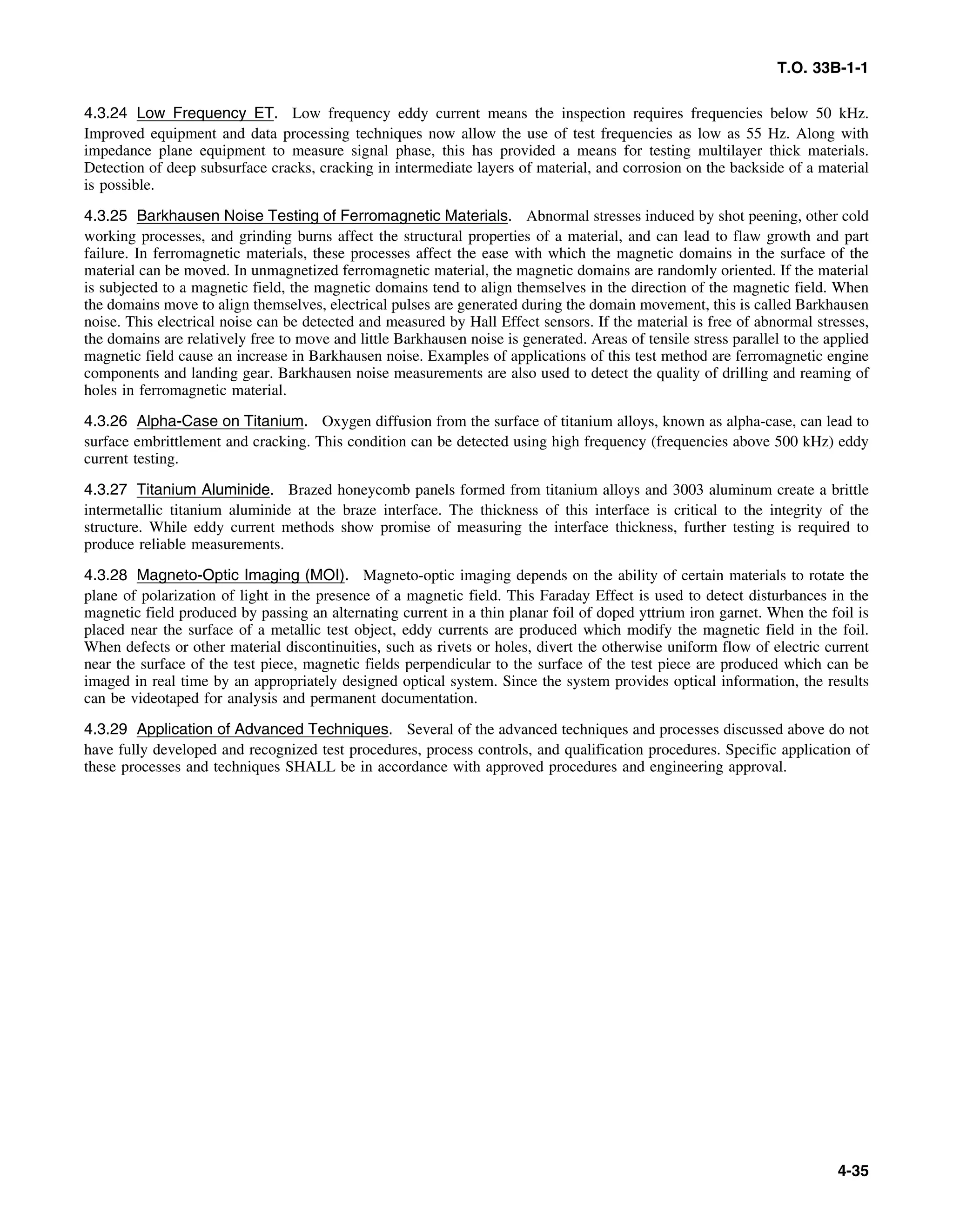 T.O. 33B-1-1
4.3.24 Low Frequency ET. Low frequency eddy current means the inspection requires frequencies below 50 kHz.
Improved equipment and data processing techniques now allow the use of test frequencies as low as 55 Hz. Along with
impedance plane equipment to measure signal phase, this has provided a means for testing multilayer thick materials.
Detection of deep subsurface cracks, cracking in intermediate layers of material, and corrosion on the backside of a material
is possible.
4.3.25 Barkhausen Noise Testing of Ferromagnetic Materials. Abnormal stresses induced by shot peening, other cold
working processes, and grinding burns affect the structural properties of a material, and can lead to flaw growth and part
failure. In ferromagnetic materials, these processes affect the ease with which the magnetic domains in the surface of the
material can be moved. In unmagnetized ferromagnetic material, the magnetic domains are randomly oriented. If the material
is subjected to a magnetic field, the magnetic domains tend to align themselves in the direction of the magnetic field. When
the domains move to align themselves, electrical pulses are generated during the domain movement, this is called Barkhausen
noise. This electrical noise can be detected and measured by Hall Effect sensors. If the material is free of abnormal stresses,
the domains are relatively free to move and little Barkhausen noise is generated. Areas of tensile stress parallel to the applied
magnetic field cause an increase in Barkhausen noise. Examples of applications of this test method are ferromagnetic engine
components and landing gear. Barkhausen noise measurements are also used to detect the quality of drilling and reaming of
holes in ferromagnetic material.
4.3.26 Alpha-Case on Titanium. Oxygen diffusion from the surface of titanium alloys, known as alpha-case, can lead to
surface embrittlement and cracking. This condition can be detected using high frequency (frequencies above 500 kHz) eddy
current testing.
4.3.27 Titanium Aluminide. Brazed honeycomb panels formed from titanium alloys and 3003 aluminum create a brittle
intermetallic titanium aluminide at the braze interface. The thickness of this interface is critical to the integrity of the
structure. While eddy current methods show promise of measuring the interface thickness, further testing is required to
produce reliable measurements.
4.3.28 Magneto-Optic Imaging (MOI). Magneto-optic imaging depends on the ability of certain materials to rotate the
plane of polarization of light in the presence of a magnetic field. This Faraday Effect is used to detect disturbances in the
magnetic field produced by passing an alternating current in a thin planar foil of doped yttrium iron garnet. When the foil is
placed near the surface of a metallic test object, eddy currents are produced which modify the magnetic field in the foil.
When defects or other material discontinuities, such as rivets or holes, divert the otherwise uniform flow of electric current
near the surface of the test piece, magnetic fields perpendicular to the surface of the test piece are produced which can be
imaged in real time by an appropriately designed optical system. Since the system provides optical information, the results
can be videotaped for analysis and permanent documentation.
4.3.29 Application of Advanced Techniques. Several of the advanced techniques and processes discussed above do not
have fully developed and recognized test procedures, process controls, and qualification procedures. Specific application of
these processes and techniques SHALL be in accordance with approved procedures and engineering approval.
4-35
 