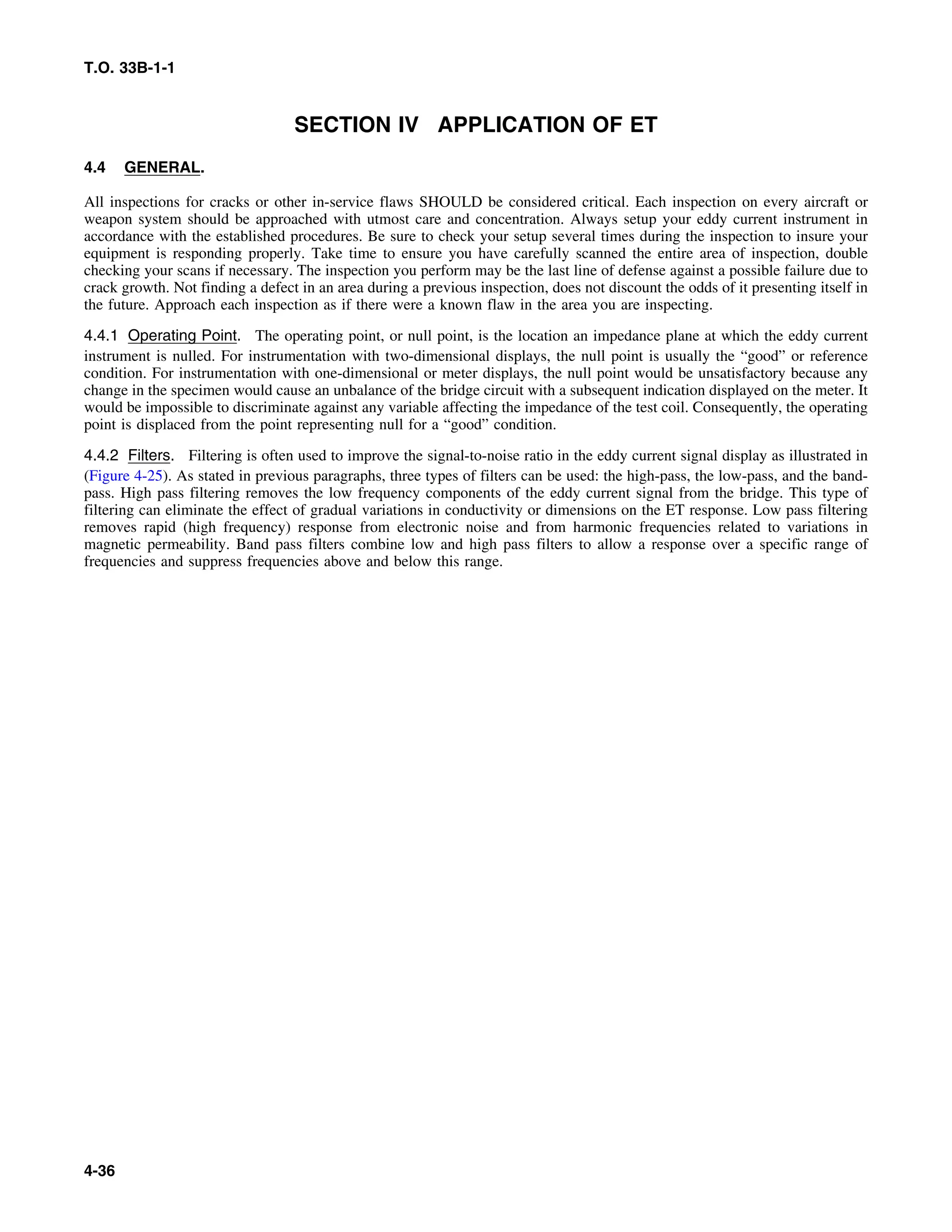 T.O. 33B-1-1
SECTION IV APPLICATION OF ET
4.4 GENERAL.
All inspections for cracks or other in-service flaws SHOULD be considered critical. Each inspection on every aircraft or
weapon system should be approached with utmost care and concentration. Always setup your eddy current instrument in
accordance with the established procedures. Be sure to check your setup several times during the inspection to insure your
equipment is responding properly. Take time to ensure you have carefully scanned the entire area of inspection, double
checking your scans if necessary. The inspection you perform may be the last line of defense against a possible failure due to
crack growth. Not finding a defect in an area during a previous inspection, does not discount the odds of it presenting itself in
the future. Approach each inspection as if there were a known flaw in the area you are inspecting.
4.4.1 Operating Point. The operating point, or null point, is the location an impedance plane at which the eddy current
instrument is nulled. For instrumentation with two-dimensional displays, the null point is usually the “good” or reference
condition. For instrumentation with one-dimensional or meter displays, the null point would be unsatisfactory because any
change in the specimen would cause an unbalance of the bridge circuit with a subsequent indication displayed on the meter. It
would be impossible to discriminate against any variable affecting the impedance of the test coil. Consequently, the operating
point is displaced from the point representing null for a “good” condition.
4.4.2 Filters. Filtering is often used to improve the signal-to-noise ratio in the eddy current signal display as illustrated in
(Figure 4-25). As stated in previous paragraphs, three types of filters can be used: the high-pass, the low-pass, and the band-
pass. High pass filtering removes the low frequency components of the eddy current signal from the bridge. This type of
filtering can eliminate the effect of gradual variations in conductivity or dimensions on the ET response. Low pass filtering
removes rapid (high frequency) response from electronic noise and from harmonic frequencies related to variations in
magnetic permeability. Band pass filters combine low and high pass filters to allow a response over a specific range of
frequencies and suppress frequencies above and below this range.
4-36
 