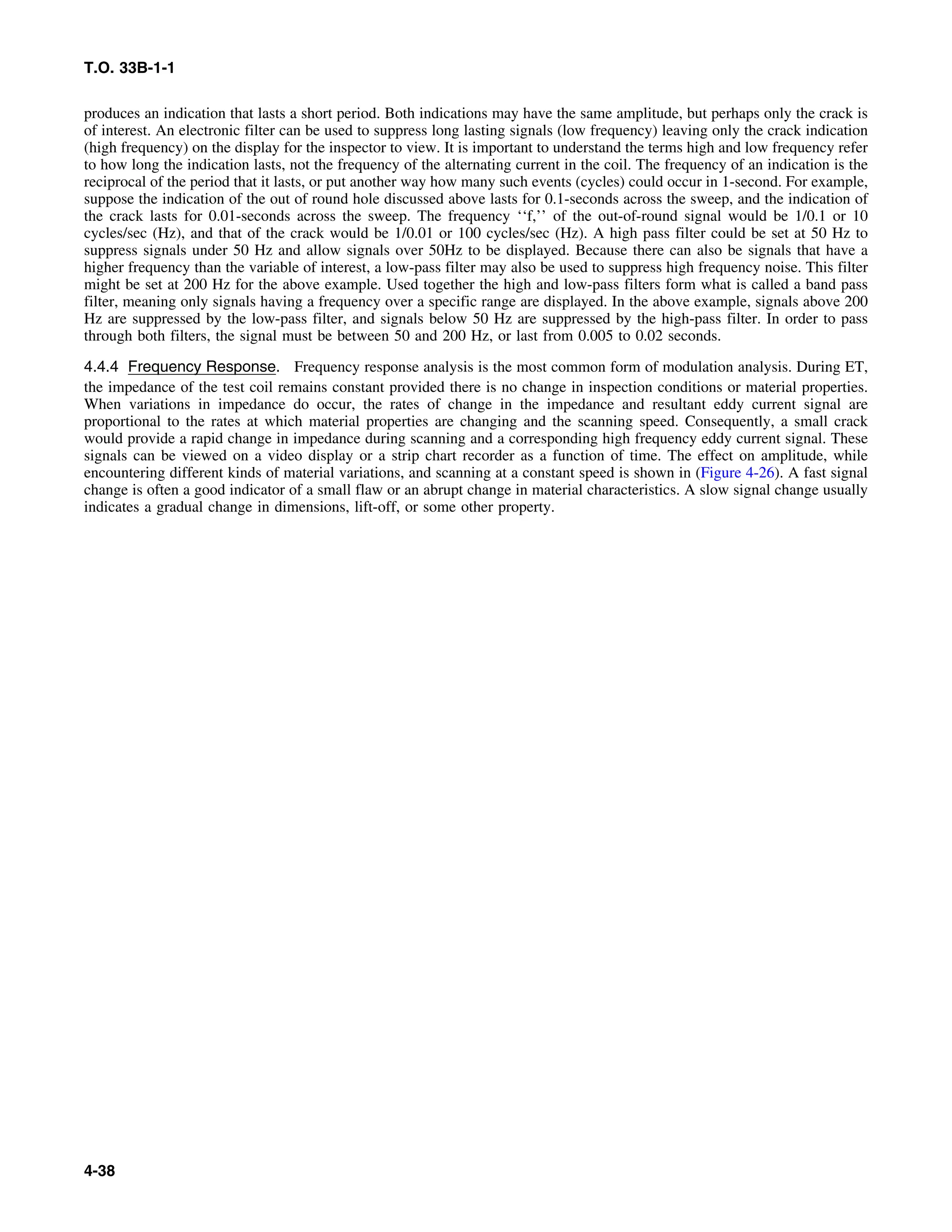 T.O. 33B-1-1
produces an indication that lasts a short period. Both indications may have the same amplitude, but perhaps only the crack is
of interest. An electronic filter can be used to suppress long lasting signals (low frequency) leaving only the crack indication
(high frequency) on the display for the inspector to view. It is important to understand the terms high and low frequency refer
to how long the indication lasts, not the frequency of the alternating current in the coil. The frequency of an indication is the
reciprocal of the period that it lasts, or put another way how many such events (cycles) could occur in 1-second. For example,
suppose the indication of the out of round hole discussed above lasts for 0.1-seconds across the sweep, and the indication of
the crack lasts for 0.01-seconds across the sweep. The frequency ‘‘f,’’ of the out-of-round signal would be 1/0.1 or 10
cycles/sec (Hz), and that of the crack would be 1/0.01 or 100 cycles/sec (Hz). A high pass filter could be set at 50 Hz to
suppress signals under 50 Hz and allow signals over 50Hz to be displayed. Because there can also be signals that have a
higher frequency than the variable of interest, a low-pass filter may also be used to suppress high frequency noise. This filter
might be set at 200 Hz for the above example. Used together the high and low-pass filters form what is called a band pass
filter, meaning only signals having a frequency over a specific range are displayed. In the above example, signals above 200
Hz are suppressed by the low-pass filter, and signals below 50 Hz are suppressed by the high-pass filter. In order to pass
through both filters, the signal must be between 50 and 200 Hz, or last from 0.005 to 0.02 seconds.
4.4.4 Frequency Response. Frequency response analysis is the most common form of modulation analysis. During ET,
the impedance of the test coil remains constant provided there is no change in inspection conditions or material properties.
When variations in impedance do occur, the rates of change in the impedance and resultant eddy current signal are
proportional to the rates at which material properties are changing and the scanning speed. Consequently, a small crack
would provide a rapid change in impedance during scanning and a corresponding high frequency eddy current signal. These
signals can be viewed on a video display or a strip chart recorder as a function of time. The effect on amplitude, while
encountering different kinds of material variations, and scanning at a constant speed is shown in (Figure 4-26). A fast signal
change is often a good indicator of a small flaw or an abrupt change in material characteristics. A slow signal change usually
indicates a gradual change in dimensions, lift-off, or some other property.
4-38
 