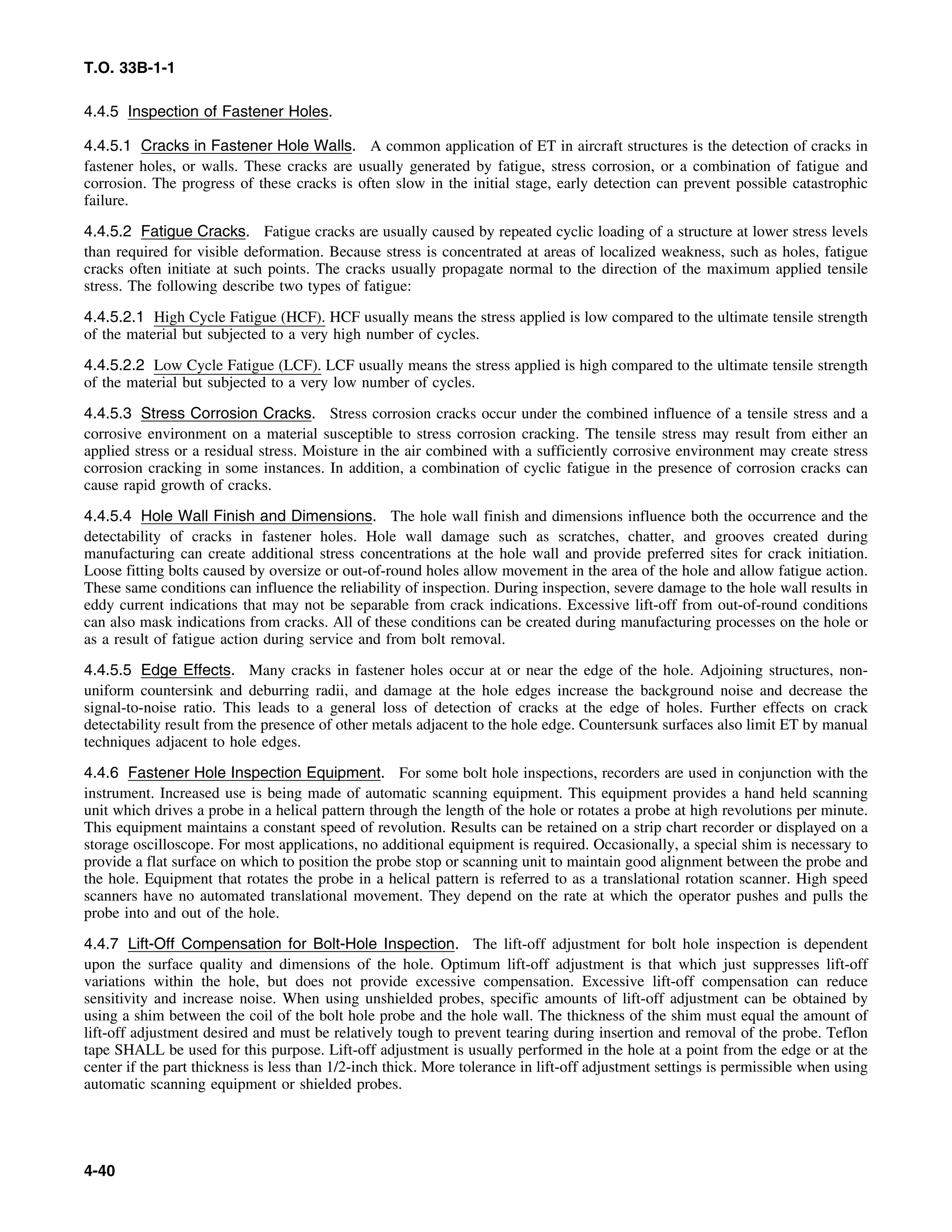 T.O. 33B-1-1
4.4.5 Inspection of Fastener Holes.
4.4.5.1 Cracks in Fastener Hole Walls. A common application of ET in aircraft structures is the detection of cracks in
fastener holes, or walls. These cracks are usually generated by fatigue, stress corrosion, or a combination of fatigue and
corrosion. The progress of these cracks is often slow in the initial stage, early detection can prevent possible catastrophic
failure.
4.4.5.2 Fatigue Cracks. Fatigue cracks are usually caused by repeated cyclic loading of a structure at lower stress levels
than required for visible deformation. Because stress is concentrated at areas of localized weakness, such as holes, fatigue
cracks often initiate at such points. The cracks usually propagate normal to the direction of the maximum applied tensile
stress. The following describe two types of fatigue:
4.4.5.2.1 High Cycle Fatigue (HCF). HCF usually means the stress applied is low compared to the ultimate tensile strength
of the material but subjected to a very high number of cycles.
4.4.5.2.2 Low Cycle Fatigue (LCF). LCF usually means the stress applied is high compared to the ultimate tensile strength
of the material but subjected to a very low number of cycles.
4.4.5.3 Stress Corrosion Cracks. Stress corrosion cracks occur under the combined influence of a tensile stress and a
corrosive environment on a material susceptible to stress corrosion cracking. The tensile stress may result from either an
applied stress or a residual stress. Moisture in the air combined with a sufficiently corrosive environment may create stress
corrosion cracking in some instances. In addition, a combination of cyclic fatigue in the presence of corrosion cracks can
cause rapid growth of cracks.
4.4.5.4 Hole Wall Finish and Dimensions. The hole wall finish and dimensions influence both the occurrence and the
detectability of cracks in fastener holes. Hole wall damage such as scratches, chatter, and grooves created during
manufacturing can create additional stress concentrations at the hole wall and provide preferred sites for crack initiation.
Loose fitting bolts caused by oversize or out-of-round holes allow movement in the area of the hole and allow fatigue action.
These same conditions can influence the reliability of inspection. During inspection, severe damage to the hole wall results in
eddy current indications that may not be separable from crack indications. Excessive lift-off from out-of-round conditions
can also mask indications from cracks. All of these conditions can be created during manufacturing processes on the hole or
as a result of fatigue action during service and from bolt removal.
4.4.5.5 Edge Effects. Many cracks in fastener holes occur at or near the edge of the hole. Adjoining structures, non-
uniform countersink and deburring radii, and damage at the hole edges increase the background noise and decrease the
signal-to-noise ratio. This leads to a general loss of detection of cracks at the edge of holes. Further effects on crack
detectability result from the presence of other metals adjacent to the hole edge. Countersunk surfaces also limit ET by manual
techniques adjacent to hole edges.
4.4.6 Fastener Hole Inspection Equipment. For some bolt hole inspections, recorders are used in conjunction with the
instrument. Increased use is being made of automatic scanning equipment. This equipment provides a hand held scanning
unit which drives a probe in a helical pattern through the length of the hole or rotates a probe at high revolutions per minute.
This equipment maintains a constant speed of revolution. Results can be retained on a strip chart recorder or displayed on a
storage oscilloscope. For most applications, no additional equipment is required. Occasionally, a special shim is necessary to
provide a flat surface on which to position the probe stop or scanning unit to maintain good alignment between the probe and
the hole. Equipment that rotates the probe in a helical pattern is referred to as a translational rotation scanner. High speed
scanners have no automated translational movement. They depend on the rate at which the operator pushes and pulls the
probe into and out of the hole.
4.4.7 Lift-Off Compensation for Bolt-Hole Inspection. The lift-off adjustment for bolt hole inspection is dependent
upon the surface quality and dimensions of the hole. Optimum lift-off adjustment is that which just suppresses lift-off
variations within the hole, but does not provide excessive compensation. Excessive lift-off compensation can reduce
sensitivity and increase noise. When using unshielded probes, specific amounts of lift-off adjustment can be obtained by
using a shim between the coil of the bolt hole probe and the hole wall. The thickness of the shim must equal the amount of
lift-off adjustment desired and must be relatively tough to prevent tearing during insertion and removal of the probe. Teflon
tape SHALL be used for this purpose. Lift-off adjustment is usually performed in the hole at a point from the edge or at the
center if the part thickness is less than 1/2-inch thick. More tolerance in lift-off adjustment settings is permissible when using
automatic scanning equipment or shielded probes.
4-40
 