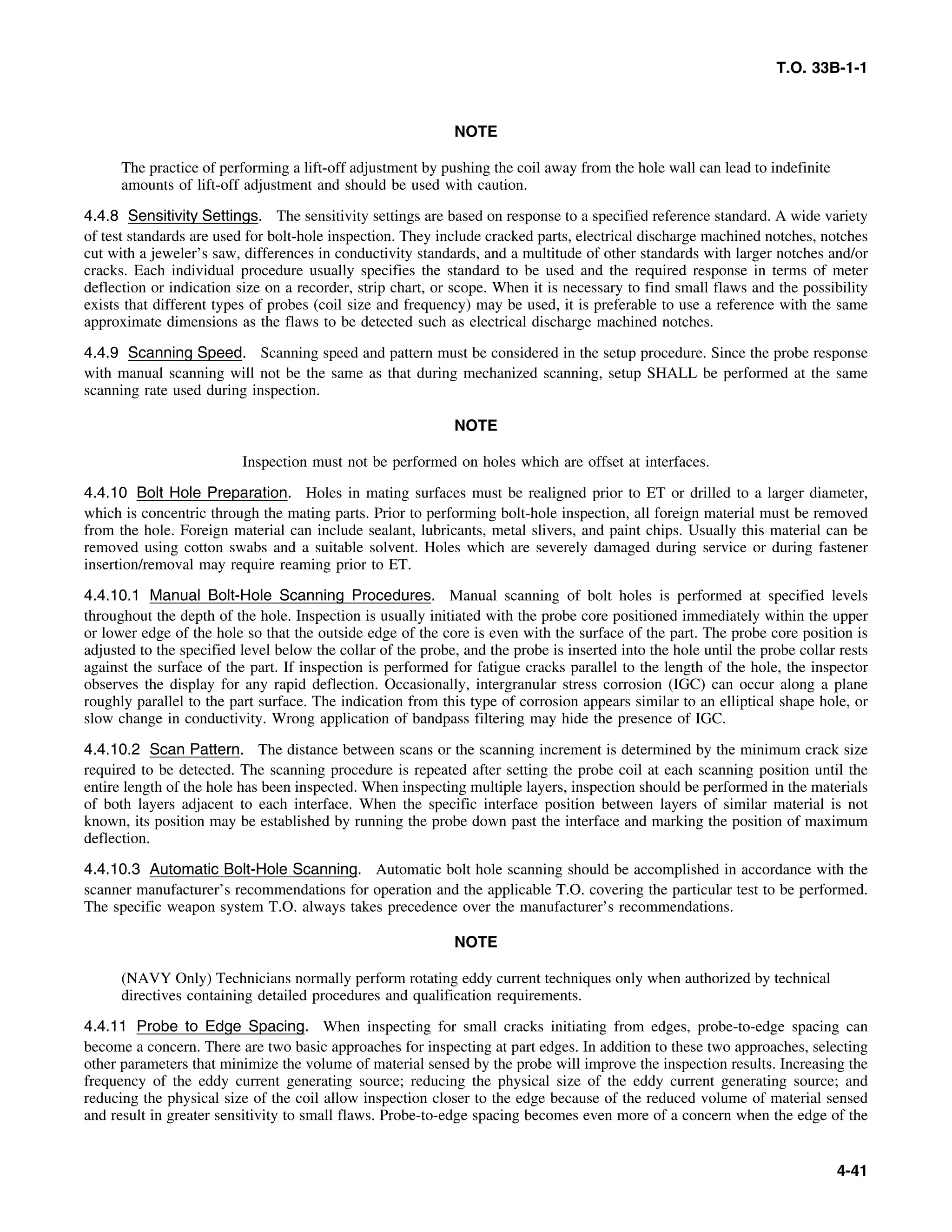 T.O. 33B-1-1
NOTE
The practice of performing a lift-off adjustment by pushing the coil away from the hole wall can lead to indefinite
amounts of lift-off adjustment and should be used with caution.
4.4.8 Sensitivity Settings. The sensitivity settings are based on response to a specified reference standard. A wide variety
of test standards are used for bolt-hole inspection. They include cracked parts, electrical discharge machined notches, notches
cut with a jeweler’s saw, differences in conductivity standards, and a multitude of other standards with larger notches and/or
cracks. Each individual procedure usually specifies the standard to be used and the required response in terms of meter
deflection or indication size on a recorder, strip chart, or scope. When it is necessary to find small flaws and the possibility
exists that different types of probes (coil size and frequency) may be used, it is preferable to use a reference with the same
approximate dimensions as the flaws to be detected such as electrical discharge machined notches.
4.4.9 Scanning Speed. Scanning speed and pattern must be considered in the setup procedure. Since the probe response
with manual scanning will not be the same as that during mechanized scanning, setup SHALL be performed at the same
scanning rate used during inspection.
NOTE
Inspection must not be performed on holes which are offset at interfaces.
4.4.10 Bolt Hole Preparation. Holes in mating surfaces must be realigned prior to ET or drilled to a larger diameter,
which is concentric through the mating parts. Prior to performing bolt-hole inspection, all foreign material must be removed
from the hole. Foreign material can include sealant, lubricants, metal slivers, and paint chips. Usually this material can be
removed using cotton swabs and a suitable solvent. Holes which are severely damaged during service or during fastener
insertion/removal may require reaming prior to ET.
4.4.10.1 Manual Bolt-Hole Scanning Procedures. Manual scanning of bolt holes is performed at specified levels
throughout the depth of the hole. Inspection is usually initiated with the probe core positioned immediately within the upper
or lower edge of the hole so that the outside edge of the core is even with the surface of the part. The probe core position is
adjusted to the specified level below the collar of the probe, and the probe is inserted into the hole until the probe collar rests
against the surface of the part. If inspection is performed for fatigue cracks parallel to the length of the hole, the inspector
observes the display for any rapid deflection. Occasionally, intergranular stress corrosion (IGC) can occur along a plane
roughly parallel to the part surface. The indication from this type of corrosion appears similar to an elliptical shape hole, or
slow change in conductivity. Wrong application of bandpass filtering may hide the presence of IGC.
4.4.10.2 Scan Pattern. The distance between scans or the scanning increment is determined by the minimum crack size
required to be detected. The scanning procedure is repeated after setting the probe coil at each scanning position until the
entire length of the hole has been inspected. When inspecting multiple layers, inspection should be performed in the materials
of both layers adjacent to each interface. When the specific interface position between layers of similar material is not
known, its position may be established by running the probe down past the interface and marking the position of maximum
deflection.
4.4.10.3 Automatic Bolt-Hole Scanning. Automatic bolt hole scanning should be accomplished in accordance with the
scanner manufacturer’s recommendations for operation and the applicable T.O. covering the particular test to be performed.
The specific weapon system T.O. always takes precedence over the manufacturer’s recommendations.
NOTE
(NAVY Only) Technicians normally perform rotating eddy current techniques only when authorized by technical
directives containing detailed procedures and qualification requirements.
4.4.11 Probe to Edge Spacing. When inspecting for small cracks initiating from edges, probe-to-edge spacing can
become a concern. There are two basic approaches for inspecting at part edges. In addition to these two approaches, selecting
other parameters that minimize the volume of material sensed by the probe will improve the inspection results. Increasing the
frequency of the eddy current generating source; reducing the physical size of the eddy current generating source; and
reducing the physical size of the coil allow inspection closer to the edge because of the reduced volume of material sensed
and result in greater sensitivity to small flaws. Probe-to-edge spacing becomes even more of a concern when the edge of the
4-41
 