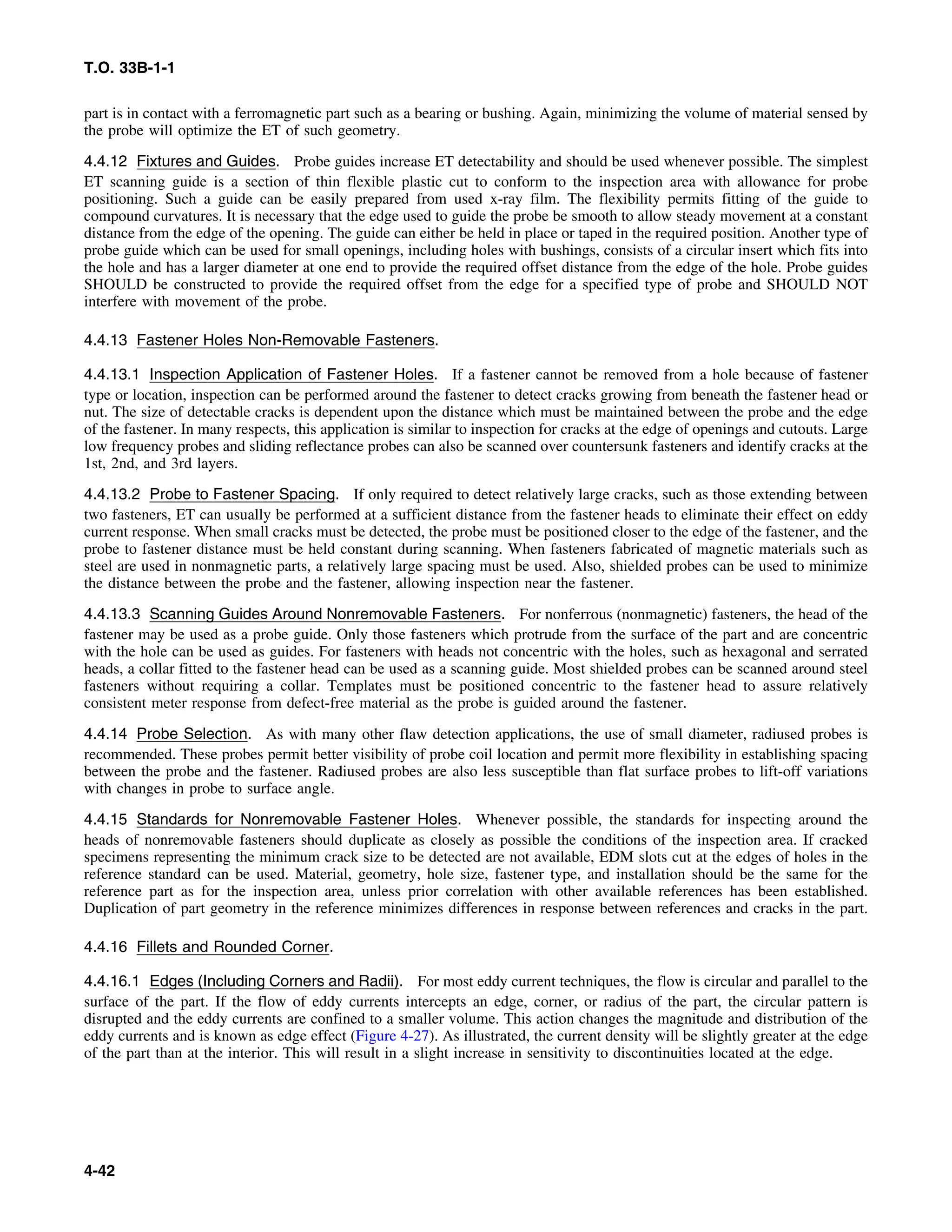 T.O. 33B-1-1
part is in contact with a ferromagnetic part such as a bearing or bushing. Again, minimizing the volume of material sensed by
the probe will optimize the ET of such geometry.
4.4.12 Fixtures and Guides. Probe guides increase ET detectability and should be used whenever possible. The simplest
ET scanning guide is a section of thin flexible plastic cut to conform to the inspection area with allowance for probe
positioning. Such a guide can be easily prepared from used x-ray film. The flexibility permits fitting of the guide to
compound curvatures. It is necessary that the edge used to guide the probe be smooth to allow steady movement at a constant
distance from the edge of the opening. The guide can either be held in place or taped in the required position. Another type of
probe guide which can be used for small openings, including holes with bushings, consists of a circular insert which fits into
the hole and has a larger diameter at one end to provide the required offset distance from the edge of the hole. Probe guides
SHOULD be constructed to provide the required offset from the edge for a specified type of probe and SHOULD NOT
interfere with movement of the probe.
4.4.13 Fastener Holes Non-Removable Fasteners.
4.4.13.1 Inspection Application of Fastener Holes. If a fastener cannot be removed from a hole because of fastener
type or location, inspection can be performed around the fastener to detect cracks growing from beneath the fastener head or
nut. The size of detectable cracks is dependent upon the distance which must be maintained between the probe and the edge
of the fastener. In many respects, this application is similar to inspection for cracks at the edge of openings and cutouts. Large
low frequency probes and sliding reflectance probes can also be scanned over countersunk fasteners and identify cracks at the
1st, 2nd, and 3rd layers.
4.4.13.2 Probe to Fastener Spacing. If only required to detect relatively large cracks, such as those extending between
two fasteners, ET can usually be performed at a sufficient distance from the fastener heads to eliminate their effect on eddy
current response. When small cracks must be detected, the probe must be positioned closer to the edge of the fastener, and the
probe to fastener distance must be held constant during scanning. When fasteners fabricated of magnetic materials such as
steel are used in nonmagnetic parts, a relatively large spacing must be used. Also, shielded probes can be used to minimize
the distance between the probe and the fastener, allowing inspection near the fastener.
4.4.13.3 Scanning Guides Around Nonremovable Fasteners. For nonferrous (nonmagnetic) fasteners, the head of the
fastener may be used as a probe guide. Only those fasteners which protrude from the surface of the part and are concentric
with the hole can be used as guides. For fasteners with heads not concentric with the holes, such as hexagonal and serrated
heads, a collar fitted to the fastener head can be used as a scanning guide. Most shielded probes can be scanned around steel
fasteners without requiring a collar. Templates must be positioned concentric to the fastener head to assure relatively
consistent meter response from defect-free material as the probe is guided around the fastener.
4.4.14 Probe Selection. As with many other flaw detection applications, the use of small diameter, radiused probes is
recommended. These probes permit better visibility of probe coil location and permit more flexibility in establishing spacing
between the probe and the fastener. Radiused probes are also less susceptible than flat surface probes to lift-off variations
with changes in probe to surface angle.
4.4.15 Standards for Nonremovable Fastener Holes. Whenever possible, the standards for inspecting around the
heads of nonremovable fasteners should duplicate as closely as possible the conditions of the inspection area. If cracked
specimens representing the minimum crack size to be detected are not available, EDM slots cut at the edges of holes in the
reference standard can be used. Material, geometry, hole size, fastener type, and installation should be the same for the
reference part as for the inspection area, unless prior correlation with other available references has been established.
Duplication of part geometry in the reference minimizes differences in response between references and cracks in the part.
4.4.16 Fillets and Rounded Corner.
4.4.16.1 Edges (Including Corners and Radii). For most eddy current techniques, the flow is circular and parallel to the
surface of the part. If the flow of eddy currents intercepts an edge, corner, or radius of the part, the circular pattern is
disrupted and the eddy currents are confined to a smaller volume. This action changes the magnitude and distribution of the
eddy currents and is known as edge effect (Figure 4-27). As illustrated, the current density will be slightly greater at the edge
of the part than at the interior. This will result in a slight increase in sensitivity to discontinuities located at the edge.
4-42
 