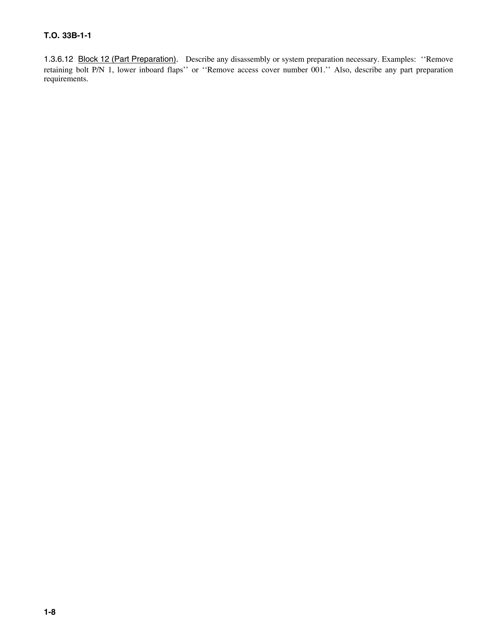 T.O. 33B-1-1
1.3.6.12 Block 12 (Part Preparation). Describe any disassembly or system preparation necessary. Examples: ‘‘Remove
retaining bolt P/N 1, lower inboard flaps’’ or ‘‘Remove access cover number 001.’’ Also, describe any part preparation
requirements.
1-8
 