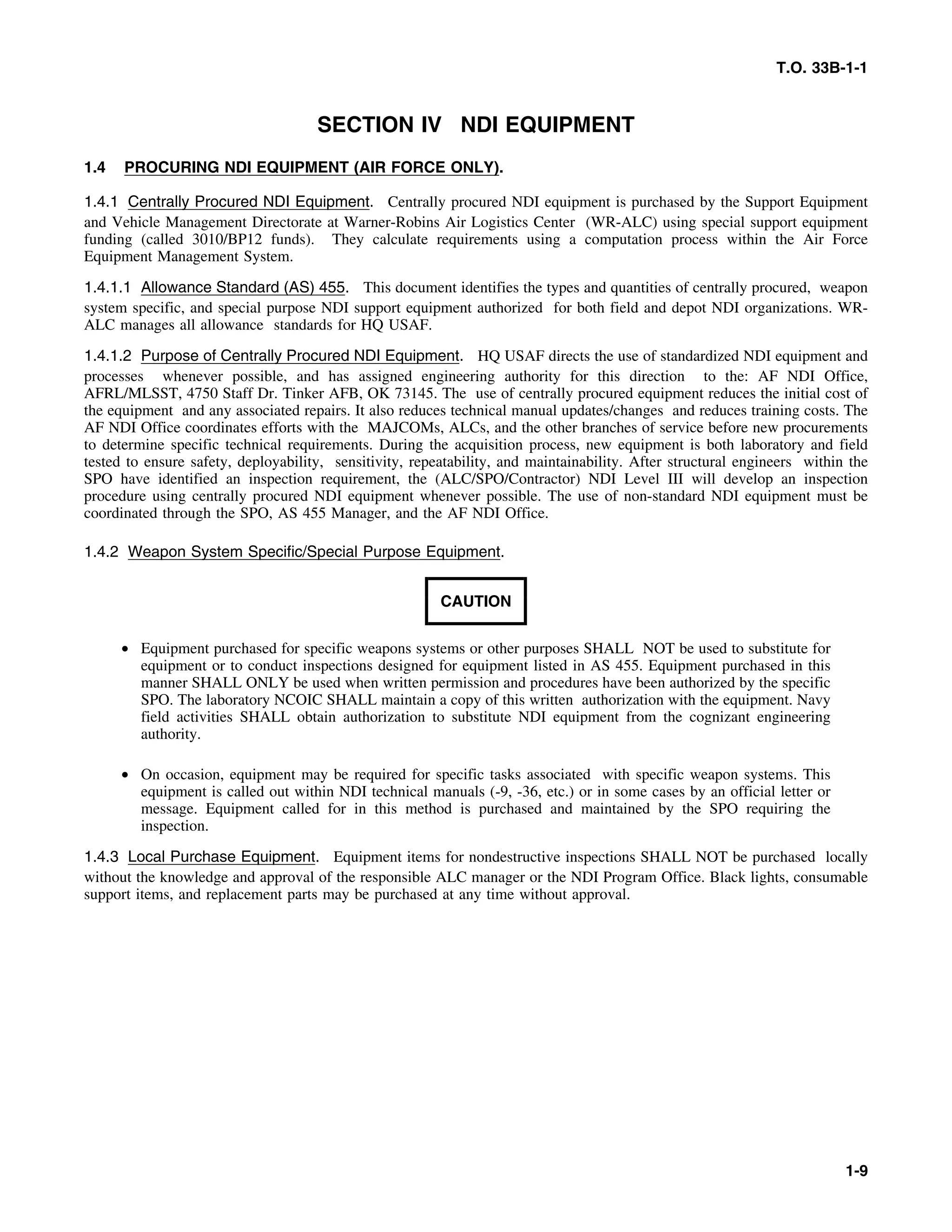 T.O. 33B-1-1
SECTION IV NDI EQUIPMENT
1.4 PROCURING NDI EQUIPMENT (AIR FORCE ONLY).
1.4.1 Centrally Procured NDI Equipment. Centrally procured NDI equipment is purchased by the Support Equipment
and Vehicle Management Directorate at Warner-Robins Air Logistics Center (WR-ALC) using special support equipment
funding (called 3010/BP12 funds). They calculate requirements using a computation process within the Air Force
Equipment Management System.
1.4.1.1 Allowance Standard (AS) 455. This document identifies the types and quantities of centrally procured, weapon
system specific, and special purpose NDI support equipment authorized for both field and depot NDI organizations. WR-
ALC manages all allowance standards for HQ USAF.
1.4.1.2 Purpose of Centrally Procured NDI Equipment. HQ USAF directs the use of standardized NDI equipment and
processes whenever possible, and has assigned engineering authority for this direction to the: AF NDI Office,
AFRL/MLSST, 4750 Staff Dr. Tinker AFB, OK 73145. The use of centrally procured equipment reduces the initial cost of
the equipment and any associated repairs. It also reduces technical manual updates/changes and reduces training costs. The
AF NDI Office coordinates efforts with the MAJCOMs, ALCs, and the other branches of service before new procurements
to determine specific technical requirements. During the acquisition process, new equipment is both laboratory and field
tested to ensure safety, deployability, sensitivity, repeatability, and maintainability. After structural engineers within the
SPO have identified an inspection requirement, the (ALC/SPO/Contractor) NDI Level III will develop an inspection
procedure using centrally procured NDI equipment whenever possible. The use of non-standard NDI equipment must be
coordinated through the SPO, AS 455 Manager, and the AF NDI Office.
1.4.2 Weapon System Specific/Special Purpose Equipment.
CAUTION
• Equipment purchased for specific weapons systems or other purposes SHALL NOT be used to substitute for
equipment or to conduct inspections designed for equipment listed in AS 455. Equipment purchased in this
manner SHALL ONLY be used when written permission and procedures have been authorized by the specific
SPO. The laboratory NCOIC SHALL maintain a copy of this written authorization with the equipment. Navy
field activities SHALL obtain authorization to substitute NDI equipment from the cognizant engineering
authority.
• On occasion, equipment may be required for specific tasks associated with specific weapon systems. This
equipment is called out within NDI technical manuals (-9, -36, etc.) or in some cases by an official letter or
message. Equipment called for in this method is purchased and maintained by the SPO requiring the
inspection.
1.4.3 Local Purchase Equipment. Equipment items for nondestructive inspections SHALL NOT be purchased locally
without the knowledge and approval of the responsible ALC manager or the NDI Program Office. Black lights, consumable
support items, and replacement parts may be purchased at any time without approval.
1-9
 