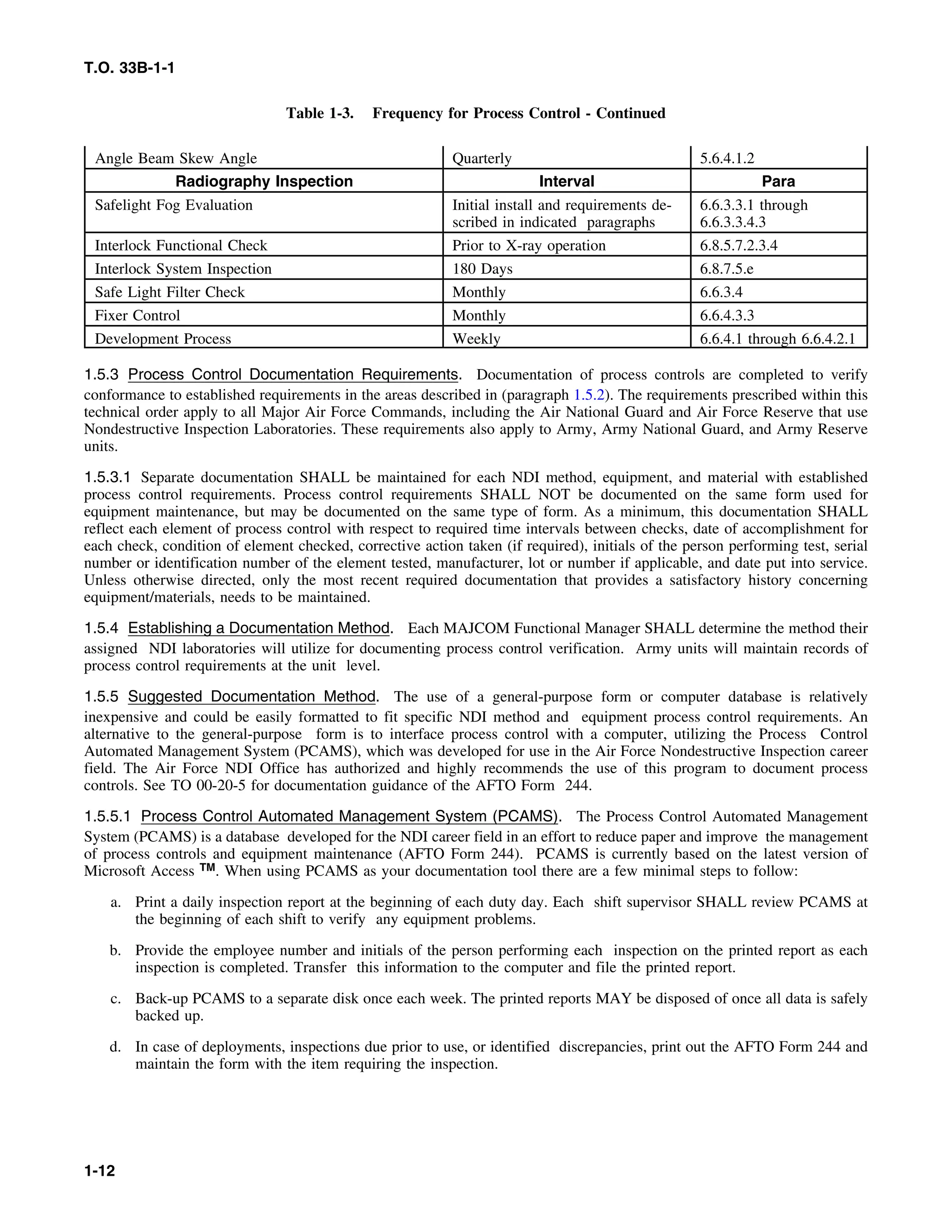 T.O. 33B-1-1
Table 1-3. Frequency for Process Control - Continued
Angle Beam Skew Angle Quarterly 5.6.4.1.2
Radiography Inspection Interval Para
Safelight Fog Evaluation Initial install and requirements de- 6.6.3.3.1 through
scribed in indicated paragraphs 6.6.3.3.4.3
Interlock Functional Check Prior to X-ray operation 6.8.5.7.2.3.4
Interlock System Inspection 180 Days 6.8.7.5.e
Safe Light Filter Check Monthly 6.6.3.4
Fixer Control Monthly 6.6.4.3.3
Development Process Weekly 6.6.4.1 through 6.6.4.2.1
1.5.3 Process Control Documentation Requirements. Documentation of process controls are completed to verify
conformance to established requirements in the areas described in (paragraph 1.5.2). The requirements prescribed within this
technical order apply to all Major Air Force Commands, including the Air National Guard and Air Force Reserve that use
Nondestructive Inspection Laboratories. These requirements also apply to Army, Army National Guard, and Army Reserve
units.
1.5.3.1 Separate documentation SHALL be maintained for each NDI method, equipment, and material with established
process control requirements. Process control requirements SHALL NOT be documented on the same form used for
equipment maintenance, but may be documented on the same type of form. As a minimum, this documentation SHALL
reflect each element of process control with respect to required time intervals between checks, date of accomplishment for
each check, condition of element checked, corrective action taken (if required), initials of the person performing test, serial
number or identification number of the element tested, manufacturer, lot or number if applicable, and date put into service.
Unless otherwise directed, only the most recent required documentation that provides a satisfactory history concerning
equipment/materials, needs to be maintained.
1.5.4 Establishing a Documentation Method. Each MAJCOM Functional Manager SHALL determine the method their
assigned NDI laboratories will utilize for documenting process control verification. Army units will maintain records of
process control requirements at the unit level.
1.5.5 Suggested Documentation Method. The use of a general-purpose form or computer database is relatively
inexpensive and could be easily formatted to fit specific NDI method and equipment process control requirements. An
alternative to the general-purpose form is to interface process control with a computer, utilizing the Process Control
Automated Management System (PCAMS), which was developed for use in the Air Force Nondestructive Inspection career
field. The Air Force NDI Office has authorized and highly recommends the use of this program to document process
controls. See TO 00-20-5 for documentation guidance of the AFTO Form 244.
1.5.5.1 Process Control Automated Management System (PCAMS). The Process Control Automated Management
System (PCAMS) is a database developed for the NDI career field in an effort to reduce paper and improve the management
of process controls and equipment maintenance (AFTO Form 244). PCAMS is currently based on the latest version of
Microsoft Access TM. When using PCAMS as your documentation tool there are a few minimal steps to follow:
a. Print a daily inspection report at the beginning of each duty day. Each shift supervisor SHALL review PCAMS at
the beginning of each shift to verify any equipment problems.
b. Provide the employee number and initials of the person performing each inspection on the printed report as each
inspection is completed. Transfer this information to the computer and file the printed report.
c. Back-up PCAMS to a separate disk once each week. The printed reports MAY be disposed of once all data is safely
backed up.
d. In case of deployments, inspections due prior to use, or identified discrepancies, print out the AFTO Form 244 and
maintain the form with the item requiring the inspection.
1-12
 