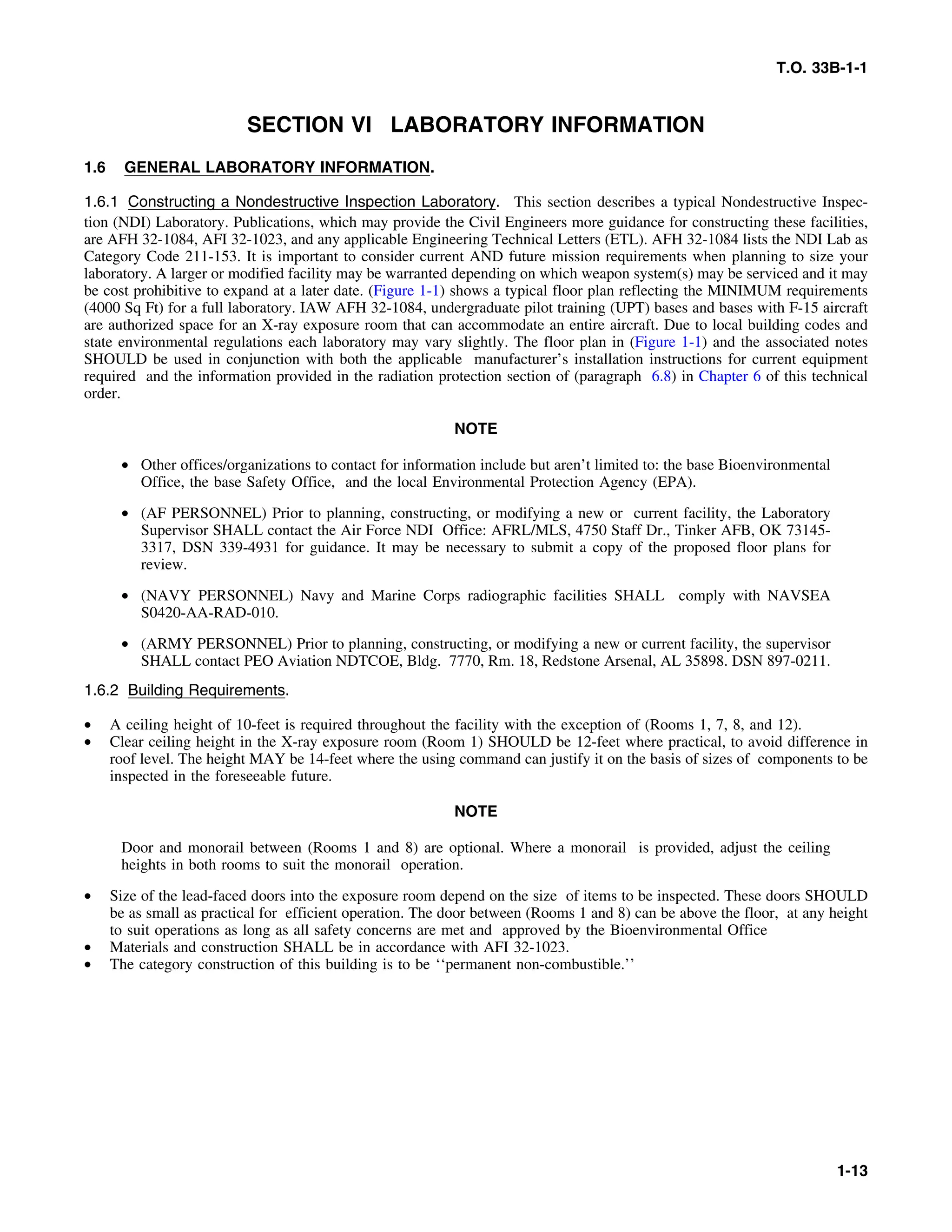 T.O. 33B-1-1
SECTION VI LABORATORY INFORMATION
1.6 GENERAL LABORATORY INFORMATION.
1.6.1 Constructing a Nondestructive Inspection Laboratory. This section describes a typical Nondestructive Inspec-
tion (NDI) Laboratory. Publications, which may provide the Civil Engineers more guidance for constructing these facilities,
are AFH 32-1084, AFI 32-1023, and any applicable Engineering Technical Letters (ETL). AFH 32-1084 lists the NDI Lab as
Category Code 211-153. It is important to consider current AND future mission requirements when planning to size your
laboratory. A larger or modified facility may be warranted depending on which weapon system(s) may be serviced and it may
be cost prohibitive to expand at a later date. (Figure 1-1) shows a typical floor plan reflecting the MINIMUM requirements
(4000 Sq Ft) for a full laboratory. IAW AFH 32-1084, undergraduate pilot training (UPT) bases and bases with F-15 aircraft
are authorized space for an X-ray exposure room that can accommodate an entire aircraft. Due to local building codes and
state environmental regulations each laboratory may vary slightly. The floor plan in (Figure 1-1) and the associated notes
SHOULD be used in conjunction with both the applicable manufacturer’s installation instructions for current equipment
required and the information provided in the radiation protection section of (paragraph 6.8) in Chapter 6 of this technical
order.
NOTE
• Other offices/organizations to contact for information include but aren’t limited to: the base Bioenvironmental
Office, the base Safety Office, and the local Environmental Protection Agency (EPA).
• (AF PERSONNEL) Prior to planning, constructing, or modifying a new or current facility, the Laboratory
Supervisor SHALL contact the Air Force NDI Office: AFRL/MLS, 4750 Staff Dr., Tinker AFB, OK 73145-
3317, DSN 339-4931 for guidance. It may be necessary to submit a copy of the proposed floor plans for
review.
• (NAVY PERSONNEL) Navy and Marine Corps radiographic facilities SHALL comply with NAVSEA
S0420-AA-RAD-010.
• (ARMY PERSONNEL) Prior to planning, constructing, or modifying a new or current facility, the supervisor
SHALL contact PEO Aviation NDTCOE, Bldg. 7770, Rm. 18, Redstone Arsenal, AL 35898. DSN 897-0211.
1.6.2 Building Requirements.
• A ceiling height of 10-feet is required throughout the facility with the exception of (Rooms 1, 7, 8, and 12).
• Clear ceiling height in the X-ray exposure room (Room 1) SHOULD be 12-feet where practical, to avoid difference in
roof level. The height MAY be 14-feet where the using command can justify it on the basis of sizes of components to be
inspected in the foreseeable future.
NOTE
Door and monorail between (Rooms 1 and 8) are optional. Where a monorail is provided, adjust the ceiling
heights in both rooms to suit the monorail operation.
• Size of the lead-faced doors into the exposure room depend on the size of items to be inspected. These doors SHOULD
be as small as practical for efficient operation. The door between (Rooms 1 and 8) can be above the floor, at any height
to suit operations as long as all safety concerns are met and approved by the Bioenvironmental Office
• Materials and construction SHALL be in accordance with AFI 32-1023.
• The category construction of this building is to be ‘‘permanent non-combustible.’’
1-13
 
