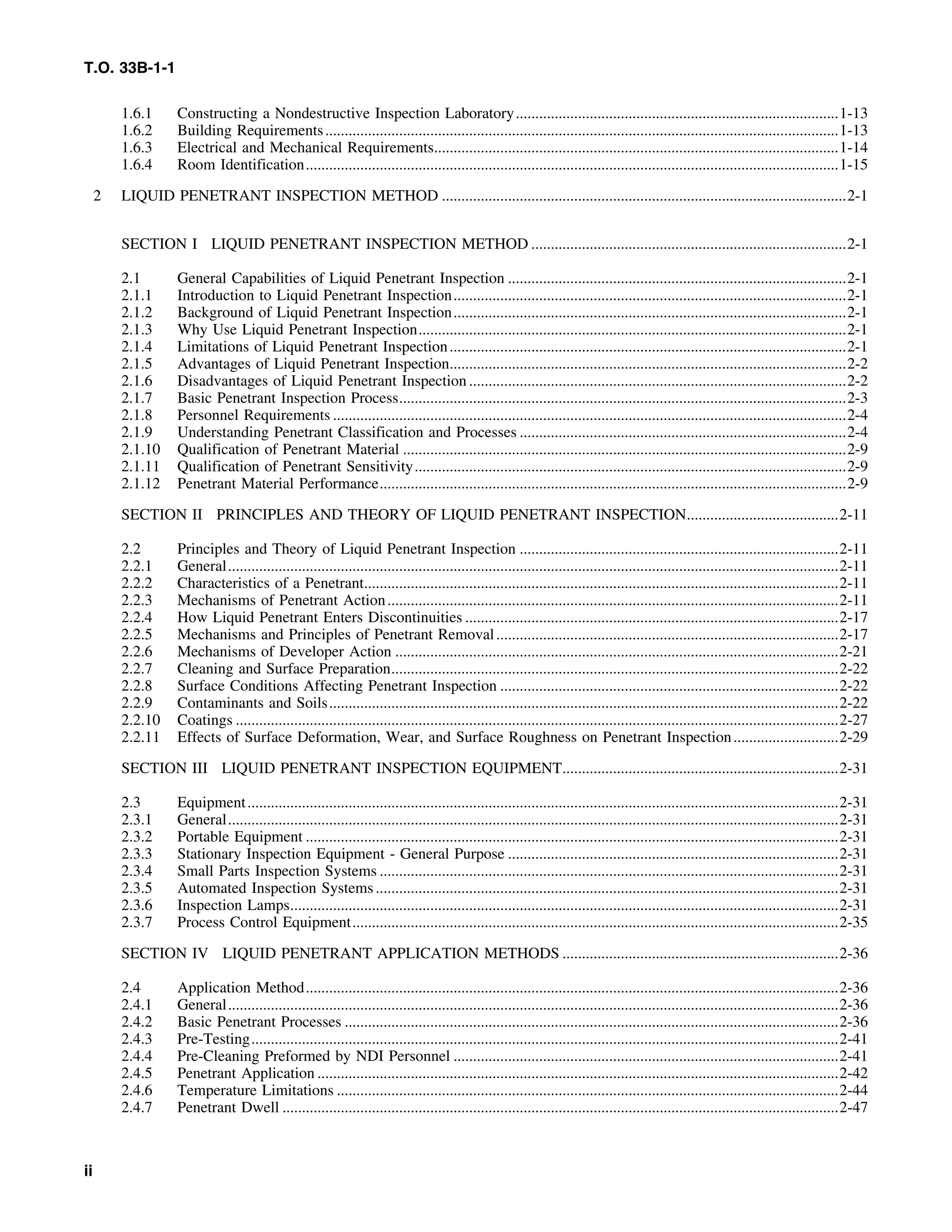 T.O. 33B-1-1
1.6.1 Constructing a Nondestructive Inspection Laboratory...................................................................................1-13
1.6.2 Building Requirements....................................................................................................................................1-13
1.6.3 Electrical and Mechanical Requirements........................................................................................................1-14
1.6.4 Room Identification.........................................................................................................................................1-15
2 LIQUID PENETRANT INSPECTION METHOD ........................................................................................................2-1
SECTION I LIQUID PENETRANT INSPECTION METHOD .................................................................................2-1
2.1 General Capabilities of Liquid Penetrant Inspection .......................................................................................2-1
2.1.1 Introduction to Liquid Penetrant Inspection.....................................................................................................2-1
2.1.2 Background of Liquid Penetrant Inspection.....................................................................................................2-1
2.1.3 Why Use Liquid Penetrant Inspection..............................................................................................................2-1
2.1.4 Limitations of Liquid Penetrant Inspection......................................................................................................2-1
2.1.5 Advantages of Liquid Penetrant Inspection......................................................................................................2-2
2.1.6 Disadvantages of Liquid Penetrant Inspection .................................................................................................2-2
2.1.7 Basic Penetrant Inspection Process...................................................................................................................2-3
2.1.8 Personnel Requirements ....................................................................................................................................2-4
2.1.9 Understanding Penetrant Classification and Processes ....................................................................................2-4
2.1.10 Qualification of Penetrant Material ..................................................................................................................2-9
2.1.11 Qualification of Penetrant Sensitivity...............................................................................................................2-9
2.1.12 Penetrant Material Performance........................................................................................................................2-9
SECTION II PRINCIPLES AND THEORY OF LIQUID PENETRANT INSPECTION.......................................2-11
2.2 Principles and Theory of Liquid Penetrant Inspection ..................................................................................2-11
2.2.1 General.............................................................................................................................................................2-11
2.2.2 Characteristics of a Penetrant..........................................................................................................................2-11
2.2.3 Mechanisms of Penetrant Action....................................................................................................................2-11
2.2.4 How Liquid Penetrant Enters Discontinuities ................................................................................................2-17
2.2.5 Mechanisms and Principles of Penetrant Removal........................................................................................2-17
2.2.6 Mechanisms of Developer Action ..................................................................................................................2-21
2.2.7 Cleaning and Surface Preparation...................................................................................................................2-22
2.2.8 Surface Conditions Affecting Penetrant Inspection .......................................................................................2-22
2.2.9 Contaminants and Soils...................................................................................................................................2-22
2.2.10 Coatings ...........................................................................................................................................................2-27
2.2.11 Effects of Surface Deformation, Wear, and Surface Roughness on Penetrant Inspection...........................2-29
SECTION III LIQUID PENETRANT INSPECTION EQUIPMENT.......................................................................2-31
2.3 Equipment........................................................................................................................................................2-31
2.3.1 General.............................................................................................................................................................2-31
2.3.2 Portable Equipment .........................................................................................................................................2-31
2.3.3 Stationary Inspection Equipment - General Purpose .....................................................................................2-31
2.3.4 Small Parts Inspection Systems ......................................................................................................................2-31
2.3.5 Automated Inspection Systems.......................................................................................................................2-31
2.3.6 Inspection Lamps.............................................................................................................................................2-31
2.3.7 Process Control Equipment.............................................................................................................................2-35
SECTION IV LIQUID PENETRANT APPLICATION METHODS .......................................................................2-36
2.4 Application Method.........................................................................................................................................2-36
2.4.1 General.............................................................................................................................................................2-36
2.4.2 Basic Penetrant Processes ...............................................................................................................................2-36
2.4.3 Pre-Testing.......................................................................................................................................................2-41
2.4.4 Pre-Cleaning Preformed by NDI Personnel ...................................................................................................2-41
2.4.5 Penetrant Application ......................................................................................................................................2-42
2.4.6 Temperature Limitations .................................................................................................................................2-44
2.4.7 Penetrant Dwell ...............................................................................................................................................2-47
ii
 