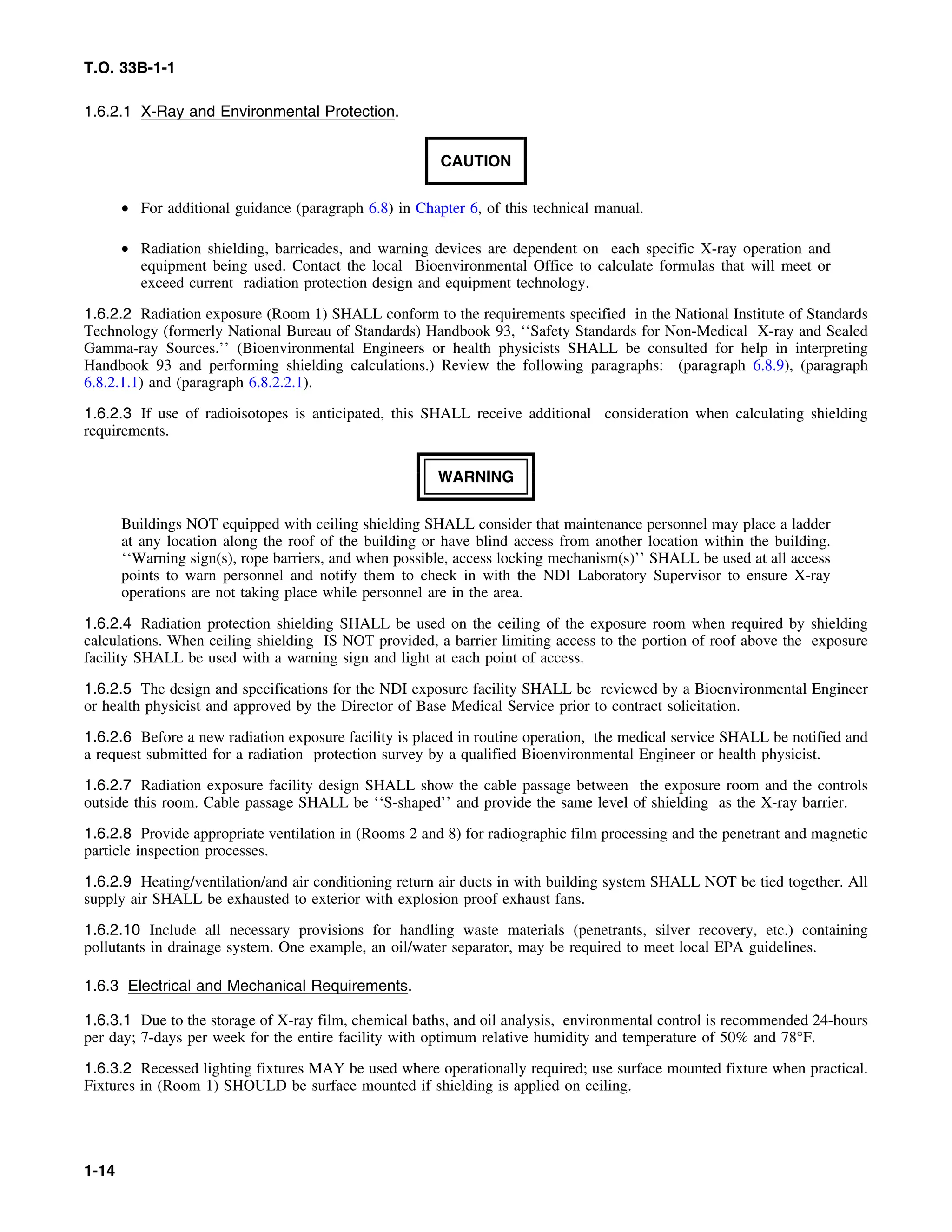 T.O. 33B-1-1
1.6.2.1 X-Ray and Environmental Protection.
CAUTION
• For additional guidance (paragraph 6.8) in Chapter 6, of this technical manual.
• Radiation shielding, barricades, and warning devices are dependent on each specific X-ray operation and
equipment being used. Contact the local Bioenvironmental Office to calculate formulas that will meet or
exceed current radiation protection design and equipment technology.
1.6.2.2 Radiation exposure (Room 1) SHALL conform to the requirements specified in the National Institute of Standards
Technology (formerly National Bureau of Standards) Handbook 93, ‘‘Safety Standards for Non-Medical X-ray and Sealed
Gamma-ray Sources.’’ (Bioenvironmental Engineers or health physicists SHALL be consulted for help in interpreting
Handbook 93 and performing shielding calculations.) Review the following paragraphs: (paragraph 6.8.9), (paragraph
6.8.2.1.1) and (paragraph 6.8.2.2.1).
1.6.2.3 If use of radioisotopes is anticipated, this SHALL receive additional consideration when calculating shielding
requirements.
WARNING
Buildings NOT equipped with ceiling shielding SHALL consider that maintenance personnel may place a ladder
at any location along the roof of the building or have blind access from another location within the building.
‘‘Warning sign(s), rope barriers, and when possible, access locking mechanism(s)’’ SHALL be used at all access
points to warn personnel and notify them to check in with the NDI Laboratory Supervisor to ensure X-ray
operations are not taking place while personnel are in the area.
1.6.2.4 Radiation protection shielding SHALL be used on the ceiling of the exposure room when required by shielding
calculations. When ceiling shielding IS NOT provided, a barrier limiting access to the portion of roof above the exposure
facility SHALL be used with a warning sign and light at each point of access.
1.6.2.5 The design and specifications for the NDI exposure facility SHALL be reviewed by a Bioenvironmental Engineer
or health physicist and approved by the Director of Base Medical Service prior to contract solicitation.
1.6.2.6 Before a new radiation exposure facility is placed in routine operation, the medical service SHALL be notified and
a request submitted for a radiation protection survey by a qualified Bioenvironmental Engineer or health physicist.
1.6.2.7 Radiation exposure facility design SHALL show the cable passage between the exposure room and the controls
outside this room. Cable passage SHALL be ‘‘S-shaped’’ and provide the same level of shielding as the X-ray barrier.
1.6.2.8 Provide appropriate ventilation in (Rooms 2 and 8) for radiographic film processing and the penetrant and magnetic
particle inspection processes.
1.6.2.9 Heating/ventilation/and air conditioning return air ducts in with building system SHALL NOT be tied together. All
supply air SHALL be exhausted to exterior with explosion proof exhaust fans.
1.6.2.10 Include all necessary provisions for handling waste materials (penetrants, silver recovery, etc.) containing
pollutants in drainage system. One example, an oil/water separator, may be required to meet local EPA guidelines.
1.6.3 Electrical and Mechanical Requirements.
1.6.3.1 Due to the storage of X-ray film, chemical baths, and oil analysis, environmental control is recommended 24-hours
per day; 7-days per week for the entire facility with optimum relative humidity and temperature of 50% and 78°F.
1.6.3.2 Recessed lighting fixtures MAY be used where operationally required; use surface mounted fixture when practical.
Fixtures in (Room 1) SHOULD be surface mounted if shielding is applied on ceiling.
1-14
 