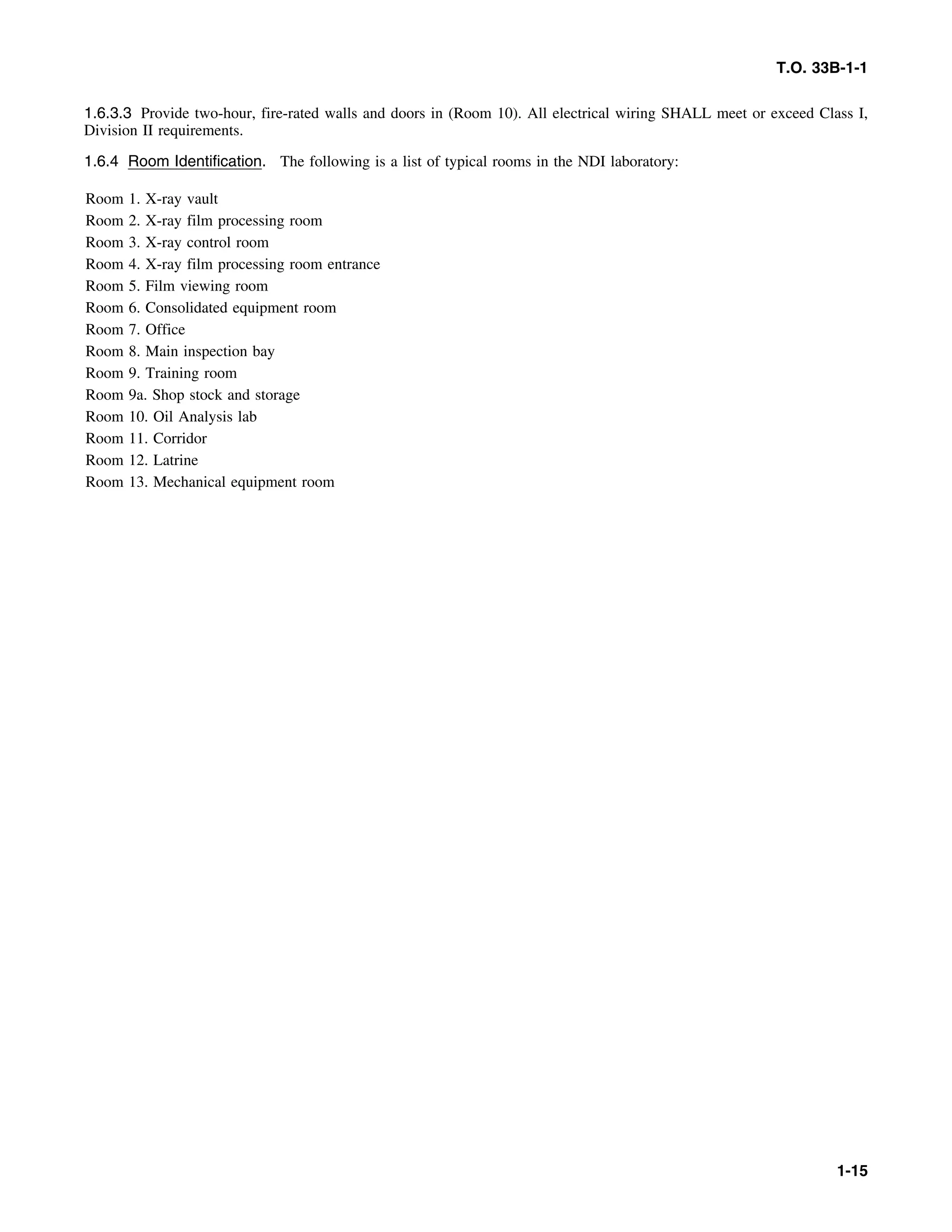 T.O. 33B-1-1
1.6.3.3 Provide two-hour, fire-rated walls and doors in (Room 10). All electrical wiring SHALL meet or exceed Class I,
Division II requirements.
1.6.4 Room Identification. The following is a list of typical rooms in the NDI laboratory:
Room 1. X-ray vault
Room 2. X-ray film processing room
Room 3. X-ray control room
Room 4. X-ray film processing room entrance
Room 5. Film viewing room
Room 6. Consolidated equipment room
Room 7. Office
Room 8. Main inspection bay
Room 9. Training room
Room 9a. Shop stock and storage
Room 10. Oil Analysis lab
Room 11. Corridor
Room 12. Latrine
Room 13. Mechanical equipment room
1-15
 