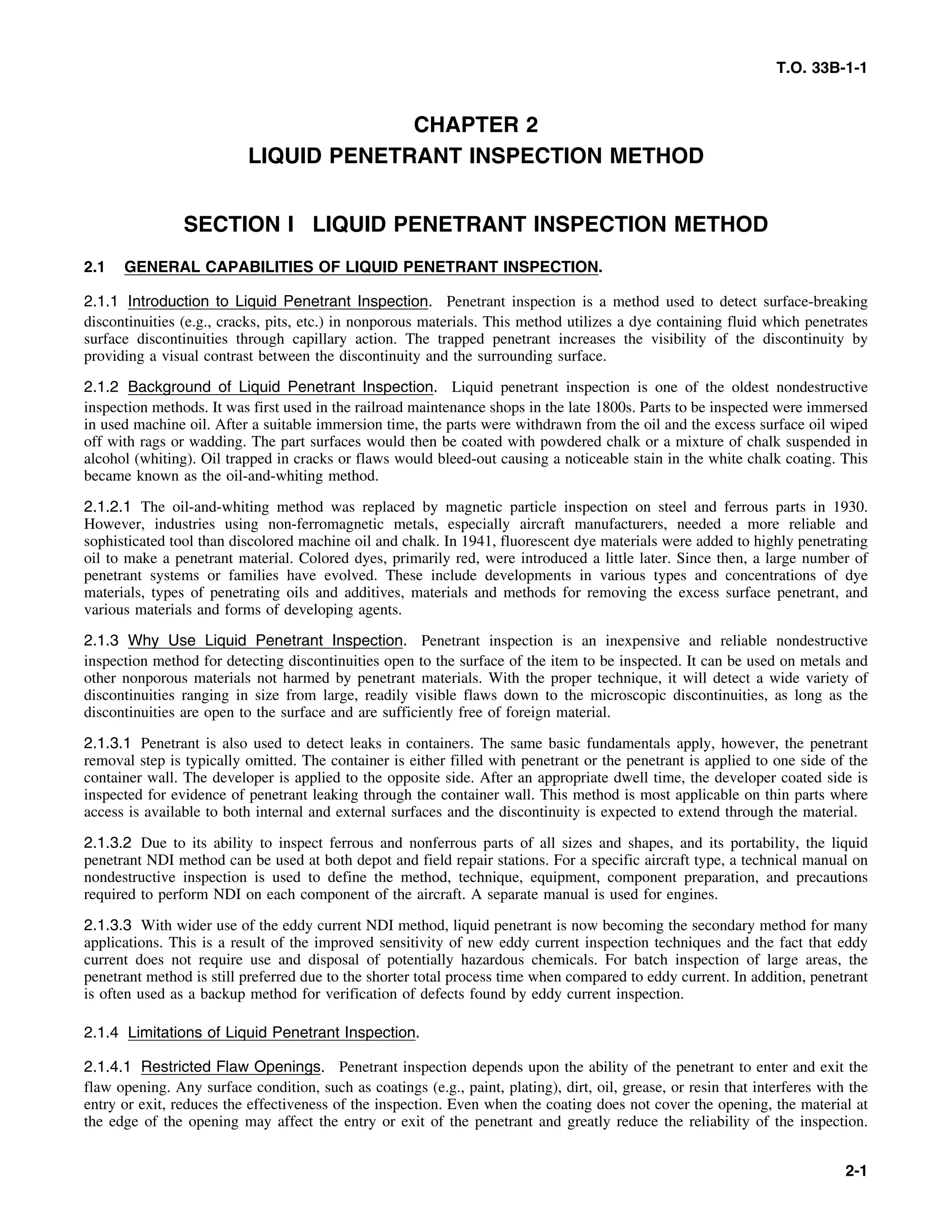 T.O. 33B-1-1
CHAPTER 2
LIQUID PENETRANT INSPECTION METHOD
SECTION I LIQUID PENETRANT INSPECTION METHOD
2.1 GENERAL CAPABILITIES OF LIQUID PENETRANT INSPECTION.
2.1.1 Introduction to Liquid Penetrant Inspection. Penetrant inspection is a method used to detect surface-breaking
discontinuities (e.g., cracks, pits, etc.) in nonporous materials. This method utilizes a dye containing fluid which penetrates
surface discontinuities through capillary action. The trapped penetrant increases the visibility of the discontinuity by
providing a visual contrast between the discontinuity and the surrounding surface.
2.1.2 Background of Liquid Penetrant Inspection. Liquid penetrant inspection is one of the oldest nondestructive
inspection methods. It was first used in the railroad maintenance shops in the late 1800s. Parts to be inspected were immersed
in used machine oil. After a suitable immersion time, the parts were withdrawn from the oil and the excess surface oil wiped
off with rags or wadding. The part surfaces would then be coated with powdered chalk or a mixture of chalk suspended in
alcohol (whiting). Oil trapped in cracks or flaws would bleed-out causing a noticeable stain in the white chalk coating. This
became known as the oil-and-whiting method.
2.1.2.1 The oil-and-whiting method was replaced by magnetic particle inspection on steel and ferrous parts in 1930.
However, industries using non-ferromagnetic metals, especially aircraft manufacturers, needed a more reliable and
sophisticated tool than discolored machine oil and chalk. In 1941, fluorescent dye materials were added to highly penetrating
oil to make a penetrant material. Colored dyes, primarily red, were introduced a little later. Since then, a large number of
penetrant systems or families have evolved. These include developments in various types and concentrations of dye
materials, types of penetrating oils and additives, materials and methods for removing the excess surface penetrant, and
various materials and forms of developing agents.
2.1.3 Why Use Liquid Penetrant Inspection. Penetrant inspection is an inexpensive and reliable nondestructive
inspection method for detecting discontinuities open to the surface of the item to be inspected. It can be used on metals and
other nonporous materials not harmed by penetrant materials. With the proper technique, it will detect a wide variety of
discontinuities ranging in size from large, readily visible flaws down to the microscopic discontinuities, as long as the
discontinuities are open to the surface and are sufficiently free of foreign material.
2.1.3.1 Penetrant is also used to detect leaks in containers. The same basic fundamentals apply, however, the penetrant
removal step is typically omitted. The container is either filled with penetrant or the penetrant is applied to one side of the
container wall. The developer is applied to the opposite side. After an appropriate dwell time, the developer coated side is
inspected for evidence of penetrant leaking through the container wall. This method is most applicable on thin parts where
access is available to both internal and external surfaces and the discontinuity is expected to extend through the material.
2.1.3.2 Due to its ability to inspect ferrous and nonferrous parts of all sizes and shapes, and its portability, the liquid
penetrant NDI method can be used at both depot and field repair stations. For a specific aircraft type, a technical manual on
nondestructive inspection is used to define the method, technique, equipment, component preparation, and precautions
required to perform NDI on each component of the aircraft. A separate manual is used for engines.
2.1.3.3 With wider use of the eddy current NDI method, liquid penetrant is now becoming the secondary method for many
applications. This is a result of the improved sensitivity of new eddy current inspection techniques and the fact that eddy
current does not require use and disposal of potentially hazardous chemicals. For batch inspection of large areas, the
penetrant method is still preferred due to the shorter total process time when compared to eddy current. In addition, penetrant
is often used as a backup method for verification of defects found by eddy current inspection.
2.1.4 Limitations of Liquid Penetrant Inspection.
2.1.4.1 Restricted Flaw Openings. Penetrant inspection depends upon the ability of the penetrant to enter and exit the
flaw opening. Any surface condition, such as coatings (e.g., paint, plating), dirt, oil, grease, or resin that interferes with the
entry or exit, reduces the effectiveness of the inspection. Even when the coating does not cover the opening, the material at
the edge of the opening may affect the entry or exit of the penetrant and greatly reduce the reliability of the inspection.
2-1
 