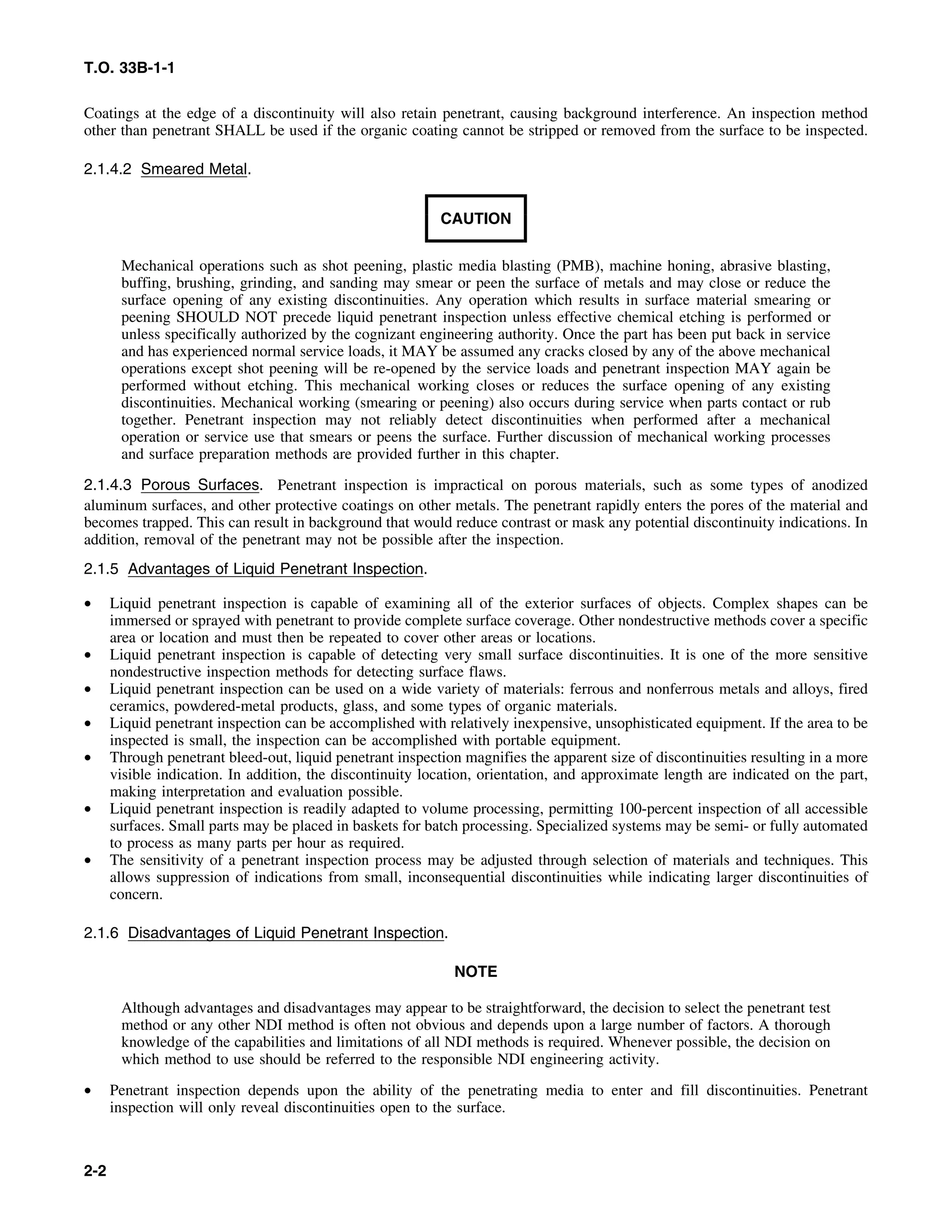 T.O. 33B-1-1
Coatings at the edge of a discontinuity will also retain penetrant, causing background interference. An inspection method
other than penetrant SHALL be used if the organic coating cannot be stripped or removed from the surface to be inspected.
2.1.4.2 Smeared Metal.
CAUTION
Mechanical operations such as shot peening, plastic media blasting (PMB), machine honing, abrasive blasting,
buffing, brushing, grinding, and sanding may smear or peen the surface of metals and may close or reduce the
surface opening of any existing discontinuities. Any operation which results in surface material smearing or
peening SHOULD NOT precede liquid penetrant inspection unless effective chemical etching is performed or
unless specifically authorized by the cognizant engineering authority. Once the part has been put back in service
and has experienced normal service loads, it MAY be assumed any cracks closed by any of the above mechanical
operations except shot peening will be re-opened by the service loads and penetrant inspection MAY again be
performed without etching. This mechanical working closes or reduces the surface opening of any existing
discontinuities. Mechanical working (smearing or peening) also occurs during service when parts contact or rub
together. Penetrant inspection may not reliably detect discontinuities when performed after a mechanical
operation or service use that smears or peens the surface. Further discussion of mechanical working processes
and surface preparation methods are provided further in this chapter.
2.1.4.3 Porous Surfaces. Penetrant inspection is impractical on porous materials, such as some types of anodized
aluminum surfaces, and other protective coatings on other metals. The penetrant rapidly enters the pores of the material and
becomes trapped. This can result in background that would reduce contrast or mask any potential discontinuity indications. In
addition, removal of the penetrant may not be possible after the inspection.
2.1.5 Advantages of Liquid Penetrant Inspection.
• Liquid penetrant inspection is capable of examining all of the exterior surfaces of objects. Complex shapes can be
immersed or sprayed with penetrant to provide complete surface coverage. Other nondestructive methods cover a specific
area or location and must then be repeated to cover other areas or locations.
• Liquid penetrant inspection is capable of detecting very small surface discontinuities. It is one of the more sensitive
nondestructive inspection methods for detecting surface flaws.
• Liquid penetrant inspection can be used on a wide variety of materials: ferrous and nonferrous metals and alloys, fired
ceramics, powdered-metal products, glass, and some types of organic materials.
• Liquid penetrant inspection can be accomplished with relatively inexpensive, unsophisticated equipment. If the area to be
inspected is small, the inspection can be accomplished with portable equipment.
• Through penetrant bleed-out, liquid penetrant inspection magnifies the apparent size of discontinuities resulting in a more
visible indication. In addition, the discontinuity location, orientation, and approximate length are indicated on the part,
making interpretation and evaluation possible.
• Liquid penetrant inspection is readily adapted to volume processing, permitting 100-percent inspection of all accessible
surfaces. Small parts may be placed in baskets for batch processing. Specialized systems may be semi- or fully automated
to process as many parts per hour as required.
• The sensitivity of a penetrant inspection process may be adjusted through selection of materials and techniques. This
allows suppression of indications from small, inconsequential discontinuities while indicating larger discontinuities of
concern.
2.1.6 Disadvantages of Liquid Penetrant Inspection.
NOTE
Although advantages and disadvantages may appear to be straightforward, the decision to select the penetrant test
method or any other NDI method is often not obvious and depends upon a large number of factors. A thorough
knowledge of the capabilities and limitations of all NDI methods is required. Whenever possible, the decision on
which method to use should be referred to the responsible NDI engineering activity.
• Penetrant inspection depends upon the ability of the penetrating media to enter and fill discontinuities. Penetrant
inspection will only reveal discontinuities open to the surface.
2-2
 
