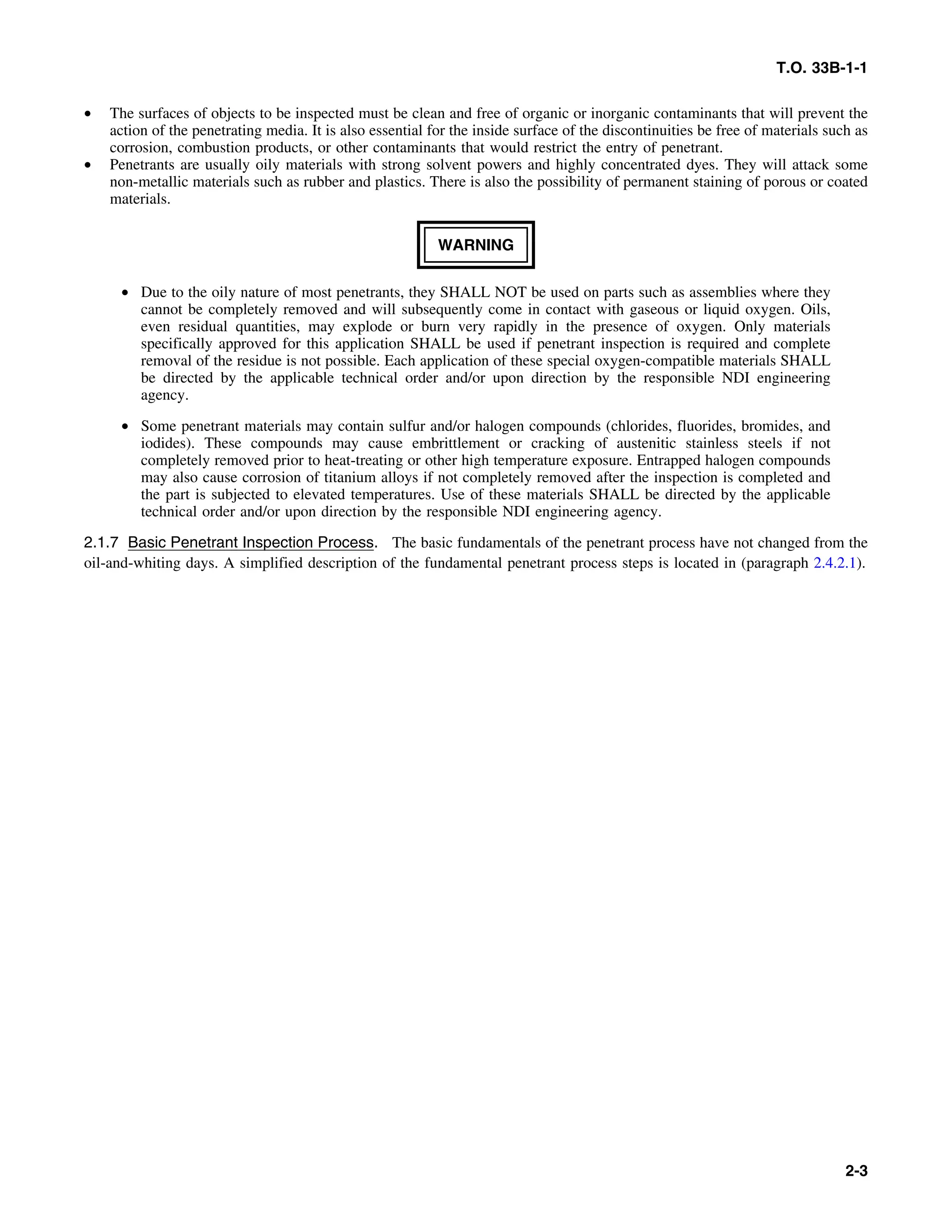 T.O. 33B-1-1
• The surfaces of objects to be inspected must be clean and free of organic or inorganic contaminants that will prevent the
action of the penetrating media. It is also essential for the inside surface of the discontinuities be free of materials such as
corrosion, combustion products, or other contaminants that would restrict the entry of penetrant.
• Penetrants are usually oily materials with strong solvent powers and highly concentrated dyes. They will attack some
non-metallic materials such as rubber and plastics. There is also the possibility of permanent staining of porous or coated
materials.
WARNING
• Due to the oily nature of most penetrants, they SHALL NOT be used on parts such as assemblies where they
cannot be completely removed and will subsequently come in contact with gaseous or liquid oxygen. Oils,
even residual quantities, may explode or burn very rapidly in the presence of oxygen. Only materials
specifically approved for this application SHALL be used if penetrant inspection is required and complete
removal of the residue is not possible. Each application of these special oxygen-compatible materials SHALL
be directed by the applicable technical order and/or upon direction by the responsible NDI engineering
agency.
• Some penetrant materials may contain sulfur and/or halogen compounds (chlorides, fluorides, bromides, and
iodides). These compounds may cause embrittlement or cracking of austenitic stainless steels if not
completely removed prior to heat-treating or other high temperature exposure. Entrapped halogen compounds
may also cause corrosion of titanium alloys if not completely removed after the inspection is completed and
the part is subjected to elevated temperatures. Use of these materials SHALL be directed by the applicable
technical order and/or upon direction by the responsible NDI engineering agency.
2.1.7 Basic Penetrant Inspection Process. The basic fundamentals of the penetrant process have not changed from the
oil-and-whiting days. A simplified description of the fundamental penetrant process steps is located in (paragraph 2.4.2.1).
2-3
 