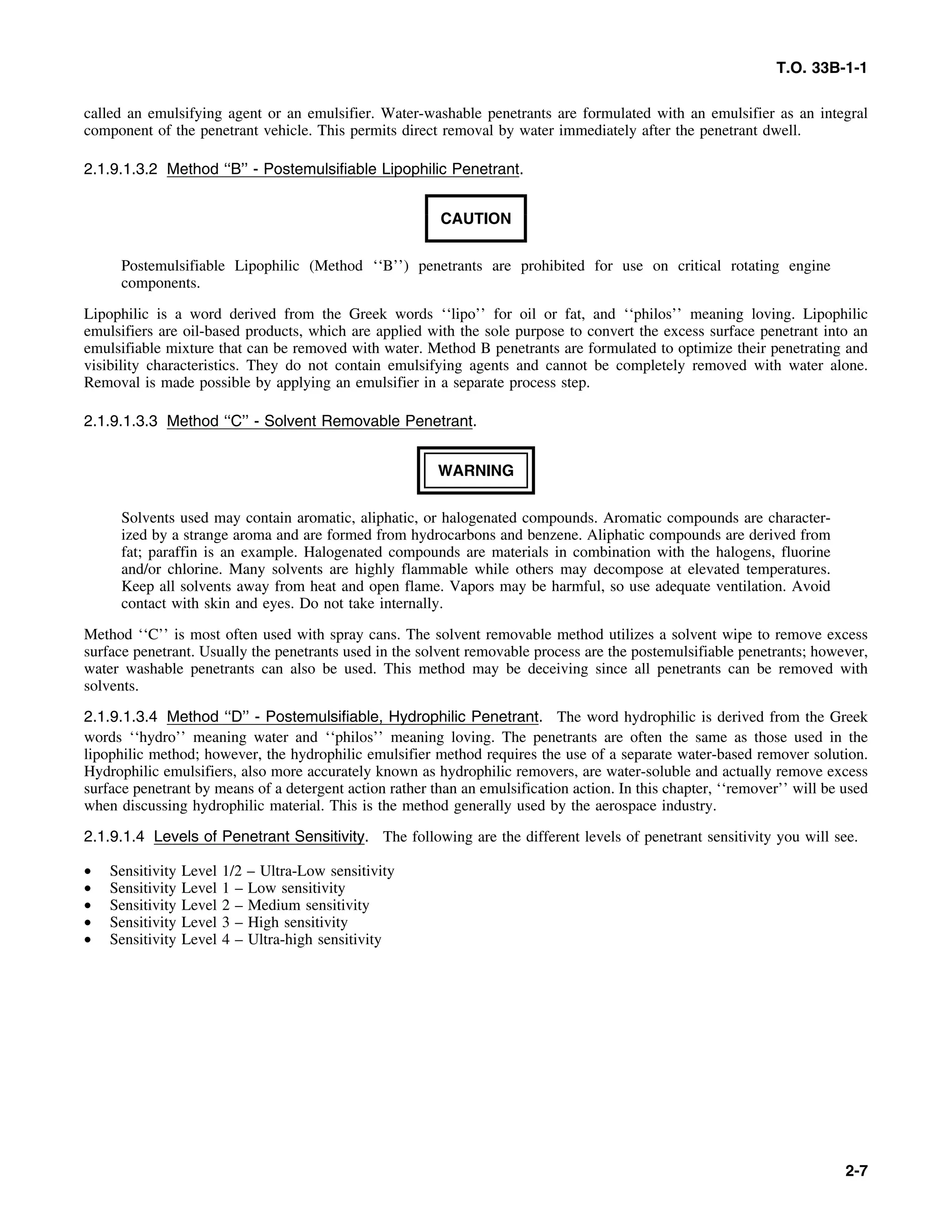 T.O. 33B-1-1
called an emulsifying agent or an emulsifier. Water-washable penetrants are formulated with an emulsifier as an integral
component of the penetrant vehicle. This permits direct removal by water immediately after the penetrant dwell.
2.1.9.1.3.2 Method ‘‘B’’ - Postemulsifiable Lipophilic Penetrant.
CAUTION
Postemulsifiable Lipophilic (Method ‘‘B’’) penetrants are prohibited for use on critical rotating engine
components.
Lipophilic is a word derived from the Greek words ‘‘lipo’’ for oil or fat, and ‘‘philos’’ meaning loving. Lipophilic
emulsifiers are oil-based products, which are applied with the sole purpose to convert the excess surface penetrant into an
emulsifiable mixture that can be removed with water. Method B penetrants are formulated to optimize their penetrating and
visibility characteristics. They do not contain emulsifying agents and cannot be completely removed with water alone.
Removal is made possible by applying an emulsifier in a separate process step.
2.1.9.1.3.3 Method ‘‘C’’ - Solvent Removable Penetrant.
WARNING
Solvents used may contain aromatic, aliphatic, or halogenated compounds. Aromatic compounds are character-
ized by a strange aroma and are formed from hydrocarbons and benzene. Aliphatic compounds are derived from
fat; paraffin is an example. Halogenated compounds are materials in combination with the halogens, fluorine
and/or chlorine. Many solvents are highly flammable while others may decompose at elevated temperatures.
Keep all solvents away from heat and open flame. Vapors may be harmful, so use adequate ventilation. Avoid
contact with skin and eyes. Do not take internally.
Method ‘‘C’’ is most often used with spray cans. The solvent removable method utilizes a solvent wipe to remove excess
surface penetrant. Usually the penetrants used in the solvent removable process are the postemulsifiable penetrants; however,
water washable penetrants can also be used. This method may be deceiving since all penetrants can be removed with
solvents.
2.1.9.1.3.4 Method ‘‘D’’ - Postemulsifiable, Hydrophilic Penetrant. The word hydrophilic is derived from the Greek
words ‘‘hydro’’ meaning water and ‘‘philos’’ meaning loving. The penetrants are often the same as those used in the
lipophilic method; however, the hydrophilic emulsifier method requires the use of a separate water-based remover solution.
Hydrophilic emulsifiers, also more accurately known as hydrophilic removers, are water-soluble and actually remove excess
surface penetrant by means of a detergent action rather than an emulsification action. In this chapter, ‘‘remover’’ will be used
when discussing hydrophilic material. This is the method generally used by the aerospace industry.
2.1.9.1.4 Levels of Penetrant Sensitivity. The following are the different levels of penetrant sensitivity you will see.
• Sensitivity Level 1/2 – Ultra-Low sensitivity
• Sensitivity Level 1 – Low sensitivity
• Sensitivity Level 2 – Medium sensitivity
• Sensitivity Level 3 – High sensitivity
• Sensitivity Level 4 – Ultra-high sensitivity
2-7
 