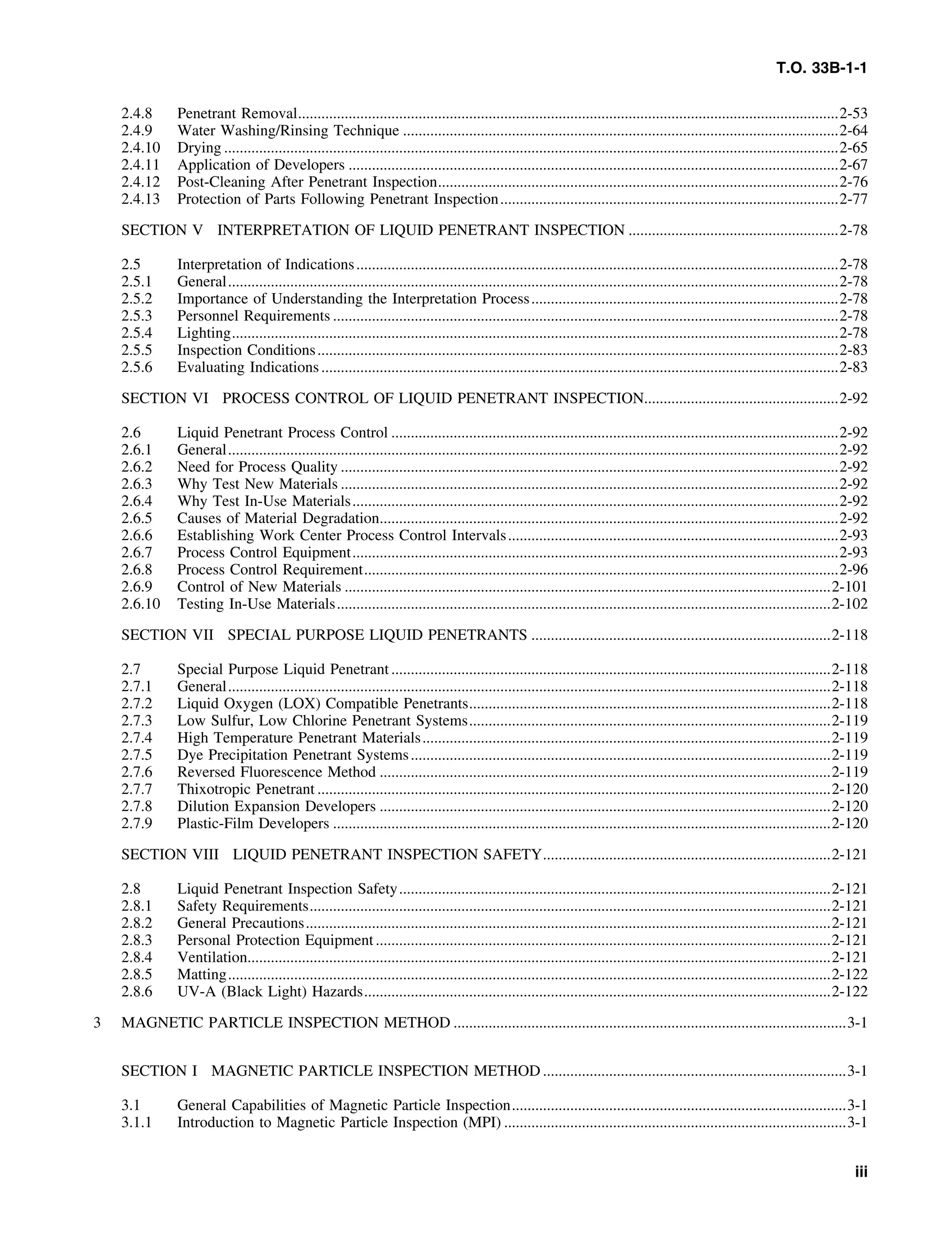 T.O. 33B-1-1
2.4.8 Penetrant Removal...........................................................................................................................................2-53
2.4.9 Water Washing/Rinsing Technique ................................................................................................................2-64
2.4.10 Drying ..............................................................................................................................................................2-65
2.4.11 Application of Developers ..............................................................................................................................2-67
2.4.12 Post-Cleaning After Penetrant Inspection.......................................................................................................2-76
2.4.13 Protection of Parts Following Penetrant Inspection.......................................................................................2-77
SECTION V INTERPRETATION OF LIQUID PENETRANT INSPECTION ......................................................2-78
2.5 Interpretation of Indications............................................................................................................................2-78
2.5.1 General.............................................................................................................................................................2-78
2.5.2 Importance of Understanding the Interpretation Process...............................................................................2-78
2.5.3 Personnel Requirements ..................................................................................................................................2-78
2.5.4 Lighting............................................................................................................................................................2-78
2.5.5 Inspection Conditions......................................................................................................................................2-83
2.5.6 Evaluating Indications.....................................................................................................................................2-83
SECTION VI PROCESS CONTROL OF LIQUID PENETRANT INSPECTION..................................................2-92
2.6 Liquid Penetrant Process Control ...................................................................................................................2-92
2.6.1 General.............................................................................................................................................................2-92
2.6.2 Need for Process Quality ................................................................................................................................2-92
2.6.3 Why Test New Materials ................................................................................................................................2-92
2.6.4 Why Test In-Use Materials.............................................................................................................................2-92
2.6.5 Causes of Material Degradation......................................................................................................................2-92
2.6.6 Establishing Work Center Process Control Intervals.....................................................................................2-93
2.6.7 Process Control Equipment.............................................................................................................................2-93
2.6.8 Process Control Requirement..........................................................................................................................2-96
2.6.9 Control of New Materials .............................................................................................................................2-101
2.6.10 Testing In-Use Materials...............................................................................................................................2-102
SECTION VII SPECIAL PURPOSE LIQUID PENETRANTS .............................................................................2-118
2.7 Special Purpose Liquid Penetrant .................................................................................................................2-118
2.7.1 General...........................................................................................................................................................2-118
2.7.2 Liquid Oxygen (LOX) Compatible Penetrants.............................................................................................2-118
2.7.3 Low Sulfur, Low Chlorine Penetrant Systems.............................................................................................2-119
2.7.4 High Temperature Penetrant Materials.........................................................................................................2-119
2.7.5 Dye Precipitation Penetrant Systems............................................................................................................2-119
2.7.6 Reversed Fluorescence Method ....................................................................................................................2-119
2.7.7 Thixotropic Penetrant ....................................................................................................................................2-120
2.7.8 Dilution Expansion Developers ....................................................................................................................2-120
2.7.9 Plastic-Film Developers ................................................................................................................................2-120
SECTION VIII LIQUID PENETRANT INSPECTION SAFETY..........................................................................2-121
2.8 Liquid Penetrant Inspection Safety...............................................................................................................2-121
2.8.1 Safety Requirements......................................................................................................................................2-121
2.8.2 General Precautions.......................................................................................................................................2-121
2.8.3 Personal Protection Equipment.....................................................................................................................2-121
2.8.4 Ventilation......................................................................................................................................................2-121
2.8.5 Matting...........................................................................................................................................................2-122
2.8.6 UV-A (Black Light) Hazards........................................................................................................................2-122
3 MAGNETIC PARTICLE INSPECTION METHOD .....................................................................................................3-1
SECTION I MAGNETIC PARTICLE INSPECTION METHOD ..............................................................................3-1
3.1 General Capabilities of Magnetic Particle Inspection......................................................................................3-1
3.1.1 Introduction to Magnetic Particle Inspection (MPI) ........................................................................................3-1
iii
 
