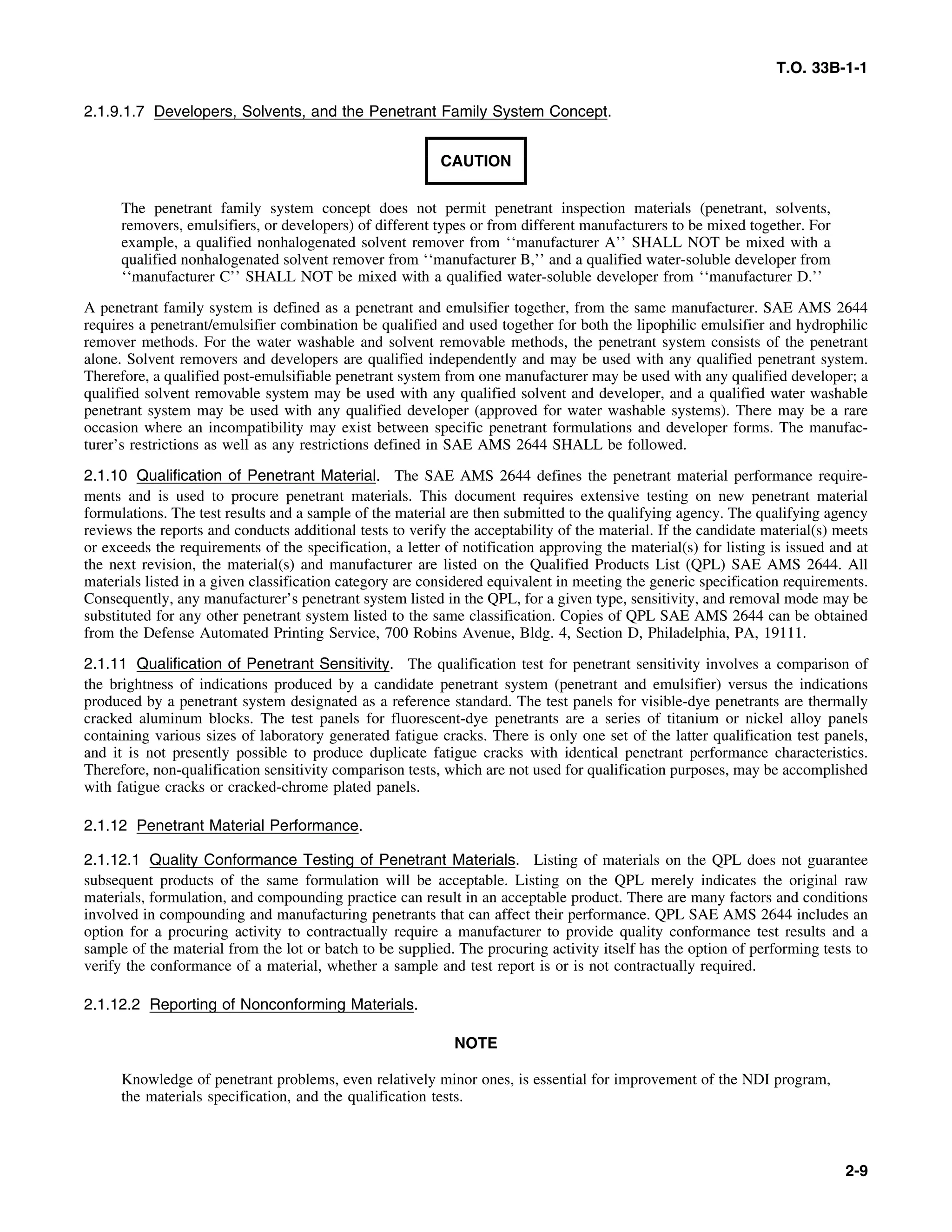 T.O. 33B-1-1
2.1.9.1.7 Developers, Solvents, and the Penetrant Family System Concept.
CAUTION
The penetrant family system concept does not permit penetrant inspection materials (penetrant, solvents,
removers, emulsifiers, or developers) of different types or from different manufacturers to be mixed together. For
example, a qualified nonhalogenated solvent remover from ‘‘manufacturer A’’ SHALL NOT be mixed with a
qualified nonhalogenated solvent remover from ‘‘manufacturer B,’’ and a qualified water-soluble developer from
‘‘manufacturer C’’ SHALL NOT be mixed with a qualified water-soluble developer from ‘‘manufacturer D.’’
A penetrant family system is defined as a penetrant and emulsifier together, from the same manufacturer. SAE AMS 2644
requires a penetrant/emulsifier combination be qualified and used together for both the lipophilic emulsifier and hydrophilic
remover methods. For the water washable and solvent removable methods, the penetrant system consists of the penetrant
alone. Solvent removers and developers are qualified independently and may be used with any qualified penetrant system.
Therefore, a qualified post-emulsifiable penetrant system from one manufacturer may be used with any qualified developer; a
qualified solvent removable system may be used with any qualified solvent and developer, and a qualified water washable
penetrant system may be used with any qualified developer (approved for water washable systems). There may be a rare
occasion where an incompatibility may exist between specific penetrant formulations and developer forms. The manufac-
turer’s restrictions as well as any restrictions defined in SAE AMS 2644 SHALL be followed.
2.1.10 Qualification of Penetrant Material. The SAE AMS 2644 defines the penetrant material performance require-
ments and is used to procure penetrant materials. This document requires extensive testing on new penetrant material
formulations. The test results and a sample of the material are then submitted to the qualifying agency. The qualifying agency
reviews the reports and conducts additional tests to verify the acceptability of the material. If the candidate material(s) meets
or exceeds the requirements of the specification, a letter of notification approving the material(s) for listing is issued and at
the next revision, the material(s) and manufacturer are listed on the Qualified Products List (QPL) SAE AMS 2644. All
materials listed in a given classification category are considered equivalent in meeting the generic specification requirements.
Consequently, any manufacturer’s penetrant system listed in the QPL, for a given type, sensitivity, and removal mode may be
substituted for any other penetrant system listed to the same classification. Copies of QPL SAE AMS 2644 can be obtained
from the Defense Automated Printing Service, 700 Robins Avenue, Bldg. 4, Section D, Philadelphia, PA, 19111.
2.1.11 Qualification of Penetrant Sensitivity. The qualification test for penetrant sensitivity involves a comparison of
the brightness of indications produced by a candidate penetrant system (penetrant and emulsifier) versus the indications
produced by a penetrant system designated as a reference standard. The test panels for visible-dye penetrants are thermally
cracked aluminum blocks. The test panels for fluorescent-dye penetrants are a series of titanium or nickel alloy panels
containing various sizes of laboratory generated fatigue cracks. There is only one set of the latter qualification test panels,
and it is not presently possible to produce duplicate fatigue cracks with identical penetrant performance characteristics.
Therefore, non-qualification sensitivity comparison tests, which are not used for qualification purposes, may be accomplished
with fatigue cracks or cracked-chrome plated panels.
2.1.12 Penetrant Material Performance.
2.1.12.1 Quality Conformance Testing of Penetrant Materials. Listing of materials on the QPL does not guarantee
subsequent products of the same formulation will be acceptable. Listing on the QPL merely indicates the original raw
materials, formulation, and compounding practice can result in an acceptable product. There are many factors and conditions
involved in compounding and manufacturing penetrants that can affect their performance. QPL SAE AMS 2644 includes an
option for a procuring activity to contractually require a manufacturer to provide quality conformance test results and a
sample of the material from the lot or batch to be supplied. The procuring activity itself has the option of performing tests to
verify the conformance of a material, whether a sample and test report is or is not contractually required.
2.1.12.2 Reporting of Nonconforming Materials.
NOTE
Knowledge of penetrant problems, even relatively minor ones, is essential for improvement of the NDI program,
the materials specification, and the qualification tests.
2-9
 