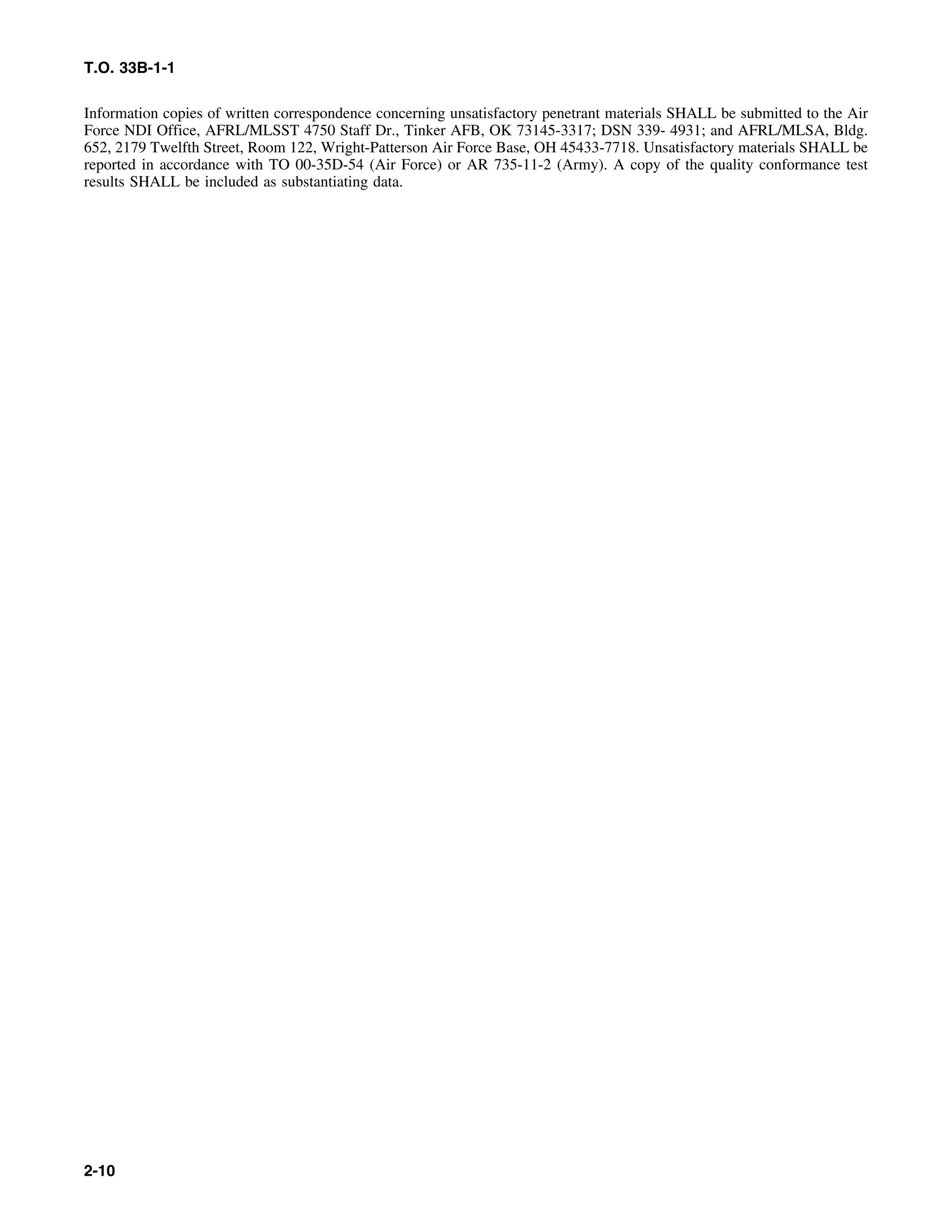 T.O. 33B-1-1
Information copies of written correspondence concerning unsatisfactory penetrant materials SHALL be submitted to the Air
Force NDI Office, AFRL/MLSST 4750 Staff Dr., Tinker AFB, OK 73145-3317; DSN 339- 4931; and AFRL/MLSA, Bldg.
652, 2179 Twelfth Street, Room 122, Wright-Patterson Air Force Base, OH 45433-7718. Unsatisfactory materials SHALL be
reported in accordance with TO 00-35D-54 (Air Force) or AR 735-11-2 (Army). A copy of the quality conformance test
results SHALL be included as substantiating data.
2-10
 