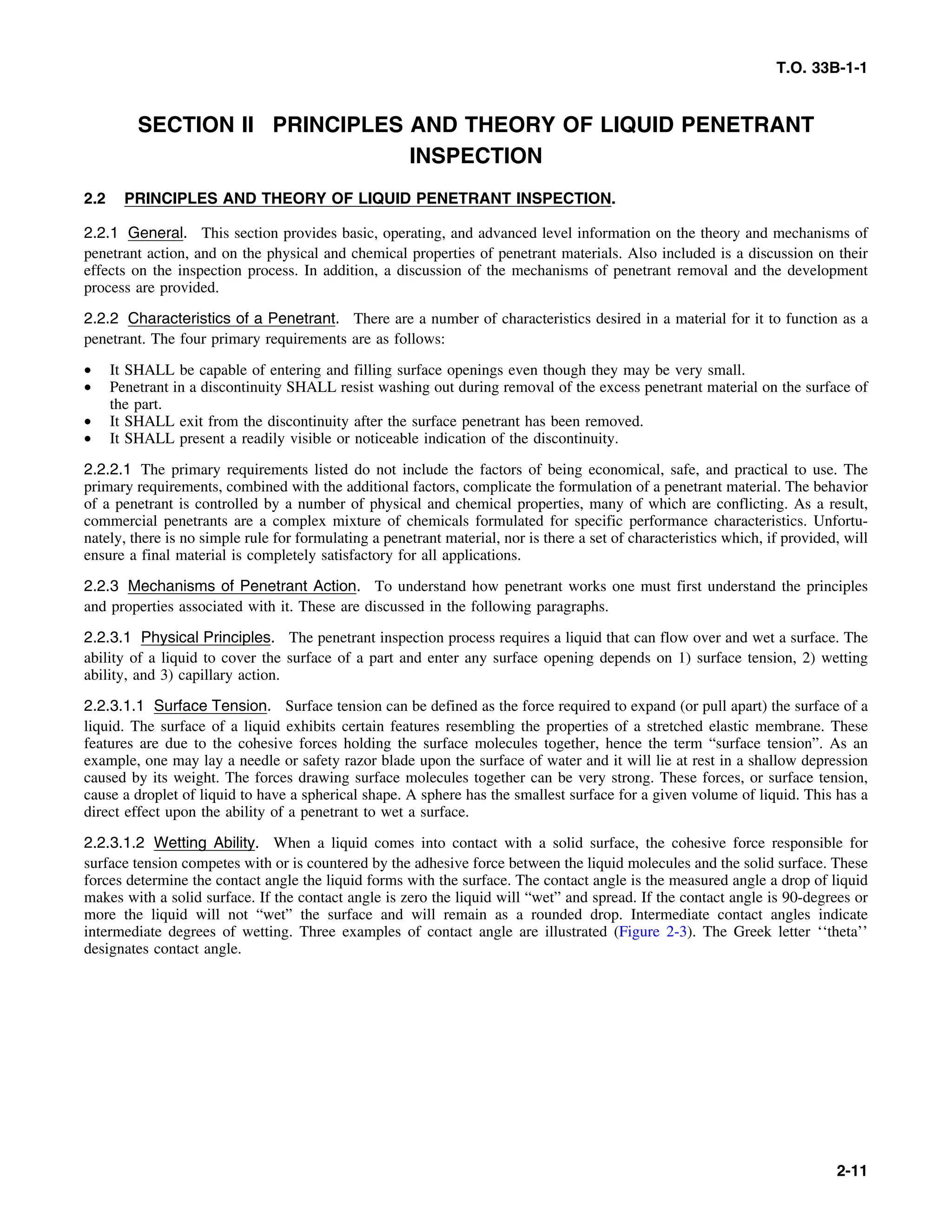 T.O. 33B-1-1
SECTION II PRINCIPLES AND THEORY OF LIQUID PENETRANT
INSPECTION
2.2 PRINCIPLES AND THEORY OF LIQUID PENETRANT INSPECTION.
2.2.1 General. This section provides basic, operating, and advanced level information on the theory and mechanisms of
penetrant action, and on the physical and chemical properties of penetrant materials. Also included is a discussion on their
effects on the inspection process. In addition, a discussion of the mechanisms of penetrant removal and the development
process are provided.
2.2.2 Characteristics of a Penetrant. There are a number of characteristics desired in a material for it to function as a
penetrant. The four primary requirements are as follows:
• It SHALL be capable of entering and filling surface openings even though they may be very small.
• Penetrant in a discontinuity SHALL resist washing out during removal of the excess penetrant material on the surface of
the part.
• It SHALL exit from the discontinuity after the surface penetrant has been removed.
• It SHALL present a readily visible or noticeable indication of the discontinuity.
2.2.2.1 The primary requirements listed do not include the factors of being economical, safe, and practical to use. The
primary requirements, combined with the additional factors, complicate the formulation of a penetrant material. The behavior
of a penetrant is controlled by a number of physical and chemical properties, many of which are conflicting. As a result,
commercial penetrants are a complex mixture of chemicals formulated for specific performance characteristics. Unfortu-
nately, there is no simple rule for formulating a penetrant material, nor is there a set of characteristics which, if provided, will
ensure a final material is completely satisfactory for all applications.
2.2.3 Mechanisms of Penetrant Action. To understand how penetrant works one must first understand the principles
and properties associated with it. These are discussed in the following paragraphs.
2.2.3.1 Physical Principles. The penetrant inspection process requires a liquid that can flow over and wet a surface. The
ability of a liquid to cover the surface of a part and enter any surface opening depends on 1) surface tension, 2) wetting
ability, and 3) capillary action.
2.2.3.1.1 Surface Tension. Surface tension can be defined as the force required to expand (or pull apart) the surface of a
liquid. The surface of a liquid exhibits certain features resembling the properties of a stretched elastic membrane. These
features are due to the cohesive forces holding the surface molecules together, hence the term “surface tension”. As an
example, one may lay a needle or safety razor blade upon the surface of water and it will lie at rest in a shallow depression
caused by its weight. The forces drawing surface molecules together can be very strong. These forces, or surface tension,
cause a droplet of liquid to have a spherical shape. A sphere has the smallest surface for a given volume of liquid. This has a
direct effect upon the ability of a penetrant to wet a surface.
2.2.3.1.2 Wetting Ability. When a liquid comes into contact with a solid surface, the cohesive force responsible for
surface tension competes with or is countered by the adhesive force between the liquid molecules and the solid surface. These
forces determine the contact angle the liquid forms with the surface. The contact angle is the measured angle a drop of liquid
makes with a solid surface. If the contact angle is zero the liquid will “wet” and spread. If the contact angle is 90-degrees or
more the liquid will not “wet” the surface and will remain as a rounded drop. Intermediate contact angles indicate
intermediate degrees of wetting. Three examples of contact angle are illustrated (Figure 2-3). The Greek letter ‘‘theta’’
designates contact angle.
2-11
 