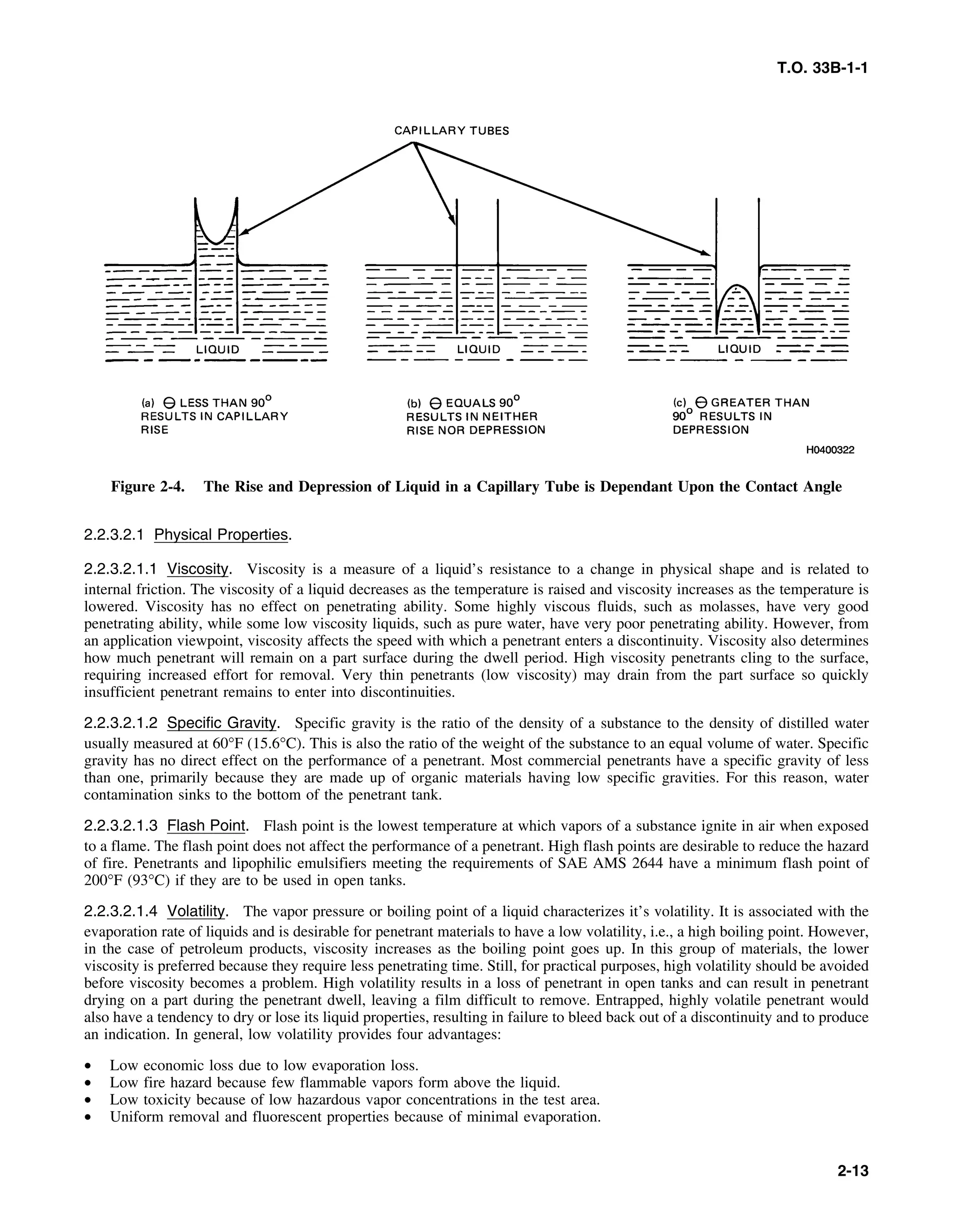 T.O. 33B-1-1
Figure 2-4. The Rise and Depression of Liquid in a Capillary Tube is Dependant Upon the Contact Angle
2.2.3.2.1 Physical Properties.
2.2.3.2.1.1 Viscosity. Viscosity is a measure of a liquid’s resistance to a change in physical shape and is related to
internal friction. The viscosity of a liquid decreases as the temperature is raised and viscosity increases as the temperature is
lowered. Viscosity has no effect on penetrating ability. Some highly viscous fluids, such as molasses, have very good
penetrating ability, while some low viscosity liquids, such as pure water, have very poor penetrating ability. However, from
an application viewpoint, viscosity affects the speed with which a penetrant enters a discontinuity. Viscosity also determines
how much penetrant will remain on a part surface during the dwell period. High viscosity penetrants cling to the surface,
requiring increased effort for removal. Very thin penetrants (low viscosity) may drain from the part surface so quickly
insufficient penetrant remains to enter into discontinuities.
2.2.3.2.1.2 Specific Gravity. Specific gravity is the ratio of the density of a substance to the density of distilled water
usually measured at 60°F (15.6°C). This is also the ratio of the weight of the substance to an equal volume of water. Specific
gravity has no direct effect on the performance of a penetrant. Most commercial penetrants have a specific gravity of less
than one, primarily because they are made up of organic materials having low specific gravities. For this reason, water
contamination sinks to the bottom of the penetrant tank.
2.2.3.2.1.3 Flash Point. Flash point is the lowest temperature at which vapors of a substance ignite in air when exposed
to a flame. The flash point does not affect the performance of a penetrant. High flash points are desirable to reduce the hazard
of fire. Penetrants and lipophilic emulsifiers meeting the requirements of SAE AMS 2644 have a minimum flash point of
200°F (93°C) if they are to be used in open tanks.
2.2.3.2.1.4 Volatility. The vapor pressure or boiling point of a liquid characterizes it’s volatility. It is associated with the
evaporation rate of liquids and is desirable for penetrant materials to have a low volatility, i.e., a high boiling point. However,
in the case of petroleum products, viscosity increases as the boiling point goes up. In this group of materials, the lower
viscosity is preferred because they require less penetrating time. Still, for practical purposes, high volatility should be avoided
before viscosity becomes a problem. High volatility results in a loss of penetrant in open tanks and can result in penetrant
drying on a part during the penetrant dwell, leaving a film difficult to remove. Entrapped, highly volatile penetrant would
also have a tendency to dry or lose its liquid properties, resulting in failure to bleed back out of a discontinuity and to produce
an indication. In general, low volatility provides four advantages:
• Low economic loss due to low evaporation loss.
• Low fire hazard because few flammable vapors form above the liquid.
• Low toxicity because of low hazardous vapor concentrations in the test area.
• Uniform removal and fluorescent properties because of minimal evaporation.
2-13
 