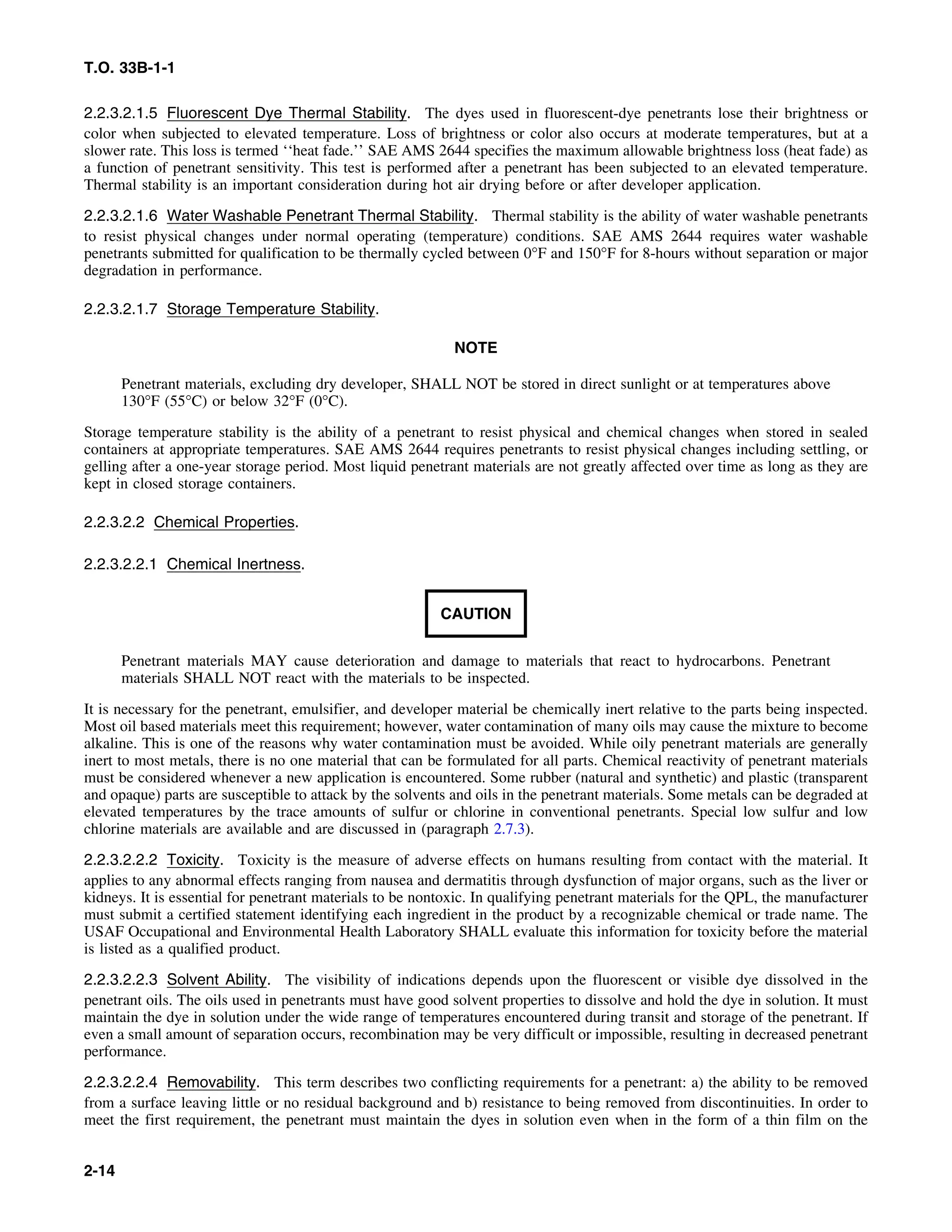 T.O. 33B-1-1
2.2.3.2.1.5 Fluorescent Dye Thermal Stability. The dyes used in fluorescent-dye penetrants lose their brightness or
color when subjected to elevated temperature. Loss of brightness or color also occurs at moderate temperatures, but at a
slower rate. This loss is termed ‘‘heat fade.’’ SAE AMS 2644 specifies the maximum allowable brightness loss (heat fade) as
a function of penetrant sensitivity. This test is performed after a penetrant has been subjected to an elevated temperature.
Thermal stability is an important consideration during hot air drying before or after developer application.
2.2.3.2.1.6 Water Washable Penetrant Thermal Stability. Thermal stability is the ability of water washable penetrants
to resist physical changes under normal operating (temperature) conditions. SAE AMS 2644 requires water washable
penetrants submitted for qualification to be thermally cycled between 0°F and 150°F for 8-hours without separation or major
degradation in performance.
2.2.3.2.1.7 Storage Temperature Stability.
NOTE
Penetrant materials, excluding dry developer, SHALL NOT be stored in direct sunlight or at temperatures above
130°F (55°C) or below 32°F (0°C).
Storage temperature stability is the ability of a penetrant to resist physical and chemical changes when stored in sealed
containers at appropriate temperatures. SAE AMS 2644 requires penetrants to resist physical changes including settling, or
gelling after a one-year storage period. Most liquid penetrant materials are not greatly affected over time as long as they are
kept in closed storage containers.
2.2.3.2.2 Chemical Properties.
2.2.3.2.2.1 Chemical Inertness.
CAUTION
Penetrant materials MAY cause deterioration and damage to materials that react to hydrocarbons. Penetrant
materials SHALL NOT react with the materials to be inspected.
It is necessary for the penetrant, emulsifier, and developer material be chemically inert relative to the parts being inspected.
Most oil based materials meet this requirement; however, water contamination of many oils may cause the mixture to become
alkaline. This is one of the reasons why water contamination must be avoided. While oily penetrant materials are generally
inert to most metals, there is no one material that can be formulated for all parts. Chemical reactivity of penetrant materials
must be considered whenever a new application is encountered. Some rubber (natural and synthetic) and plastic (transparent
and opaque) parts are susceptible to attack by the solvents and oils in the penetrant materials. Some metals can be degraded at
elevated temperatures by the trace amounts of sulfur or chlorine in conventional penetrants. Special low sulfur and low
chlorine materials are available and are discussed in (paragraph 2.7.3).
2.2.3.2.2.2 Toxicity. Toxicity is the measure of adverse effects on humans resulting from contact with the material. It
applies to any abnormal effects ranging from nausea and dermatitis through dysfunction of major organs, such as the liver or
kidneys. It is essential for penetrant materials to be nontoxic. In qualifying penetrant materials for the QPL, the manufacturer
must submit a certified statement identifying each ingredient in the product by a recognizable chemical or trade name. The
USAF Occupational and Environmental Health Laboratory SHALL evaluate this information for toxicity before the material
is listed as a qualified product.
2.2.3.2.2.3 Solvent Ability. The visibility of indications depends upon the fluorescent or visible dye dissolved in the
penetrant oils. The oils used in penetrants must have good solvent properties to dissolve and hold the dye in solution. It must
maintain the dye in solution under the wide range of temperatures encountered during transit and storage of the penetrant. If
even a small amount of separation occurs, recombination may be very difficult or impossible, resulting in decreased penetrant
performance.
2.2.3.2.2.4 Removability. This term describes two conflicting requirements for a penetrant: a) the ability to be removed
from a surface leaving little or no residual background and b) resistance to being removed from discontinuities. In order to
meet the first requirement, the penetrant must maintain the dyes in solution even when in the form of a thin film on the
2-14
 