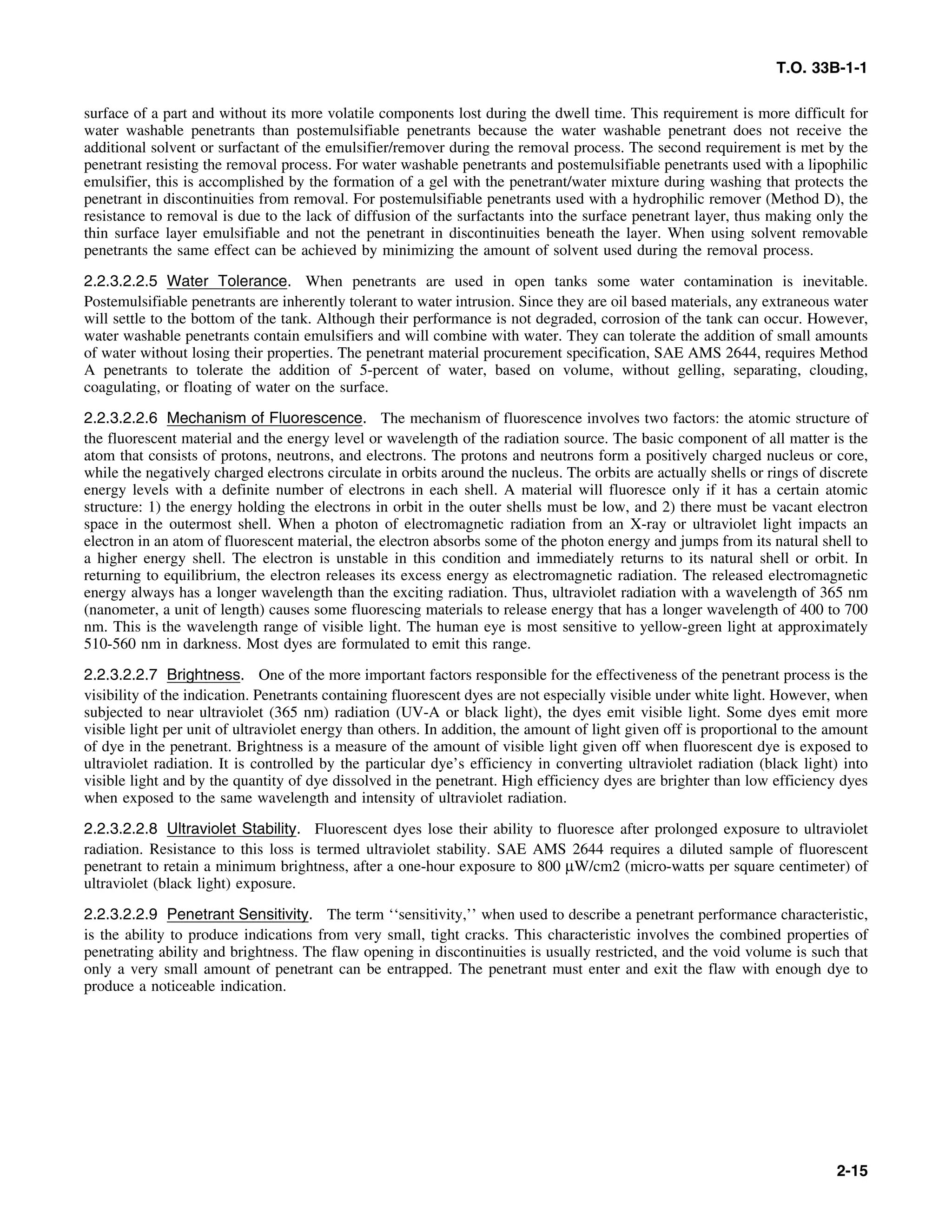 T.O. 33B-1-1
surface of a part and without its more volatile components lost during the dwell time. This requirement is more difficult for
water washable penetrants than postemulsifiable penetrants because the water washable penetrant does not receive the
additional solvent or surfactant of the emulsifier/remover during the removal process. The second requirement is met by the
penetrant resisting the removal process. For water washable penetrants and postemulsifiable penetrants used with a lipophilic
emulsifier, this is accomplished by the formation of a gel with the penetrant/water mixture during washing that protects the
penetrant in discontinuities from removal. For postemulsifiable penetrants used with a hydrophilic remover (Method D), the
resistance to removal is due to the lack of diffusion of the surfactants into the surface penetrant layer, thus making only the
thin surface layer emulsifiable and not the penetrant in discontinuities beneath the layer. When using solvent removable
penetrants the same effect can be achieved by minimizing the amount of solvent used during the removal process.
2.2.3.2.2.5 Water Tolerance. When penetrants are used in open tanks some water contamination is inevitable.
Postemulsifiable penetrants are inherently tolerant to water intrusion. Since they are oil based materials, any extraneous water
will settle to the bottom of the tank. Although their performance is not degraded, corrosion of the tank can occur. However,
water washable penetrants contain emulsifiers and will combine with water. They can tolerate the addition of small amounts
of water without losing their properties. The penetrant material procurement specification, SAE AMS 2644, requires Method
A penetrants to tolerate the addition of 5-percent of water, based on volume, without gelling, separating, clouding,
coagulating, or floating of water on the surface.
2.2.3.2.2.6 Mechanism of Fluorescence. The mechanism of fluorescence involves two factors: the atomic structure of
the fluorescent material and the energy level or wavelength of the radiation source. The basic component of all matter is the
atom that consists of protons, neutrons, and electrons. The protons and neutrons form a positively charged nucleus or core,
while the negatively charged electrons circulate in orbits around the nucleus. The orbits are actually shells or rings of discrete
energy levels with a definite number of electrons in each shell. A material will fluoresce only if it has a certain atomic
structure: 1) the energy holding the electrons in orbit in the outer shells must be low, and 2) there must be vacant electron
space in the outermost shell. When a photon of electromagnetic radiation from an X-ray or ultraviolet light impacts an
electron in an atom of fluorescent material, the electron absorbs some of the photon energy and jumps from its natural shell to
a higher energy shell. The electron is unstable in this condition and immediately returns to its natural shell or orbit. In
returning to equilibrium, the electron releases its excess energy as electromagnetic radiation. The released electromagnetic
energy always has a longer wavelength than the exciting radiation. Thus, ultraviolet radiation with a wavelength of 365 nm
(nanometer, a unit of length) causes some fluorescing materials to release energy that has a longer wavelength of 400 to 700
nm. This is the wavelength range of visible light. The human eye is most sensitive to yellow-green light at approximately
510-560 nm in darkness. Most dyes are formulated to emit this range.
2.2.3.2.2.7 Brightness. One of the more important factors responsible for the effectiveness of the penetrant process is the
visibility of the indication. Penetrants containing fluorescent dyes are not especially visible under white light. However, when
subjected to near ultraviolet (365 nm) radiation (UV-A or black light), the dyes emit visible light. Some dyes emit more
visible light per unit of ultraviolet energy than others. In addition, the amount of light given off is proportional to the amount
of dye in the penetrant. Brightness is a measure of the amount of visible light given off when fluorescent dye is exposed to
ultraviolet radiation. It is controlled by the particular dye’s efficiency in converting ultraviolet radiation (black light) into
visible light and by the quantity of dye dissolved in the penetrant. High efficiency dyes are brighter than low efficiency dyes
when exposed to the same wavelength and intensity of ultraviolet radiation.
2.2.3.2.2.8 Ultraviolet Stability. Fluorescent dyes lose their ability to fluoresce after prolonged exposure to ultraviolet
radiation. Resistance to this loss is termed ultraviolet stability. SAE AMS 2644 requires a diluted sample of fluorescent
penetrant to retain a minimum brightness, after a one-hour exposure to 800 μW/cm2 (micro-watts per square centimeter) of
ultraviolet (black light) exposure.
2.2.3.2.2.9 Penetrant Sensitivity. The term ‘‘sensitivity,’’ when used to describe a penetrant performance characteristic,
is the ability to produce indications from very small, tight cracks. This characteristic involves the combined properties of
penetrating ability and brightness. The flaw opening in discontinuities is usually restricted, and the void volume is such that
only a very small amount of penetrant can be entrapped. The penetrant must enter and exit the flaw with enough dye to
produce a noticeable indication.
2-15
 