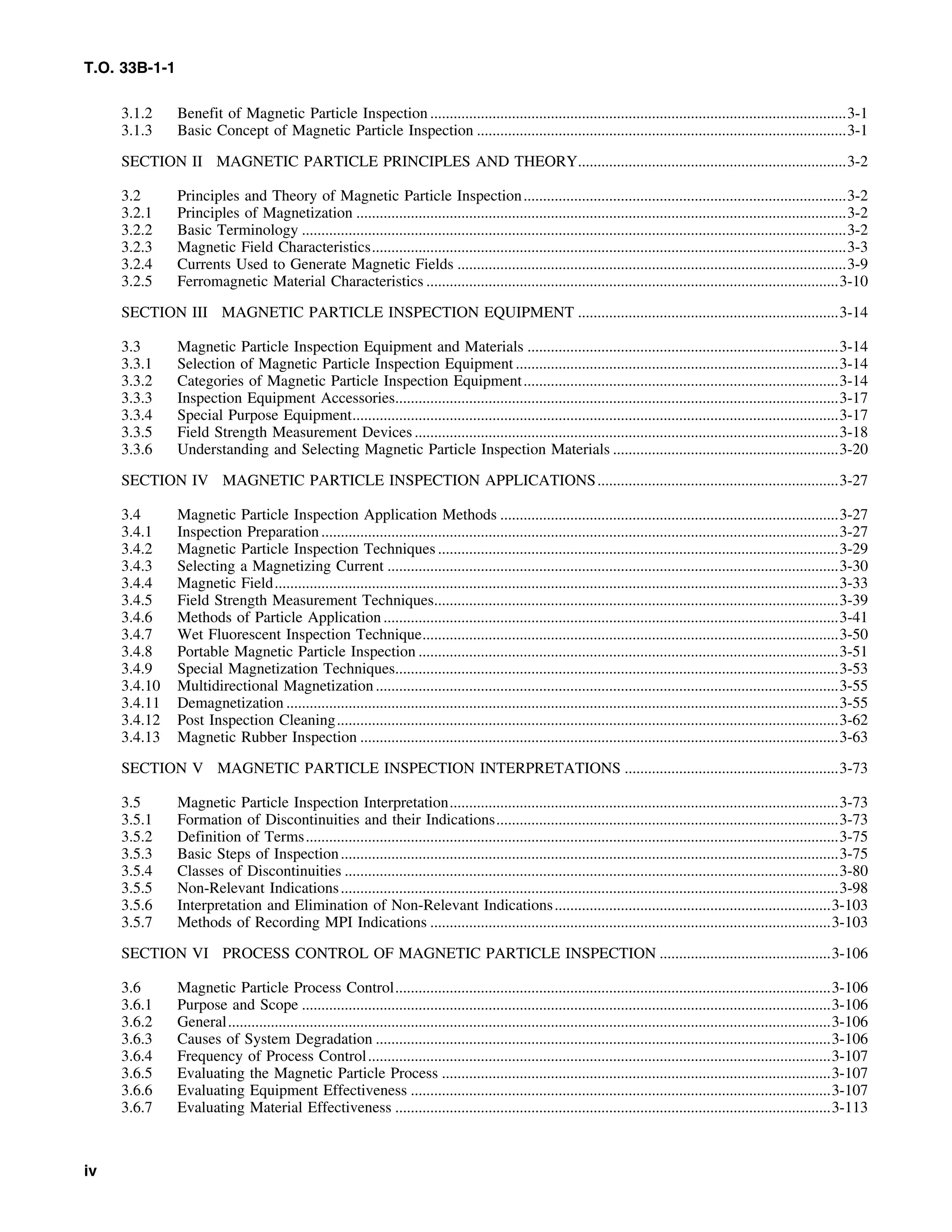 T.O. 33B-1-1
3.1.2 Benefit of Magnetic Particle Inspection ...........................................................................................................3-1
3.1.3 Basic Concept of Magnetic Particle Inspection ...............................................................................................3-1
SECTION II MAGNETIC PARTICLE PRINCIPLES AND THEORY.....................................................................3-2
3.2 Principles and Theory of Magnetic Particle Inspection...................................................................................3-2
3.2.1 Principles of Magnetization ..............................................................................................................................3-2
3.2.2 Basic Terminology ............................................................................................................................................3-2
3.2.3 Magnetic Field Characteristics..........................................................................................................................3-3
3.2.4 Currents Used to Generate Magnetic Fields ....................................................................................................3-9
3.2.5 Ferromagnetic Material Characteristics ..........................................................................................................3-10
SECTION III MAGNETIC PARTICLE INSPECTION EQUIPMENT ...................................................................3-14
3.3 Magnetic Particle Inspection Equipment and Materials ................................................................................3-14
3.3.1 Selection of Magnetic Particle Inspection Equipment ...................................................................................3-14
3.3.2 Categories of Magnetic Particle Inspection Equipment.................................................................................3-14
3.3.3 Inspection Equipment Accessories..................................................................................................................3-17
3.3.4 Special Purpose Equipment.............................................................................................................................3-17
3.3.5 Field Strength Measurement Devices .............................................................................................................3-18
3.3.6 Understanding and Selecting Magnetic Particle Inspection Materials ..........................................................3-20
SECTION IV MAGNETIC PARTICLE INSPECTION APPLICATIONS..............................................................3-27
3.4 Magnetic Particle Inspection Application Methods .......................................................................................3-27
3.4.1 Inspection Preparation.....................................................................................................................................3-27
3.4.2 Magnetic Particle Inspection Techniques .......................................................................................................3-29
3.4.3 Selecting a Magnetizing Current ....................................................................................................................3-30
3.4.4 Magnetic Field.................................................................................................................................................3-33
3.4.5 Field Strength Measurement Techniques........................................................................................................3-39
3.4.6 Methods of Particle Application .....................................................................................................................3-41
3.4.7 Wet Fluorescent Inspection Technique...........................................................................................................3-50
3.4.8 Portable Magnetic Particle Inspection ............................................................................................................3-51
3.4.9 Special Magnetization Techniques..................................................................................................................3-53
3.4.10 Multidirectional Magnetization.......................................................................................................................3-55
3.4.11 Demagnetization ..............................................................................................................................................3-55
3.4.12 Post Inspection Cleaning.................................................................................................................................3-62
3.4.13 Magnetic Rubber Inspection ...........................................................................................................................3-63
SECTION V MAGNETIC PARTICLE INSPECTION INTERPRETATIONS .......................................................3-73
3.5 Magnetic Particle Inspection Interpretation....................................................................................................3-73
3.5.1 Formation of Discontinuities and their Indications........................................................................................3-73
3.5.2 Definition of Terms.........................................................................................................................................3-75
3.5.3 Basic Steps of Inspection................................................................................................................................3-75
3.5.4 Classes of Discontinuities ...............................................................................................................................3-80
3.5.5 Non-Relevant Indications................................................................................................................................3-98
3.5.6 Interpretation and Elimination of Non-Relevant Indications.......................................................................3-103
3.5.7 Methods of Recording MPI Indications .......................................................................................................3-103
SECTION VI PROCESS CONTROL OF MAGNETIC PARTICLE INSPECTION ............................................3-106
3.6 Magnetic Particle Process Control................................................................................................................3-106
3.6.1 Purpose and Scope ........................................................................................................................................3-106
3.6.2 General...........................................................................................................................................................3-106
3.6.3 Causes of System Degradation .....................................................................................................................3-106
3.6.4 Frequency of Process Control.......................................................................................................................3-107
3.6.5 Evaluating the Magnetic Particle Process ....................................................................................................3-107
3.6.6 Evaluating Equipment Effectiveness ............................................................................................................3-107
3.6.7 Evaluating Material Effectiveness ................................................................................................................3-113
iv
 