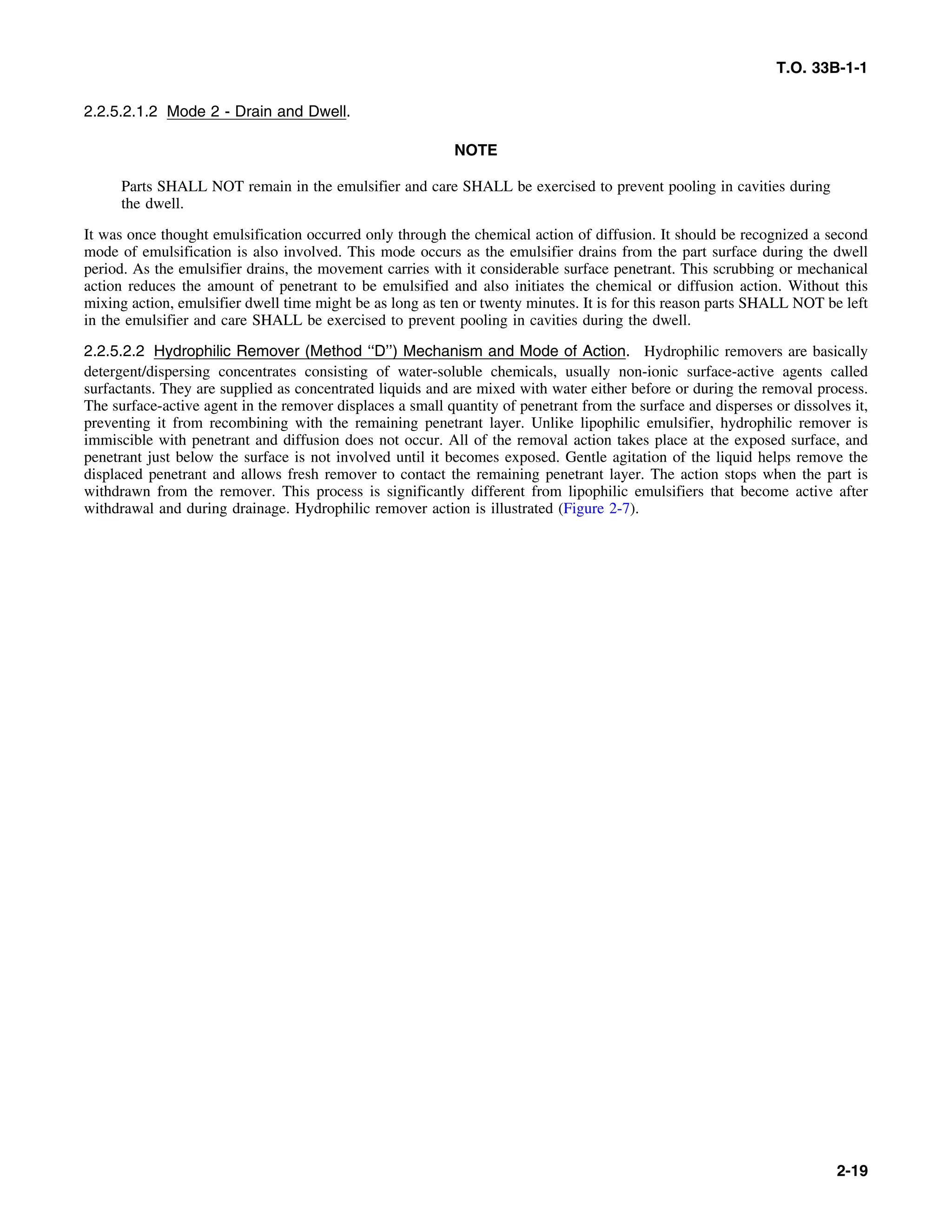 T.O. 33B-1-1
2.2.5.2.1.2 Mode 2 - Drain and Dwell.
NOTE
Parts SHALL NOT remain in the emulsifier and care SHALL be exercised to prevent pooling in cavities during
the dwell.
It was once thought emulsification occurred only through the chemical action of diffusion. It should be recognized a second
mode of emulsification is also involved. This mode occurs as the emulsifier drains from the part surface during the dwell
period. As the emulsifier drains, the movement carries with it considerable surface penetrant. This scrubbing or mechanical
action reduces the amount of penetrant to be emulsified and also initiates the chemical or diffusion action. Without this
mixing action, emulsifier dwell time might be as long as ten or twenty minutes. It is for this reason parts SHALL NOT be left
in the emulsifier and care SHALL be exercised to prevent pooling in cavities during the dwell.
2.2.5.2.2 Hydrophilic Remover (Method ‘‘D’’) Mechanism and Mode of Action. Hydrophilic removers are basically
detergent/dispersing concentrates consisting of water-soluble chemicals, usually non-ionic surface-active agents called
surfactants. They are supplied as concentrated liquids and are mixed with water either before or during the removal process.
The surface-active agent in the remover displaces a small quantity of penetrant from the surface and disperses or dissolves it,
preventing it from recombining with the remaining penetrant layer. Unlike lipophilic emulsifier, hydrophilic remover is
immiscible with penetrant and diffusion does not occur. All of the removal action takes place at the exposed surface, and
penetrant just below the surface is not involved until it becomes exposed. Gentle agitation of the liquid helps remove the
displaced penetrant and allows fresh remover to contact the remaining penetrant layer. The action stops when the part is
withdrawn from the remover. This process is significantly different from lipophilic emulsifiers that become active after
withdrawal and during drainage. Hydrophilic remover action is illustrated (Figure 2-7).
2-19
 