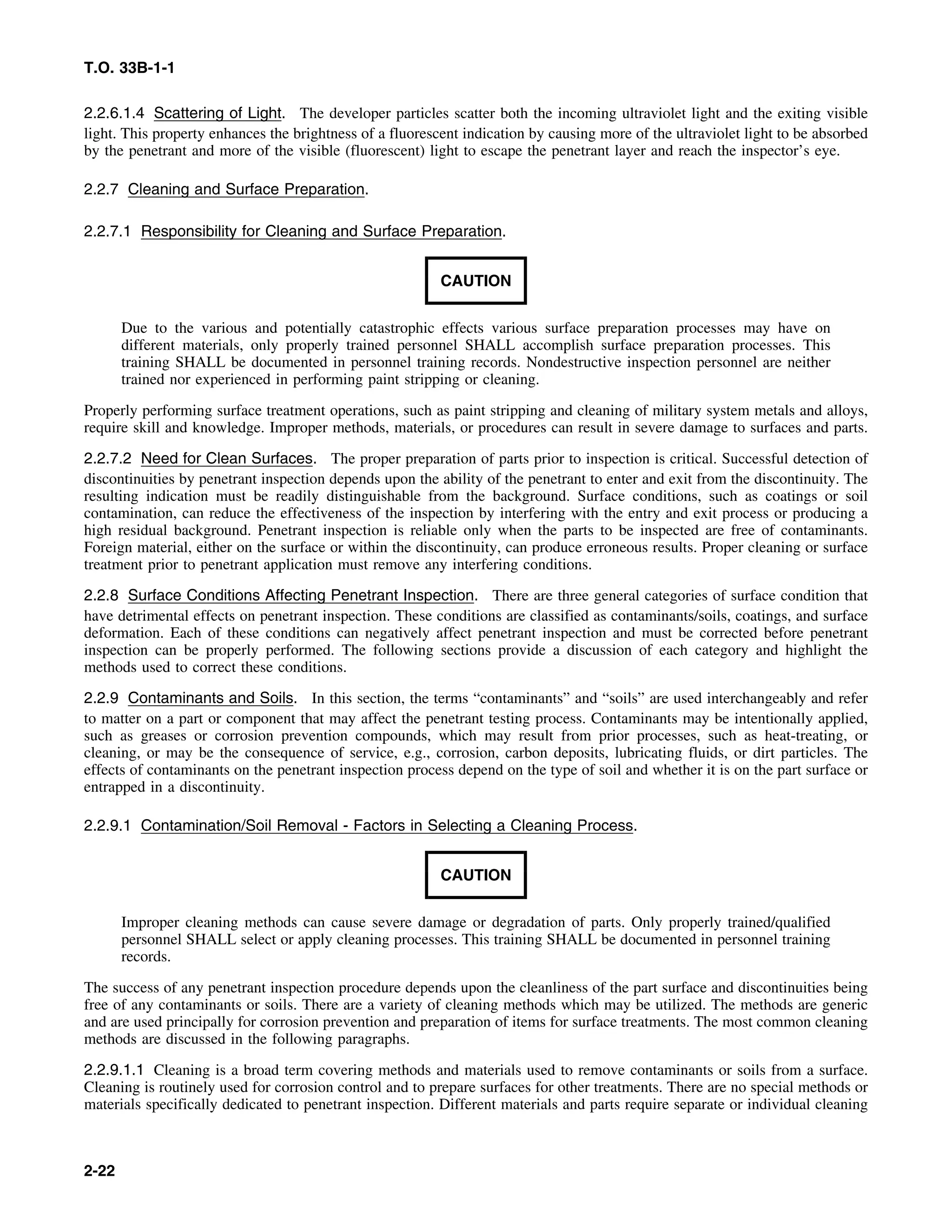 T.O. 33B-1-1
2.2.6.1.4 Scattering of Light. The developer particles scatter both the incoming ultraviolet light and the exiting visible
light. This property enhances the brightness of a fluorescent indication by causing more of the ultraviolet light to be absorbed
by the penetrant and more of the visible (fluorescent) light to escape the penetrant layer and reach the inspector’s eye.
2.2.7 Cleaning and Surface Preparation.
2.2.7.1 Responsibility for Cleaning and Surface Preparation.
CAUTION
Due to the various and potentially catastrophic effects various surface preparation processes may have on
different materials, only properly trained personnel SHALL accomplish surface preparation processes. This
training SHALL be documented in personnel training records. Nondestructive inspection personnel are neither
trained nor experienced in performing paint stripping or cleaning.
Properly performing surface treatment operations, such as paint stripping and cleaning of military system metals and alloys,
require skill and knowledge. Improper methods, materials, or procedures can result in severe damage to surfaces and parts.
2.2.7.2 Need for Clean Surfaces. The proper preparation of parts prior to inspection is critical. Successful detection of
discontinuities by penetrant inspection depends upon the ability of the penetrant to enter and exit from the discontinuity. The
resulting indication must be readily distinguishable from the background. Surface conditions, such as coatings or soil
contamination, can reduce the effectiveness of the inspection by interfering with the entry and exit process or producing a
high residual background. Penetrant inspection is reliable only when the parts to be inspected are free of contaminants.
Foreign material, either on the surface or within the discontinuity, can produce erroneous results. Proper cleaning or surface
treatment prior to penetrant application must remove any interfering conditions.
2.2.8 Surface Conditions Affecting Penetrant Inspection. There are three general categories of surface condition that
have detrimental effects on penetrant inspection. These conditions are classified as contaminants/soils, coatings, and surface
deformation. Each of these conditions can negatively affect penetrant inspection and must be corrected before penetrant
inspection can be properly performed. The following sections provide a discussion of each category and highlight the
methods used to correct these conditions.
2.2.9 Contaminants and Soils. In this section, the terms “contaminants” and “soils” are used interchangeably and refer
to matter on a part or component that may affect the penetrant testing process. Contaminants may be intentionally applied,
such as greases or corrosion prevention compounds, which may result from prior processes, such as heat-treating, or
cleaning, or may be the consequence of service, e.g., corrosion, carbon deposits, lubricating fluids, or dirt particles. The
effects of contaminants on the penetrant inspection process depend on the type of soil and whether it is on the part surface or
entrapped in a discontinuity.
2.2.9.1 Contamination/Soil Removal - Factors in Selecting a Cleaning Process.
CAUTION
Improper cleaning methods can cause severe damage or degradation of parts. Only properly trained/qualified
personnel SHALL select or apply cleaning processes. This training SHALL be documented in personnel training
records.
The success of any penetrant inspection procedure depends upon the cleanliness of the part surface and discontinuities being
free of any contaminants or soils. There are a variety of cleaning methods which may be utilized. The methods are generic
and are used principally for corrosion prevention and preparation of items for surface treatments. The most common cleaning
methods are discussed in the following paragraphs.
2.2.9.1.1 Cleaning is a broad term covering methods and materials used to remove contaminants or soils from a surface.
Cleaning is routinely used for corrosion control and to prepare surfaces for other treatments. There are no special methods or
materials specifically dedicated to penetrant inspection. Different materials and parts require separate or individual cleaning
2-22
 