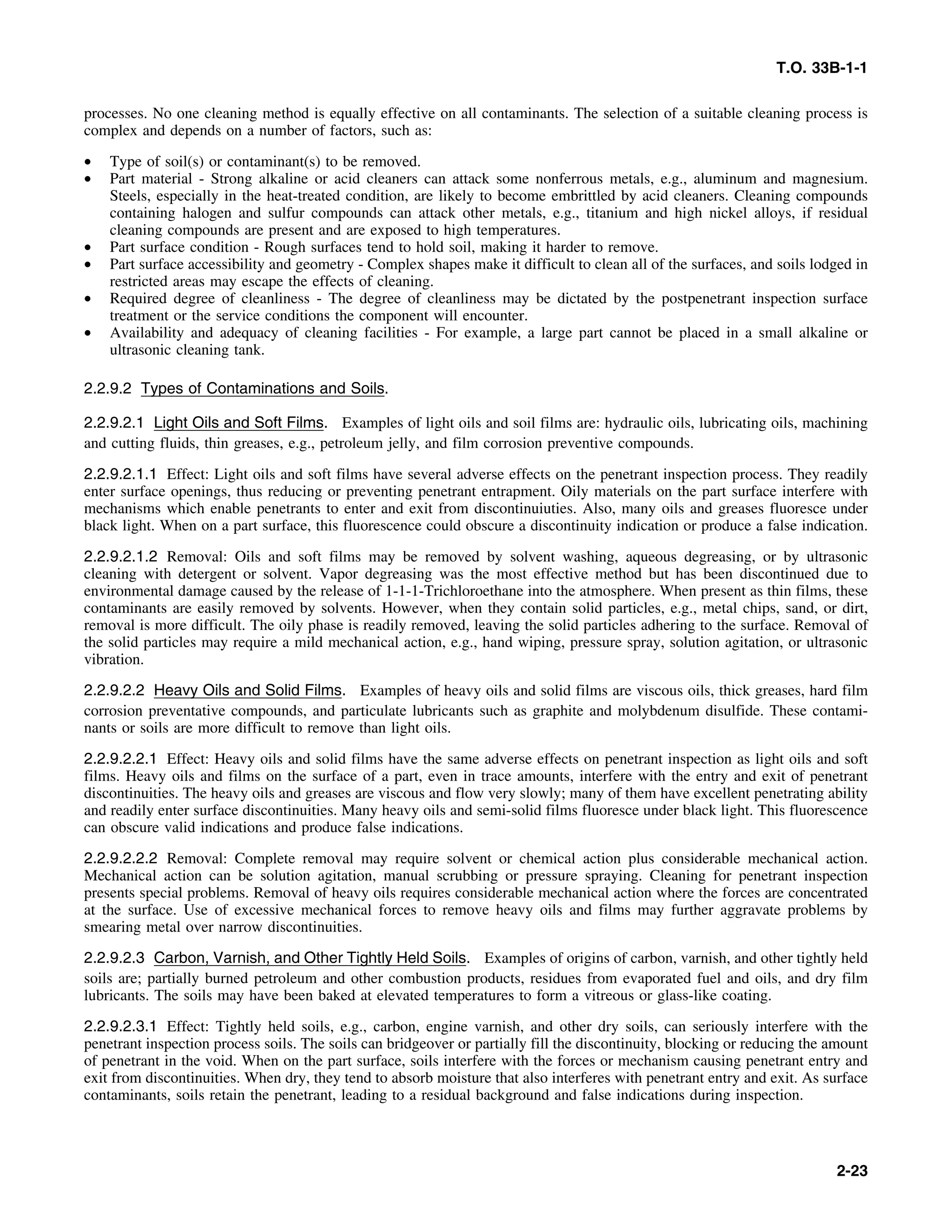 T.O. 33B-1-1
processes. No one cleaning method is equally effective on all contaminants. The selection of a suitable cleaning process is
complex and depends on a number of factors, such as:
• Type of soil(s) or contaminant(s) to be removed.
• Part material - Strong alkaline or acid cleaners can attack some nonferrous metals, e.g., aluminum and magnesium.
Steels, especially in the heat-treated condition, are likely to become embrittled by acid cleaners. Cleaning compounds
containing halogen and sulfur compounds can attack other metals, e.g., titanium and high nickel alloys, if residual
cleaning compounds are present and are exposed to high temperatures.
• Part surface condition - Rough surfaces tend to hold soil, making it harder to remove.
• Part surface accessibility and geometry - Complex shapes make it difficult to clean all of the surfaces, and soils lodged in
restricted areas may escape the effects of cleaning.
• Required degree of cleanliness - The degree of cleanliness may be dictated by the postpenetrant inspection surface
treatment or the service conditions the component will encounter.
• Availability and adequacy of cleaning facilities - For example, a large part cannot be placed in a small alkaline or
ultrasonic cleaning tank.
2.2.9.2 Types of Contaminations and Soils.
2.2.9.2.1 Light Oils and Soft Films. Examples of light oils and soil films are: hydraulic oils, lubricating oils, machining
and cutting fluids, thin greases, e.g., petroleum jelly, and film corrosion preventive compounds.
2.2.9.2.1.1 Effect: Light oils and soft films have several adverse effects on the penetrant inspection process. They readily
enter surface openings, thus reducing or preventing penetrant entrapment. Oily materials on the part surface interfere with
mechanisms which enable penetrants to enter and exit from discontinuiuties. Also, many oils and greases fluoresce under
black light. When on a part surface, this fluorescence could obscure a discontinuity indication or produce a false indication.
2.2.9.2.1.2 Removal: Oils and soft films may be removed by solvent washing, aqueous degreasing, or by ultrasonic
cleaning with detergent or solvent. Vapor degreasing was the most effective method but has been discontinued due to
environmental damage caused by the release of 1-1-1-Trichloroethane into the atmosphere. When present as thin films, these
contaminants are easily removed by solvents. However, when they contain solid particles, e.g., metal chips, sand, or dirt,
removal is more difficult. The oily phase is readily removed, leaving the solid particles adhering to the surface. Removal of
the solid particles may require a mild mechanical action, e.g., hand wiping, pressure spray, solution agitation, or ultrasonic
vibration.
2.2.9.2.2 Heavy Oils and Solid Films. Examples of heavy oils and solid films are viscous oils, thick greases, hard film
corrosion preventative compounds, and particulate lubricants such as graphite and molybdenum disulfide. These contami-
nants or soils are more difficult to remove than light oils.
2.2.9.2.2.1 Effect: Heavy oils and solid films have the same adverse effects on penetrant inspection as light oils and soft
films. Heavy oils and films on the surface of a part, even in trace amounts, interfere with the entry and exit of penetrant
discontinuities. The heavy oils and greases are viscous and flow very slowly; many of them have excellent penetrating ability
and readily enter surface discontinuities. Many heavy oils and semi-solid films fluoresce under black light. This fluorescence
can obscure valid indications and produce false indications.
2.2.9.2.2.2 Removal: Complete removal may require solvent or chemical action plus considerable mechanical action.
Mechanical action can be solution agitation, manual scrubbing or pressure spraying. Cleaning for penetrant inspection
presents special problems. Removal of heavy oils requires considerable mechanical action where the forces are concentrated
at the surface. Use of excessive mechanical forces to remove heavy oils and films may further aggravate problems by
smearing metal over narrow discontinuities.
2.2.9.2.3 Carbon, Varnish, and Other Tightly Held Soils. Examples of origins of carbon, varnish, and other tightly held
soils are; partially burned petroleum and other combustion products, residues from evaporated fuel and oils, and dry film
lubricants. The soils may have been baked at elevated temperatures to form a vitreous or glass-like coating.
2.2.9.2.3.1 Effect: Tightly held soils, e.g., carbon, engine varnish, and other dry soils, can seriously interfere with the
penetrant inspection process soils. The soils can bridgeover or partially fill the discontinuity, blocking or reducing the amount
of penetrant in the void. When on the part surface, soils interfere with the forces or mechanism causing penetrant entry and
exit from discontinuities. When dry, they tend to absorb moisture that also interferes with penetrant entry and exit. As surface
contaminants, soils retain the penetrant, leading to a residual background and false indications during inspection.
2-23
 