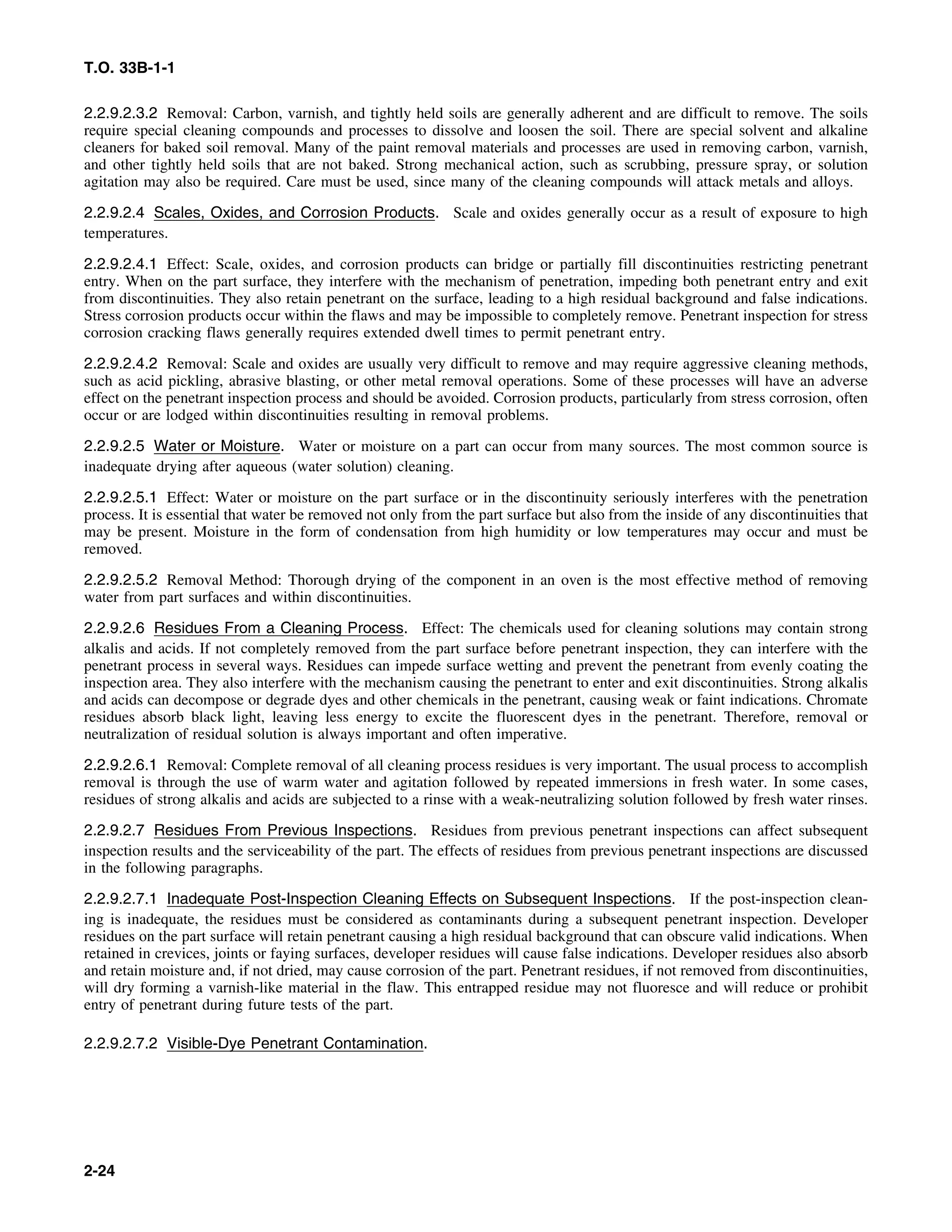 T.O. 33B-1-1
2.2.9.2.3.2 Removal: Carbon, varnish, and tightly held soils are generally adherent and are difficult to remove. The soils
require special cleaning compounds and processes to dissolve and loosen the soil. There are special solvent and alkaline
cleaners for baked soil removal. Many of the paint removal materials and processes are used in removing carbon, varnish,
and other tightly held soils that are not baked. Strong mechanical action, such as scrubbing, pressure spray, or solution
agitation may also be required. Care must be used, since many of the cleaning compounds will attack metals and alloys.
2.2.9.2.4 Scales, Oxides, and Corrosion Products. Scale and oxides generally occur as a result of exposure to high
temperatures.
2.2.9.2.4.1 Effect: Scale, oxides, and corrosion products can bridge or partially fill discontinuities restricting penetrant
entry. When on the part surface, they interfere with the mechanism of penetration, impeding both penetrant entry and exit
from discontinuities. They also retain penetrant on the surface, leading to a high residual background and false indications.
Stress corrosion products occur within the flaws and may be impossible to completely remove. Penetrant inspection for stress
corrosion cracking flaws generally requires extended dwell times to permit penetrant entry.
2.2.9.2.4.2 Removal: Scale and oxides are usually very difficult to remove and may require aggressive cleaning methods,
such as acid pickling, abrasive blasting, or other metal removal operations. Some of these processes will have an adverse
effect on the penetrant inspection process and should be avoided. Corrosion products, particularly from stress corrosion, often
occur or are lodged within discontinuities resulting in removal problems.
2.2.9.2.5 Water or Moisture. Water or moisture on a part can occur from many sources. The most common source is
inadequate drying after aqueous (water solution) cleaning.
2.2.9.2.5.1 Effect: Water or moisture on the part surface or in the discontinuity seriously interferes with the penetration
process. It is essential that water be removed not only from the part surface but also from the inside of any discontinuities that
may be present. Moisture in the form of condensation from high humidity or low temperatures may occur and must be
removed.
2.2.9.2.5.2 Removal Method: Thorough drying of the component in an oven is the most effective method of removing
water from part surfaces and within discontinuities.
2.2.9.2.6 Residues From a Cleaning Process. Effect: The chemicals used for cleaning solutions may contain strong
alkalis and acids. If not completely removed from the part surface before penetrant inspection, they can interfere with the
penetrant process in several ways. Residues can impede surface wetting and prevent the penetrant from evenly coating the
inspection area. They also interfere with the mechanism causing the penetrant to enter and exit discontinuities. Strong alkalis
and acids can decompose or degrade dyes and other chemicals in the penetrant, causing weak or faint indications. Chromate
residues absorb black light, leaving less energy to excite the fluorescent dyes in the penetrant. Therefore, removal or
neutralization of residual solution is always important and often imperative.
2.2.9.2.6.1 Removal: Complete removal of all cleaning process residues is very important. The usual process to accomplish
removal is through the use of warm water and agitation followed by repeated immersions in fresh water. In some cases,
residues of strong alkalis and acids are subjected to a rinse with a weak-neutralizing solution followed by fresh water rinses.
2.2.9.2.7 Residues From Previous Inspections. Residues from previous penetrant inspections can affect subsequent
inspection results and the serviceability of the part. The effects of residues from previous penetrant inspections are discussed
in the following paragraphs.
2.2.9.2.7.1 Inadequate Post-Inspection Cleaning Effects on Subsequent Inspections. If the post-inspection clean-
ing is inadequate, the residues must be considered as contaminants during a subsequent penetrant inspection. Developer
residues on the part surface will retain penetrant causing a high residual background that can obscure valid indications. When
retained in crevices, joints or faying surfaces, developer residues will cause false indications. Developer residues also absorb
and retain moisture and, if not dried, may cause corrosion of the part. Penetrant residues, if not removed from discontinuities,
will dry forming a varnish-like material in the flaw. This entrapped residue may not fluoresce and will reduce or prohibit
entry of penetrant during future tests of the part.
2.2.9.2.7.2 Visible-Dye Penetrant Contamination.
2-24
 