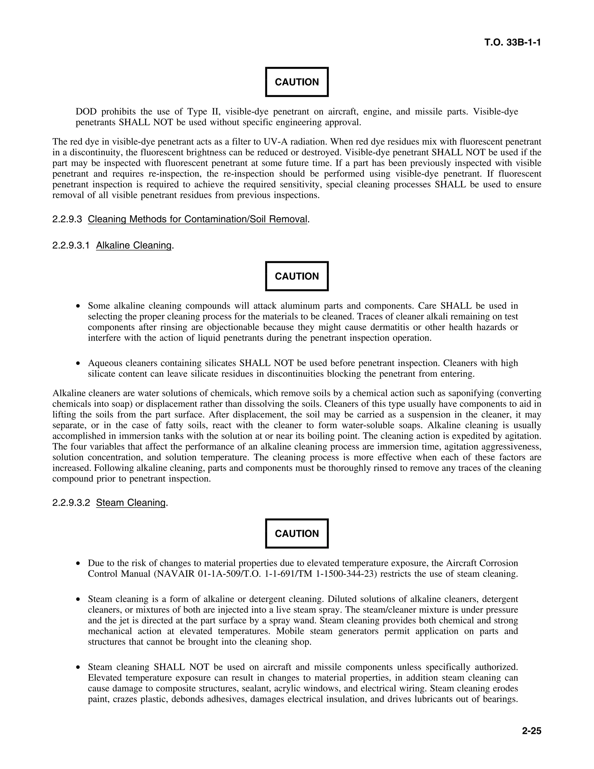 T.O. 33B-1-1
CAUTION
DOD prohibits the use of Type II, visible-dye penetrant on aircraft, engine, and missile parts. Visible-dye
penetrants SHALL NOT be used without specific engineering approval.
The red dye in visible-dye penetrant acts as a filter to UV-A radiation. When red dye residues mix with fluorescent penetrant
in a discontinuity, the fluorescent brightness can be reduced or destroyed. Visible-dye penetrant SHALL NOT be used if the
part may be inspected with fluorescent penetrant at some future time. If a part has been previously inspected with visible
penetrant and requires re-inspection, the re-inspection should be performed using visible-dye penetrant. If fluorescent
penetrant inspection is required to achieve the required sensitivity, special cleaning processes SHALL be used to ensure
removal of all visible penetrant residues from previous inspections.
2.2.9.3 Cleaning Methods for Contamination/Soil Removal.
2.2.9.3.1 Alkaline Cleaning.
CAUTION
• Some alkaline cleaning compounds will attack aluminum parts and components. Care SHALL be used in
selecting the proper cleaning process for the materials to be cleaned. Traces of cleaner alkali remaining on test
components after rinsing are objectionable because they might cause dermatitis or other health hazards or
interfere with the action of liquid penetrants during the penetrant inspection operation.
• Aqueous cleaners containing silicates SHALL NOT be used before penetrant inspection. Cleaners with high
silicate content can leave silicate residues in discontinuities blocking the penetrant from entering.
Alkaline cleaners are water solutions of chemicals, which remove soils by a chemical action such as saponifying (converting
chemicals into soap) or displacement rather than dissolving the soils. Cleaners of this type usually have components to aid in
lifting the soils from the part surface. After displacement, the soil may be carried as a suspension in the cleaner, it may
separate, or in the case of fatty soils, react with the cleaner to form water-soluble soaps. Alkaline cleaning is usually
accomplished in immersion tanks with the solution at or near its boiling point. The cleaning action is expedited by agitation.
The four variables that affect the performance of an alkaline cleaning process are immersion time, agitation aggressiveness,
solution concentration, and solution temperature. The cleaning process is more effective when each of these factors are
increased. Following alkaline cleaning, parts and components must be thoroughly rinsed to remove any traces of the cleaning
compound prior to penetrant inspection.
2.2.9.3.2 Steam Cleaning.
CAUTION
• Due to the risk of changes to material properties due to elevated temperature exposure, the Aircraft Corrosion
Control Manual (NAVAIR 01-1A-509/T.O. 1-1-691/TM 1-1500-344-23) restricts the use of steam cleaning.
• Steam cleaning is a form of alkaline or detergent cleaning. Diluted solutions of alkaline cleaners, detergent
cleaners, or mixtures of both are injected into a live steam spray. The steam/cleaner mixture is under pressure
and the jet is directed at the part surface by a spray wand. Steam cleaning provides both chemical and strong
mechanical action at elevated temperatures. Mobile steam generators permit application on parts and
structures that cannot be brought into the cleaning shop.
• Steam cleaning SHALL NOT be used on aircraft and missile components unless specifically authorized.
Elevated temperature exposure can result in changes to material properties, in addition steam cleaning can
cause damage to composite structures, sealant, acrylic windows, and electrical wiring. Steam cleaning erodes
paint, crazes plastic, debonds adhesives, damages electrical insulation, and drives lubricants out of bearings.
2-25
 